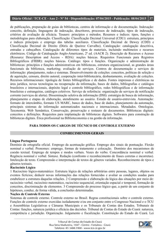 Diário Oficial / TCE-CE - Ano 2 - Nº 54 - Disponibilização: 07/04/2015 - Publicação: 08/04/2015 37
de publicações, preparação de guias de bibliotecas, centros de informação e de documentação. Indexação:
conceito, definição, linguagens de indexação, descritores, processos de indexação, tipos de indexação,
critérios de avaliação de eficácia. Tesauro: princípios e métodos. Resumos e índices: tipos, funções e
metodologias para elaboração. Classificação: Classificação Decimal Universal (CDU): estrutura, princípios
e índices principais e emprego das tabelas auxiliares. Classificação Decimal de Dewey (CDD) e
Classificação Decimal de Direito (Dóris de Queiroz Carvalho). Catalogação: catalogação descritiva,
entradas e cabeçalhos. Catalogação de diferentes tipos de materiais, incluindo multimeios e recursos
eletrônicos. Código de Catalogação Anglo-Americano, 2ª ed. (AACR 2). Descrição de Recursos e Acesso
(Resource Description and Access - RDA): noções básicas. Requisitos Funcionais para Registros
Bibliográficos (FRBR): noções básicas. Catálogo: tipos e funções. Organização e administração de
bibliotecas: princípios e funções administrativas em bibliotecas, estrutura organizacional, as grandes áreas
funcionais da biblioteca, marketing; avaliação de serviços. Centros de documentação e serviços de
informação: planejamento, redes e sistemas. Desenvolvimento de coleções: conceitos, políticas de seleção e
de aquisição, censura, direito autoral, cooperação inter-bibliotecária, desbastamento, avaliação de coleções.
Recursos informacionais: tipologia de fontes bibliográficas e de dados. Fontes impressas e eletrônicas na
área jurídica, novas tecnologias na recuperação da informação, bases de dados, bibliografias e catálogos
brasileiros e internacionais, depósito legal e controle bibliográfico, redes bibliográficas e de informação
brasileiras e estrangeiras, catálogos coletivos. Serviço de referência: organização de serviços de notificação
corrente (serviços de alerta). Disseminação seletiva da informação (DSI): estratégia de busca de informação,
planejamento e etapas de elaboração, atendimento ao usuário. Estudo de usuário-entrevista. Automação:
formato de intercâmbio, formato US MARC, banco de dados, base de dados, planejamento da automação,
principais sistemas de informação automatizados nacionais e internacionais. Metadados. Ontologias.
Taxonomia. Web Semântica. Conservação, preservação e restauro de documentos. Bibliotecas digitais:
conceitos e definições. Requisitos para implantação de bibliotecas digitais. Softwares para construção de
bibliotecas digitais. Ética profissional na Biblioteconomia e na gestão da informação.
PARA TODOS OS CARGOS DE TÉCNICO DE CONTROLE EXTERNO
CONHECIMENTOS GERAIS
Língua Portuguesa
Domínio da ortografia oficial. Emprego da acentuação gráfica. Emprego dos sinais de pontuação. Flexão
nominal e verbal. Pronomes: emprego, formas de tratamento e colocação. Domínio dos mecanismos de
coesão textual. Emprego de tempos e modos verbais. Vozes do verbo. Concordância nominal e verbal.
Regência nominal e verbal. Sintaxe. Redação (confronto e reconhecimento de frases corretas e incorretas).
Intelecção de texto. Compreensão e interpretação de textos de gêneros variados. Reconhecimento de tipos e
gêneros textuais.
Raciocínio Lógico
1 Raciocínio lógico-matemático: Estrutura lógica de relações arbitrárias entre pessoas, lugares, objetos ou
eventos fictícios; deduzir novas informações das relações fornecidas e avaliar as condições usadas para
estabelecer a estrutura daquelas relações. 2 Compreensão e elaboração da lógica das situações por meio de:
raciocínio verbal, raciocínio matemático, raciocínio sequencial, orientação espacial e temporal, formação de
conceitos, discriminação de elementos. 3 Compreensão do processo lógico que, a partir de um conjunto de
hipóteses, conduz, de forma válida, a conclusões determinadas.
Noções de Controle Externo
Sistemas de controle externo. Controle externo no Brasil. Regras constitucionais sobre o controle externo.
Funções de controle externo exercidas isoladamente e/ou em conjunto entre o Congresso Nacional e o TCU
e Assembleias Legislativas e Câmaras Municipais e os Tribunais de Contas dos Estados. Tribunais de
Contas: funções, natureza jurídica e eficácia das decisões. Tribunal de Contas do Estado do Ceará: natureza,
competência e jurisdição. Organização. Julgamento e fiscalização. Constituição do Estado do Ceará. Lei
 