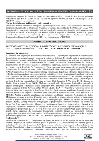 Diário Oficial / TCE-CE - Ano 2 - Nº 54 - Disponibilização: 07/04/2015 - Publicação: 08/04/2015 38
Orgânica do Tribunal de Contas do Estado do Ceará (Lei nº 12.509, de 06/12/1995, com as alterações
introduzidas pela Lei nº 13.983, de 26.10.2007) e Regimento Interno do TCE-CE (Resolução TCE nº
835/2007, e alterações posteriores).
Noções de Administração Financeira e Orçamentária
Orçamento Público: conceitos e princípios. Orçamento público no Brasil. Ciclo orçamentário. Orçamento-
Programa. Planejamento no Orçamento-Programa. Orçamento na constituição de 1988: LDO, LOA e PPA.
Conceituação e classificação da Receita Pública. Classificação orçamentária da receita pública por categoria
econômica no Brasil. Classificação dos Gastos Públicos segundo a finalidade, natureza e agente
(classificação funcional e econômica). Tipos de Créditos Orçamentários. Contas dos Balanços
Orçamentário, Financeiro e Patrimonial. LRF – Lei Complementar nº 101/2000.
CONHECIMENTOS ESPECÍFICOS I
TÉCNICO DE CONTROLE EXTERNO – SUPORTE TÉCNICO À AUDITORIA, FISCALIZAÇÃO E
AVALIAÇÃO DA GESTÃO PÚBLICA – AUDITORIA DE TECNOLOGIA DA INFORMAÇÃO
Tecnologia da Informação
I - Sistemas de Computação. Fundamentos de Computação. Organização e arquitetura de computadores.
Componentes de um computador (hardware e software). Sistemas de entrada, saída e armazenamento.
Processamento paralelo e distribuído. Sistemas operacionais. Arquiteturas de sistemas operacionais de
plataformas alta e baixa. Gerenciamento de sistemas de arquivos. Gerenciamento de recursos.
Escalonamento de processos e deadlock. Conceitos de segurança, auditoria e monitoração de processos,
serviços e eventos. II - Redes De Computadores. Tipos e meios de transmissão e de cabeamento. Técnicas
de comutação de circuitos, pacotes e células. Tecnologias de redes locais e de longa distância (LAN, MAN e
WAN). Características dos principais protocolos de comunicação. Topologias. Elementos de interconexão de
redes de computadores (gateways, hubs, repetidores, bridges, switches e roteadores). Modelo de referência
OSI. Arquitetura TCP/IP: Protocolos, segmentação e endereçamento, serviço DNS e entidades de registros.
Arquitetura cliente-servidor. Servidores de e-mail, servidores Web e servidores proxy. Administração e
gerência de redes de computadores. Tipos de serviço e QoS. Conceitos de Voz sobre IP. III - Bancos de
Dados: Características de um SGBD. Modelos relacional, rede, hierárquico, distribuído e orientado a
objetos. Modelagem de bancos de dados. Linguagem SQL. Princípios sobre administração de bancos de
dados. Conceitos de Data Warehouse, Data Mining, OLAP e ERP. IV - Engenharia e Desenvolvimento de
Software. Princípios de engenharia de software. Ciclo de vida de sistemas. Modelos de desenvolvimento de
sistemas. Gerência de requisitos. Princípios sobre qualidade de software: modelos CMMI (versão 1.3) e
MPS.BR. Análise e projeto estruturados de sistemas. Modelagem funcional. Modelagem de dados.
Modelagem orientada a objetos. Conceitos sobre orientação a objetos (classes, objetos e hierarquias).
Análise e projeto orientados a objetos (UML). Metodologias ágeis. Métrica de Análise de Pontos por
Função (ISO/IEC 20968). Princípios de linguagens de programação. Estruturas de dados e de controle de
fluxo. Funções e procedimentos. Montadores, compiladores, ligadores e interpretadores. Conceitos de
linguagens estruturadas. Conceitos de linguagens orientadas a objetos. Aspectos gerais das principais
linguagens de programação (C/C++ e Java). Conceitos sobre desenvolvimento Web, cliente-servidor e de
grande porte. Segurança da Informação: Criptografia. Conceitos básicos de criptografia. Sistemas
criptográficos simétricos e de chave pública. Certificação e assinatura digital. Características dos principais
protocolos criptográficos. NBR ISO/IEC 27002. Estrutura, objetivos e conceitos gerais.
Auditoria de TI
Processo de Auditoria de TI. Organização da função de auditoria de TI. Análise de riscos. Controles
internos. Objetivos de controle internos gerais e aplicados à TI. Procedimentos de controle gerais e
aplicados à TI. Execução de auditoria de TI. Programas de auditoria. Metodologia de auditoria. Detecção de
fraudes. Materialidade e risco de auditoria. Técnicas de avaliação de riscos. Objetivos de auditoria. Testes
substantivo e de conformidade. Evidência. Entrevista e observação do desempenho de atividades.
 
