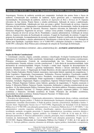 Diário Oficial / TCE-CE - Ano 2 - Nº 54 - Disponibilização: 07/04/2015 - Publicação: 08/04/2015 39
Amostragem. Técnicas de auditoria assistida por computador. Avaliação dos pontos fortes e fracos da
auditoria. Comunicação dos resultados de auditoria. Ações gerenciais para a implementação das
recomendações. Documentação de auditoria. Auditoria de Aquisições de Bens e Serviços de TI. Aspectos
relevantes da fase interna. Projeto básico e estudos preliminares. Indicação de marca e padronização.
Dispensa e inexigibilidade. Adjudicação por item, por grupo e global. Terceirização de serviços. Aspectos
relevantes da fase externa. Impugnações e questionamentos. Análise de documentação. Análise de propostas
técnicas. Solicitação e análise de amostras. Recursos. Aspectos relevantes da elaboração de contratos.
Elementos obrigatórios. Pagamento de serviços – esforço versus produto. Condições para recebimento e
aceite. Cláusulas de nível de serviço (SLA). Penalidades e sanções administrativas. Celebração de termos
aditivos. Aspectos relevantes da fiscalização de contratos. O papel do fiscalizador do contrato. O papel do
preposto da contratada. Acompanhamento da execução contratual. Registro e notificação de irregularidades.
Aplicação de penalidades e sanções administrativas. Recebimento e aceite de bens e serviços. Atestação de
faturas para liquidação. Legislação básica: Lei nº 8.666/1993 e alterações (licitações e contratos); Lei nº
8.248/1991 e alterações. Boas Práticas para contratação de soluções de Tecnologia da Informação.
TÉCNICO DE CONTROLE EXTERNO –ÁREA ADMINISTRAÇÃO – SUPORTE ADMINISTRATIVO
GERAL
Noções de Direito Constitucional
1. Constituição: conceito, origens, conteúdo, estrutura e classificação. Evolução Constitucional do Brasil.
Supremacia da Constituição. Poder constituinte. Interpretação e aplicabilidade das normas constitucionais.
Princípios constitucionais. Controle da constitucionalidade das leis. Normas constitucionais e
inconstitucionais. Emenda, reforma e revisão constitucional. 2. Ação direta de inconstitucionalidade. Ação
declaratória de constitucionalidade. Origem. Evolução e estado atual. Arguição de descumprimento de
preceito fundamental. 3. Direitos e garantias fundamentais. Direitos e deveres individuais difusos e
coletivos. Direitos sociais. 4. Organização do Estado Brasileiro; divisão espacial do poder; Estado Federal;
União; Estados Federados; Distrito Federal; municípios; intervenção federal; repartição de competências. 5.
Poder Legislativo. Organização. Funcionamento. Atribuições. Processo legislativo. Fiscalização contábil,
financeira e orçamentária. 6. Poder Executivo. Presidente, vice-presidente da República e ministros de
Estado. Atribuições e responsabilidades. Poder regulamentar e medidas provisórias. 7. Poder Judiciário.
Garantias. Jurisdição. Organização. Órgãos e competência. Supremo Tribunal Federal, Superior Tribunal de
Justiça, Tribunais Regionais Federais; juízes federais; garantias da magistratura. 8. Funções essenciais à
Justiça. 9. Ministério Público. Natureza. Função. Autonomia. Atribuições e vedações constitucionais de seus
membros. 10. Da Administração Pública. Estruturas básicas. Servidores públicos. Princípios constitucionais.
11. Sistema Tributário Nacional. 12. Finanças públicas; normas gerais; orçamento público. 13. Ordem
econômica e financeira. Atividade econômica do Estado. Princípios das atividades econômicas,
propriedades da ordem econômica. Sistema Financeiro Nacional. 14. Ordem social.
Noções de Direito Administrativo
1. Princípios da Administração. 2. Organização administrativa: Administração direta e indireta, centralizada
e descentralizada. Regime jurídico. 3. Poderes da Administração: hierárquico; disciplinar; poder normativo e
regulamentar; vinculado; discricionário. 4. Poder de polícia: conceito, características, finalidade e limites. 5.
Terceiro Setor: Organizações Sociais (Lei nº 9.637/1998). Organizações da Sociedade Civil de Interesse
Público (Lei nº 9.790/1999, com alterações posteriores). 6. Consórcios Públicos (Lei nº 11.107/2005). 7. Ato
administrativo: conceito; requisitos; atributos; classificação; espécies; discricionariedade e vinculação;
invalidação; anulação; revogação; prescrição. 8. Agentes administrativos: investidura; exercício; direitos e
deveres dos servidores públicos; regimes jurídicos. Lei Estadual nº 9.826 de 14 de maio de 1974 e
alterações posteriores. 9. Processo administrativo: conceito, princípios, fases e modalidades. 10. Licitações e
Contratos da Administração Pública - Lei nº 8.666/1993 (com alterações posteriores). Pregão: Lei n°
10.520/2002. Regime Diferenciado de Contratações Públicas (Lei Federal nº 12.462, de 4 de agosto de
2011). 11. Serviços públicos: conceito; elementos de definição; regime jurídico; titularidade e competência;
 