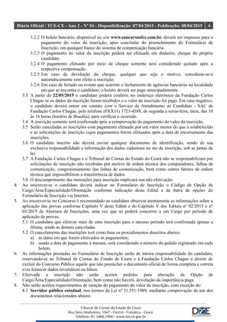 Diário Oficial / TCE-CE - Ano 2 - Nº 54 - Disponibilização: 07/04/2015 - Publicação: 08/04/2015 4
3.2.2 O boleto bancário, disponível no site www.concursosfcc.com.br, deverá ser impresso para o
pagamento do valor da inscrição, após conclusão do preenchimento do Formulário de
Inscrição, em qualquer banco do sistema de compensação bancária.
3.2.3 O pagamento do valor da inscrição poderá ser efetuado em dinheiro, cheque do próprio
candidato.
3.2.4 O pagamento efetuado por meio de cheque somente será considerado quitado após a
respectiva compensação.
3.2.5 Em caso de devolução do cheque, qualquer que seja o motivo, considerar-se-á
automaticamente sem efeito a inscrição.
3.2.6 Em caso de feriado ou evento que acarrete o fechamento de agências bancárias na localidade
em que se encontra o candidato, o boleto deverá ser pago antecipadamente.
3.3 A partir de 22/05/2015 o candidato poderá conferir, no endereço eletrônico da Fundação Carlos
Chagas se os dados da inscrição foram recebidos e o valor da inscrição foi pago. Em caso negativo,
o candidato deverá entrar em contato com o Serviço de Atendimento ao Candidato - SAC da
Fundação Carlos Chagas, pelo telefone (0XX11) 3723-4388, de segunda a sexta-feira, úteis, das 10
às 16 horas (horário de Brasília), para verificar o ocorrido.
3.4 A inscrição somente será confirmada após a comprovação do pagamento do valor da inscrição.
3.5 Serão canceladas as inscrições com pagamento efetuado por um valor menor do que o estabelecido
e as solicitações de inscrição cujos pagamentos forem efetuados após a data de encerramento das
inscrições.
3.6 O candidato inscrito não deverá enviar qualquer documento de identificação, sendo de sua
exclusiva responsabilidade a informação dos dados cadastrais no ato de inscrição, sob as penas da
lei.
3.7 A Fundação Carlos Chagas e o Tribunal de Contas do Estado do Ceará não se responsabilizam por
solicitações de inscrição não recebidas por motivo de ordem técnica dos computadores, falhas de
comunicação, congestionamento das linhas de comunicação, bem como outros fatores de ordem
técnica que impossibilitem a transferência de dados.
3.8 O descumprimento das instruções para inscrição implicará sua não efetivação.
4. Ao inscrever-se o candidato deverá indicar no Formulário de Inscrição o Código de Opção de
Cargo/Área/Especialidade/Orientação conforme indicação deste Edital e da barra de opções do
Formulário de Inscrição via Internet.
5. Ao inscrever-se no Concurso é recomendado ao candidato observar atentamente as informações sobre a
aplicação das provas conforme Capítulo V deste Edital e do Capítulo V dos Editais nº 02/2015 e nº
03/2015 de Abertura de Inscrições, uma vez que só poderá concorrer a um Cargo por período de
aplicação de provas.
5.1 O candidato que efetivar mais de uma inscrição para o mesmo período terá confirmada apenas a
última, sendo as demais canceladas.
5.2 O cancelamento das inscrições terá como base os procedimentos descritos abaixo:
a) as datas em que forem efetivados os pagamentos;
b) sendo a data de pagamento a mesma, será considerado o número do pedido registrado em cada
boleto.
6. As informações prestadas no Formulário de Inscrição serão de inteira responsabilidade do candidato,
reservando-se ao Tribunal de Contas do Estado do Ceará e à Fundação Carlos Chagas o direito de
excluir do Concurso Público aquele que não preencher o documento oficial de forma completa e correta
e/ou fornecer dados inverídicos ou falsos.
7. Efetivada a inscrição não serão aceitos pedidos para alteração da Opção de
Cargo/Área/Especialidade/Orientação, bem como não haverá, devolução da importância paga.
8. Não serão aceitos requerimentos de isenção do pagamento do valor da inscrição, com exceção do:
8.1 Servidor público estadual, nos termos da Lei nº 11.551/1989, mediante comprovação de um dos
documentos relacionados abaixo:
 