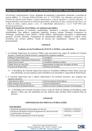 Diário Oficial / TCE-CE - Ano 2 - Nº 54 - Disponibilização: 07/04/2015 - Publicação: 08/04/2015 40
classificação; regulamentação; formas; delegação da exploração a particulares; permissão e concessão de
serviço público. 12. Parcerias Público-Privadas (Lei nº 11.079/2004, com alterações posteriores). 13.
Controle da Administração Pública: controle administrativo; controle legislativo e controle judiciário. 14.
Responsabilidade extracontratual da Administração pública. Reparação do dano; enriquecimento ilícito; uso
e abuso de poder; sanções penais e civis. 15. Improbidade administrativa - Lei n° 8.429/1992 (com
alterações posteriores).
Noções de Economia do Setor Público e de Administração Pública
Funções de governo na Economia: estabilizadora, distributiva e alocativa. Falhas de Mercado:
externalidades, bens públicos, competição imperfeita, recursos comuns. Princípios Econômicos de
Tributação. Federalismo Fiscal. Déficit e Dívida Pública. Administração burocrática e administração
gerencial. Governo eletrônico. Transparência da administração pública. Cidadania e controle social.
Excelência nos serviços públicos. Gestão de pessoas por competências. Sistemas de compras
governamentais.
ANEXO II
Conforme Ato da Presidência do TCE/CE nº 42/2014, e suas alterações
1. A Comissão Supervisora do Concurso Público para provimento dos cargos de Analista de Controle
Externo e Técnico de Controle Externo é composta dos seguintes membros:
Edilberto Carlos Pontes Lima Conselheiro
Luís Alexandre A. Figueiredo de Paula Pessoa Conselheiro
Paulo César de Souza Conselheiro Substituto (Auditor)
Waldir Xavier de Lima Filho Representante da Ordem dos Advogados do Brasil
Filomeno de Moraes Filho Professor Universitário
1.1 A Presidência da Comissão Supervisora caberá ao Conselheiro Edilberto Carlos Pontes Lima que
será substituído, em suas ausências, pelo Conselheiro Luís Alexandre A. Figueiredo de Paula Pessoa.
2. A Comissão Supervisora terá o suporte administrativo da Comissão Executiva, que composta dos
seguintes membros:
Aline Bezerra e Mota Chefe de Gabinete da Presidência
Mirla Fontenele Dias de Oliveira Assessor Administrativo
Francisco Otávio de Miranda Bezerra Diretor de Ensino, Pesquisa, Extensão e Pós-Graduação
2.1 A Presidência da Comissão Executiva ficará a cargo da Chefe de Gabinete da Presidência, Aline
Bezerra e Mota, que será substituída em suas ausências pela servidora Mirla Fontenele Dias de
Oliveira.
ANEXO III
CRONOGRAMA DAS PROVAS E PUBLICAÇÕES
INSCRIÇÕES
Período das Inscrições (exclusivamente via internet) 13/04/2015 a 15/05/2015
Período da solicitação de isenção do pagamento do valor da inscrição
(exclusivamente via internet)
13/04/2015 a 17/04/2015
Último dia para pagamento do valor da inscrição 15/05/2015
 