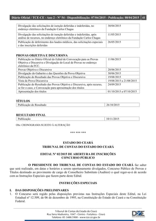 Diário Oficial / TCE-CE - Ano 2 - Nº 54 - Disponibilização: 07/04/2015 - Publicação: 08/04/2015 41
Divulgação das solicitações de isenção deferidas e indeferidas, no
endereço eletrônico da Fundação Carlos Chagas
30/04/2015
Divulgação das solicitações de isenção deferidas e indeferidas, após
análise de recursos, no endereço eletrônico da Fundação Carlos Chagas
11/05/2015
Publicação de deferimento dos laudos médicos, das solicitações especiais
e das inscrições deferidas
26/05/2015
PROVAS OBJETIVA E DISCURSIVA
Publicação no Diário Oficial do Edital de Convocação para as Provas
Objetiva e Discursiva e Divulgação do Local de Provas no endereço
eletrônico da FCC.
11/06/2015
Provas Objetiva e Discursiva 28/06/2015
Divulgação do Gabarito e das Questões da Prova Objetiva 30/06/2015
Publicação do Resultado das Provas Objetiva e Discursiva 19/08/2015
Vista da Prova Discursiva 19/08/2015 a 21/08/2015
Publicação do Resultado das Provas Objetiva e Discursiva, após recurso,
se for o caso, e Convocação para apresentação dos títulos
24/09/2015
Apresentação dos títulos 01/10/2015 a 07/10/2015
TÍTULOS
Publicação do Resultado 26/10/2015
RESULTADO FINAL
Publicação 10/11/2015
Obs: CRONOGRAMA SUJEITO À ALTERAÇÃO
*** *** ***
ESTADO DO CEARÁ
TRIBUNAL DE CONTAS DO ESTADO DO CEARÁ
EDITAL Nº 02/2015 DE ABERTURA DE INSCRIÇÕES
CONCURSO PÚBLICO
O PRESIDENTE DO TRIBUNAL DE CONTAS DO ESTADO DO CEARÁ faz saber
que será realizado, em datas e horários a serem oportunamente divulgados, Concurso Público de Provas e
Títulos destinado ao provimento de cargo de Conselheiro Substituto (Auditor) o qual reger-se-á de acordo
com as Instruções Especiais que fazem parte deste Edital.
INSTRUÇÕES ESPECIAIS
I. DAS DISPOSIÇÕES PRELIMINARES
1. O Concurso será regido pelas disposições previstas nas Instruções Especiais deste Edital, na Lei
Estadual nº 12.509, de 06 de dezembro de 1995, na Constituição do Estado do Ceará e na Constituição
Federal.
 