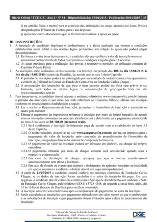 Diário Oficial / TCE-CE - Ano 2 - Nº 54 - Disponibilização: 07/04/2015 - Publicação: 08/04/2015 43
i) ter aptidão física e mental para o exercício das atribuições do cargo, apurada por Junta Médica
designada pelo Tribunal de Contas, para o ato de posse;
j) apresentar outros documentos que se fizerem necessários, à época da posse.
III. DAS INSCRIÇÕES
1. A inscrição do candidato implicará o conhecimento e a tácita aceitação das normas e condições
estabelecidas neste Edital e nas normas legais pertinentes, em relação às quais não poderá alegar
desconhecimento.
1.1 De forma a evitar ônus desnecessário, o candidato deverá recolher o valor de inscrição somente
após tomar conhecimento de todos os requisitos e condições exigidas para o Concurso.
1.2 As datas previstas para a realização das provas e respectivos períodos de aplicação constam do
Capítulo V deste Edital.
2. As inscrições serão realizadas, exclusivamente, via Internet, no período das 10h do dia 13/04/2015 às
14h do dia 15/05/2015 (horário de Brasília), de acordo com o item 3 deste Capítulo.
2.1 O período de inscrições poderá ser prorrogado por necessidade de ordem técnica e/ou operacional,
a critério do Tribunal de Contas do Estado do Ceará e/ou da Fundação Carlos Chagas.
2.2 A prorrogação das inscrições de que trata o item anterior poderá ser feita sem prévio aviso,
bastando, para todos os efeitos legais, a comunicação de prorrogação feita no site
www.concursosfcc.com.br.
3. Para inscrever-se, o candidato deverá acessar o endereço eletrônico www.concursosfcc.com.br durante
o período das inscrições e, por meio dos links referentes ao Concurso Público, efetuar sua inscrição
conforme os procedimentos estabelecidos a seguir:
3.1 Ler e aceitar o Requerimento de Inscrição, preencher o Formulário de Inscrição e transmitir os
dados pela Internet.
3.2 Efetuar o pagamento da importância referente à inscrição por meio de boleto bancário, de acordo
com as instruções constantes no endereço eletrônico, até a data limite para pagamento estabelecida
no item 2, no valor de R$ 300,00 (trezentos reais).
3.2.1 Será confirmada a inscrição devidamente paga de acordo com o estabelecido no item 3.2
deste Capítulo.
3.2.2 O boleto bancário, disponível no site www.concursosfcc.com.br, deverá ser impresso para o
pagamento do valor da inscrição, após conclusão do preenchimento do Formulário de
Inscrição, em qualquer banco do sistema de compensação bancária.
3.2.3 O pagamento do valor da inscrição poderá ser efetuado em dinheiro, ou cheque do próprio
candidato.
3.2.4 O pagamento efetuado por meio de cheque somente será considerado quitado após a
respectiva compensação.
3.2.5 Em caso de devolução do cheque, qualquer que seja o motivo, considerar-se-á
automaticamente sem efeito a inscrição.
3.2.6 Em caso de feriado ou evento que acarrete o fechamento de agências bancárias na localidade
em que se encontra o candidato, o boleto deverá ser pago antecipadamente.
3.3 A partir de 22/05/2015 o candidato poderá conferir, no endereço eletrônico da Fundação Carlos
Chagas, se os dados da inscrição foram recebidos e o valor da inscrição foi pago. Em caso
negativo, o candidato deverá entrar em contato com o Serviço de Atendimento ao Candidato - SAC
da Fundação Carlos Chagas, pelo telefone (0XX11) 3723-4388, de segunda a sexta-feira, úteis, das
10 às 16 horas (horário de Brasília), para verificar o ocorrido.
3.4 A inscrição somente será confirmada após a comprovação do pagamento do valor da inscrição.
3.5 Serão canceladas as inscrições com pagamento efetuado por um valor menor do que o estabelecido
e as solicitações de inscrição cujos pagamentos forem efetuados após a data de encerramento das
inscrições.
 