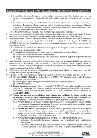 Diário Oficial / TCE-CE - Ano 2 - Nº 54 - Disponibilização: 07/04/2015 - Publicação: 08/04/2015 44
3.6 O candidato inscrito não deverá enviar qualquer documento de identificação, sendo de sua
exclusiva responsabilidade a informação dos dados cadastrais no ato de inscrição, sob as penas da
lei.
3.7 A Fundação Carlos Chagas e o Tribunal de Contas do Estado do Ceará não se responsabilizam por
solicitações de inscrição não recebidas por motivo de ordem técnica dos computadores, falhas de
comunicação, congestionamento das linhas de comunicação, bem como outros fatores de ordem
técnica que impossibilitem a transferência de dados.
3.8 O descumprimento das instruções para inscrição implicará sua não efetivação.
4. Ao inscrever-se o candidato deverá indicar no Formulário de Inscrição o Código de Opção de Cargo
conforme indicação deste Edital e da barra de opções do Formulário de Inscrição via Internet.
5. Ao inscrever-se no Concurso é recomendado ao candidato observar atentamente as informações sobre a
aplicação das provas conforme Capítulo V deste Edital e do Capítulo V dos Editais nº 01/2015 e nº
03/2015 de Abertura de Inscrições, uma vez que só poderá concorrer a um Cargo por período de
aplicação de provas.
5.1 O candidato que efetivar mais de uma inscrição para o mesmo período terá confirmada apenas a
última, sendo as demais canceladas.
5.2 O cancelamento das inscrições terá como base os procedimentos descritos abaixo:
a) as datas em que forem efetivados os pagamentos;
b) sendo a data de pagamento a mesma, será considerado o número do pedido registrado em cada
boleto.
6. As informações prestadas no Formulário de Inscrição serão de inteira responsabilidade do candidato,
reservando-se ao Tribunal de Contas do Estado do Ceará e à Fundação Carlos Chagas o direito de
excluir do Concurso Público aquele que não preencher o documento oficial de forma completa e correta
e/ou fornecer dados inverídicos ou falsos.
7. Efetivada a inscrição não serão aceitos pedidos para alteração da Opção de Cargo, bem como não
haverá, devolução da importância paga.
8. Não serão aceitos requerimentos de isenção do pagamento do valor da inscrição, com exceção do:
8.1 Servidor público estadual, nos termos da Lei nº 11.551/1989, mediante comprovação de um dos
documentos relacionados abaixo:
a) declaração do órgão de origem indicando sua condição de servidor público;
b) contracheque atual.
8.2 Doador de sangue, amparado pela Lei Estadual nº 12.559/1995, que tenha realizado, no mínimo,
duas doações no período de 1 (um) ano, mediante apresentação de certidão expedida pelo Hemoce,
tendo sido a última realizada no prazo máximo de 12 meses anteriores à data da inscrição de
isenção (17/04/2015).
8.3 Alunos que estudam ou concluíram seus estudos em entidades de ensino público, aos
deficientes, e aos alunos cujas famílias percebam renda de até 2 (dois) salário mínimos, nos
termos da Lei nº 13.844/2006, mediante comprovação dos documentos relacionados abaixo.
8.3.1 Para os alunos que estudam ou concluíram seus estudos em entidades de ensino público
– apresentação de declaração da entidade de ensino público atestando que o candidato estuda
ou concluiu seus estudos na respectiva instituição;
8.3.2 Para os deficientes - apresentação de atestado médico, prazo máximo de 12 (doze) meses
antes do término das inscrições, que comprove a deficiência alegada e que contenha a
espécie, o grau ou nível da deficiência de que é portador, a CID (Classificação Internacional
de Doenças) e a provável causa dessa deficiência.
8.3.3 Para os alunos cujas famílias percebam renda de até 2 (dois) salários mínimos.
a) declaração da entidade de ensino atestando que o candidato está regularmente
matriculado;
b) declaração firmada pelo próprio candidato de que a renda da família é igual ou inferior a
2 salários mínimos ao mês, considerando, para tanto, os ganhos dos membros do núcleo
 