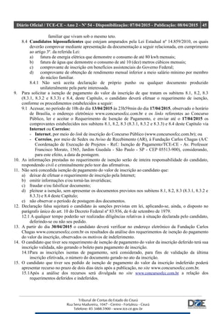 Diário Oficial / TCE-CE - Ano 2 - Nº 54 - Disponibilização: 07/04/2015 - Publicação: 08/04/2015 45
familiar que vivam sob o mesmo teto.
8.4 Candidatos hipossuficientes que estejam amparados pela Lei Estadual nº 14.859/2010, os quais
deverão comprovar mediante apresentação da documentação a seguir relacionada, em cumprimento
ao artigo 3º. da referida Lei:
a) fatura de energia elétrica que demonstre o consumo de até 80 kwh mensais;
b) fatura de água que demonstre o consumo de até 10 (dez) metros cúbicos mensais;
c) comprovante de inscrição em benefícios assistenciais do Governo Federal;
d) comprovante de obtenção de rendimento mensal inferior a meio salário mínimo por membro
do núcleo familiar.
8.4.1 Não será aceita declaração de próprio punho ou qualquer documento produzido
unilateralmente pela parte interessada.
9. Para solicitar a isenção de pagamento do valor da inscrição de que tratam os subitens 8.1, 8.2, 8.3
(8.3.1, 8.3.2 e 8.3.3) e 8.4, deste Capítulo, o candidato deverá efetuar o requerimento de isenção,
conforme os procedimentos estabelecidos a seguir:
9.1 Acessar, no período de 10h do dia 13/04/2015 às 23h59min do dia 17/04/2015, observado o horário
de Brasília, o endereço eletrônico www.concursosfcc.com.br e os links referentes ao Concurso
Público, ler e aceitar o Requerimento de Isenção de Pagamento, e enviar até o 17/04/2015 os
comprovantes estabelecidos nos subitens 8.1, 8.2, 8.3 (8.3.1, 8.3.2 e 8.3.3) e 8.4 deste Capítulo via
Internet ou Correios:
- Internet, por meio do link de inscrição do Concurso Público (www.concursosfcc.com.br); ou
- Correios, por meio de Sedex ou Aviso de Recebimento (AR), à Fundação Carlos Chagas (A/C
Coordenação de Execução de Projetos - Ref.: Isenção de Pagamento/TCE-CE - Av. Professor
Francisco Morato, 1565, Jardim Guedala - São Paulo - SP - CEP 05513-900), considerando,
para este efeito, a data da postagem.
10. As informações prestadas no requerimento de isenção serão de inteira responsabilidade do candidato,
respondendo civil e criminalmente pelo teor das afirmativas.
11. Não será concedida isenção de pagamento do valor de inscrição ao candidato que:
a) deixar de efetuar o requerimento de inscrição pela Internet;
b) omitir informações e/ou torná-las inverídicas;
c) fraudar e/ou falsificar documento;
d) pleitear a isenção, sem apresentar os documentos previstos nos subitens 8.1, 8.2, 8.3 (8.3.1, 8.3.2 e
8.3.3) e 8.4 deste Capítulo;
e) não observar o período de postagem dos documentos.
12. Declaração falsa sujeitará o candidato às sanções previstas em lei, aplicando-se, ainda, o disposto no
parágrafo único do art. 10 do Decreto Federal nº 83.936, de 6 de setembro de 1979.
12.1 A qualquer tempo poderão ser realizadas diligências relativas à situação declarada pelo candidato,
deferindo-se ou não seu pedido.
13. A partir do dia 30/04/2015 o candidato deverá verificar no endereço eletrônico da Fundação Carlos
Chagas www.concursosfcc.com.br os resultados da análise dos requerimentos de isenção do pagamento
do valor da inscrição, observados os motivos de indeferimento.
14. O candidato que tiver seu requerimento de isenção de pagamento do valor da inscrição deferido terá sua
inscrição validada, não gerando o boleto para pagamento de inscrição.
14.1Para as inscrições isentas de pagamento, será considerado, para fins de validação da última
inscrição efetivada, o número do documento gerado no ato da inscrição.
15. O candidato que tiver seu pedido de isenção de pagamento do valor da inscrição indeferido poderá
apresentar recurso no prazo de dois dias úteis após a publicação, no site www.concursosfcc.com.br.
15.1Após a análise dos recursos será divulgada no site www.concursosfcc.com.br a relação dos
requerimentos deferidos e indeferidos.
 
