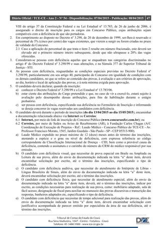 Diário Oficial / TCE-CE - Ano 2 - Nº 54 - Disponibilização: 07/04/2015 - Publicação: 08/04/2015 47
VIII do artigo 37 da Constituição Federal e na Lei Estadual nº 13.783, de 26 de junho de 2006, é
assegurado o direito de inscrição para os cargos em Concurso Público, cujas atribuições sejam
compatíveis com a deficiência de que são portadoras.
2. Em cumprimento ao disposto no Decreto nº 3.298, de 20 de dezembro de 1999, ser-lhes-á reservado o
percentual de 5% (cinco por cento) das vagas existentes, que vierem a surgir ou forem criadas no prazo
de validade do Concurso.
2.1 Caso a aplicação do percentual de que trata o item 2 resulte em número fracionado, este deverá ser
elevado até o primeiro número inteiro subsequente, desde que não ultrapasse a 20% das vagas
oferecidas.
3. Consideram-se pessoas com deficiência aquelas que se enquadram nas categorias discriminadas no
artigo 4º do Decreto Federal nº 3.298/99 e suas alterações, e na Súmula 377 do Superior Tribunal de
Justiça - STJ.
4. As pessoas com deficiência, resguardadas as condições especiais previstas no Decreto Federal nº
3.298/99, particularmente em seu artigo 40, participarão do Concurso em igualdade de condições com
os demais candidatos, no que se refere ao conteúdo das provas, à avaliação e aos critérios de aprovação,
ao dia, horário e local de aplicação das provas, e à nota mínima exigida para aprovação.
5. O candidato deverá declarar, quando da inscrição:
a) conhecer o Decreto Federal nº 3.298/99 e a Lei Estadual nº 13.783/06.
b) estar ciente das atribuições do Cargo pretendido e que, no caso de vir a exercê-lo, estará sujeito à
avaliação pelo desempenho dessas atribuições, para fins de habilitação durante o estágio
probatório.
c) ser pessoa com deficiência, especificando sua deficiência no Formulário de Inscrição e informando
se deseja concorrer às vagas reservadas aos candidatos com deficiência.
6. O candidato deverá durante o período de inscrições (do dia 13/04/2015 ao dia 15/05/2015), encaminhar
a documentação relacionada abaixo via Internet ou Correios:
6.1 Internet, por meio do link de inscrição do Concurso Público (www.concursosfcc.com.br); ou
6.2 Correios, por meio de Sedex ou Aviso de Recebimento (AR), à Fundação Carlos Chagas (A/C
Coordenação de Execução de Projetos - Ref.: Laudo Médico - Concurso Público do TCE-CE - Av.
Professor Francisco Morato, 1565, Jardim Guedala - São Paulo - SP - CEP 05513-900).
a) Laudo Médico expedido no prazo máximo de 12 (doze) meses antes do término das inscrições,
atestando a espécie e o grau ou nível de deficiência, com expressa referência ao código
correspondente da Classificação Internacional de Doença – CID, bem como a provável causa da
deficiência, contendo a assinatura e o carimbo do número do CRM do médico responsável por sua
emissão.
b) O candidato com deficiência visual, que necessitar de prova especial em Braile ou Ampliada ou
Leitura de sua prova, além do envio da documentação indicada na letra “a” deste item, deverá
encaminhar solicitação por escrito, até o término das inscrições, especificando o tipo de
deficiência.
c) O candidato com deficiência auditiva, que necessitar do atendimento do Intérprete de Libras -
Língua Brasileira de Sinais, além do envio da documentação indicada na letra “a” deste item,
deverá encaminhar solicitação por escrito, até o término das inscrições.
d) O candidato com deficiência física, que necessitar de atendimento especial, além do envio da
documentação indicada na letra “a” deste item, deverá, até o término das inscrições, indicar por
escrito, as condições necessárias para realização de sua prova, como: mobiliário adaptado, sala de
fácil acesso, designação de fiscal para auxiliar no manuseio das provas discursivas e transcrição das
respostas, banheiros adaptados etc, especificando o tipo de deficiência.
e) O candidato com deficiência que necessitar de tempo adicional para realização das provas, além do
envio da documentação indicada na letra “a” deste item, deverá encaminhar solicitação com
justificativa acompanhada de parecer emitido por especialista da área de sua deficiência, até o
término das inscrições.
 
