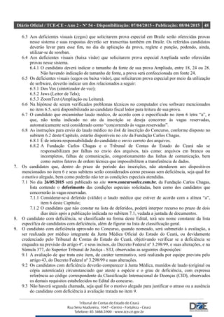 Diário Oficial / TCE-CE - Ano 2 - Nº 54 - Disponibilização: 07/04/2015 - Publicação: 08/04/2015 48
6.3 Aos deficientes visuais (cegos) que solicitarem prova especial em Braile serão oferecidas provas
nesse sistema e suas respostas deverão ser transcritas também em Braile. Os referidos candidatos
deverão levar para esse fim, no dia da aplicação da prova, reglete e punção, podendo, ainda,
utilizar-se de soroban.
6.4 Aos deficientes visuais (baixa visão) que solicitarem prova especial Ampliada serão oferecidas
provas nesse sistema.
6.4.1 O candidato deverá indicar o tamanho da fonte de sua prova Ampliada, entre 18, 24 ou 28.
Não havendo indicação de tamanho de fonte, a prova será confeccionada em fonte 24.
6.5 Os deficientes visuais (cegos ou baixa visão), que solicitarem prova especial por meio da utilização
de software, deverão indicar um dos relacionados a seguir:
6.5.1 Dos Vox (sintetizador de voz);
6.5.2 Jaws (Leitor de Tela);
6.5.3 ZoomText (Ampliação ou Leitura).
6.6 Na hipótese de serem verificados problemas técnicos no computador e/ou software mencionados
no item 6.5, será disponibilizado ao candidato fiscal ledor para leitura de sua prova.
6.7 O candidato que encaminhar laudo médico, de acordo com o especificado no item 6 letra “a”, e
que, não tenha indicado no ato da inscrição se deseja concorrer às vagas reservadas,
automaticamente será considerado como “concorrendo às vagas reservadas”.
6.8 As instruções para envio do laudo médico no link de inscrição do Concurso, conforme disposto no
subitem 6.2 deste Capitulo, estarão disponíveis no site da Fundação Carlos Chagas.
6.8.1 É de inteira responsabilidade do candidato o envio correto dos arquivos.
6.8.2 A Fundação Carlos Chagas e o Tribunal de Contas do Estado do Ceará não se
responsabilizam por falhas no envio dos arquivos, tais como: arquivos em branco ou
incompletos, falhas de comunicação, congestionamento das linhas de comunicação, bem
como outros fatores de ordem técnica que impossibilitem a transferência de dados.
7. Os candidatos que, dentro do prazo do período das inscrições, não atenderem aos dispositivos
mencionados no item 6 e seus subitens serão considerados como pessoas sem deficiência, seja qual for
o motivo alegado, bem como poderão não ter as condições especiais atendidas.
7.1 No dia 26/05/2015 será publicado no site www.concursosfcc.com.br, da Fundação Carlos Chagas,
lista contendo o deferimento das condições especiais solicitadas, bem como dos candidatos que
concorrerão às vagas reservadas.
7.1.1 Considerar-se-á deferido (válido) o laudo médico que estiver de acordo com a alínea “a”,
item 6 deste Capítulo;
7.1.2 O candidato que não constar na lista de deferidos, poderá interpor recurso no prazo de dois
dias úteis após a publicação indicada no subitem 7.1, vedada a juntada de documentos.
8. O candidato com deficiência, se classificado na forma deste Edital, terá seu nome constante da lista
específica de candidatos com deficiência, além de figurar na lista de classificação geral.
9. O candidato com deficiência aprovado no Concurso, quando nomeado, será submetido à avaliação, a
ser realizada por médico integrante da Junta Médica Oficial do Estado do Ceará, ou devidamente
credenciado pelo Tribunal de Contas do Estado do Ceará, objetivando verificar se a deficiência se
enquadra na previsão do artigo 4º, e seus incisos, do Decreto Federal nº 3.298/99, e suas alterações, e na
Súmula 377, do Superior Tribunal de Justiça - STJ, observadas as seguintes disposições:
9.1 A avaliação de que trata este item, de caráter terminativo, será realizada por equipe prevista pelo
artigo 43, do Decreto Federal nº 3.298/99 e suas alterações.
9.2 Os candidatos com deficiência deverão comparecer à Junta Médica, munidos de laudo (original ou
cópia autenticada) circunstanciado que ateste a espécie e o grau de deficiência, com expressa
referência ao código correspondente da Classificação Internacional de Doenças (CID), observados
os demais requisitos estabelecidos no Edital do concurso.
9.3 Não haverá segunda chamada, seja qual for o motivo alegado para justificar o atraso ou a ausência
do candidato com deficiência à avaliação tratada no item 9.
 