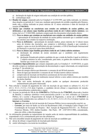 Diário Oficial / TCE-CE - Ano 2 - Nº 54 - Disponibilização: 07/04/2015 - Publicação: 08/04/2015 5
a) declaração do órgão de origem indicando sua condição de servidor público;
b) contracheque atual.
8.2 Doador de sangue, amparado pela Lei Estadual nº 12.559/1995, que tenha realizado, no mínimo,
duas doações no período de 1 (um) ano, mediante apresentação de certidão expedida pelo Hemoce,
tendo sido a última realizada no prazo máximo de 12 meses anteriores à data da inscrição de
isenção (17/04/2015).
8.3 Alunos que estudam ou concluíram seus estudos em entidades de ensino público, aos
deficientes, e aos alunos cujas famílias percebam renda de até 2 (dois) salário mínimos, nos
termos da Lei nº 13.844/2006, mediante comprovação dos documentos relacionados abaixo.
8.3.1 Para os alunos que estudam ou concluíram seus estudos em entidades de ensino público
– apresentação de declaração da entidade de ensino público atestando que o candidato estuda
ou concluiu seus estudos na respectiva instituição;
8.3.2 Para os deficientes - apresentação de atestado médico, prazo máximo de 12 (doze) meses
antes do término das inscrições, que comprove a deficiência alegada e que contenha a
espécie, o grau ou nível da deficiência de que é portador, a CID (Classificação Internacional
de Doenças) e a provável causa dessa deficiência.
8.3.3 Para os alunos cujas famílias percebam renda de até 2 (dois) salários mínimos.
a) declaração da entidade de ensino atestando que o candidato está regularmente
matriculado;
b) declaração firmada pelo próprio candidato de que a renda da família é igual ou inferior a
2 salários mínimos ao mês, considerando, para tanto, os ganhos dos membros do núcleo
familiar que vivam sob o mesmo teto.
8.4 Candidatos hipossuficientes que estejam amparados pela Lei Estadual nº. 14.859/2010, os quais
deverão comprovar mediante apresentação da documentação a seguir relacionada, em cumprimento
ao artigo 3º. da referida Lei:
a) fatura de energia elétrica que demonstre o consumo de até 80 kwh mensais;
b) fatura de água que demonstre o consumo de até 10 (dez) metros cúbicos mensais;
c) comprovante de inscrição em benefícios assistenciais do Governo Federal;
d) comprovante de obtenção de rendimento mensal inferior a meio salário mínimo por membro
do núcleo familiar.
8.4.1 Não será aceita declaração de próprio punho ou qualquer documento produzido
unilateralmente pela parte interessada.
9. Para solicitar a isenção de pagamento do valor da inscrição de que tratam os subitens 8.1, 8.2, 8.3
(8.3.1, 8.3.2 e 8.3.3) e 8.4 deste Capítulo, o candidato deverá efetuar o requerimento de isenção,
conforme os procedimentos estabelecidos a seguir:
9.1 Acessar, no período de 10h do dia 13/04/2015 às 23h59min do dia 17/04/2015, observado o horário
de Brasília, o endereço eletrônico www.concursosfcc.com.br e os links referentes ao Concurso
Público, ler e aceitar o Requerimento de Isenção de Pagamento, e enviar até o 17/04/2015 os
comprovantes estabelecidos nos subitens 8.1, 8.2, 8.3 (8.3.1, 8.3.2 e 8.3.3) e 8.4 deste Capítulo via
Internet ou Correios:
- Internet, por meio do link de inscrição do Concurso Público (www.concursosfcc.com.br); ou
- Correios, por meio de Sedex ou Aviso de Recebimento (AR), à Fundação Carlos Chagas (A/C
Coordenação de Execução de Projetos - Ref.: Isenção de Pagamento/TCE-CE - Av. Professor
Francisco Morato, 1565, Jardim Guedala - São Paulo - SP - CEP 05513-900), considerando,
para este efeito, a data da postagem.
10. As informações prestadas no requerimento de isenção serão de inteira responsabilidade do candidato,
respondendo civil e criminalmente pelo teor das afirmativas.
11. Não será concedida isenção de pagamento do valor de inscrição ao candidato que:
a) deixar de efetuar o requerimento de inscrição pela Internet;
b) omitir informações e/ou torná-las inverídicas;
 