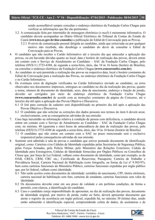 Diário Oficial / TCE-CE - Ano 2 - Nº 54 - Disponibilização: 07/04/2015 - Publicação: 08/04/2015 50
sendo aconselhável sempre consultar o endereço eletrônico da Fundação Carlos Chagas para
verificar as informações que lhe são pertinentes.
3.2 A comunicação feita por intermédio de mensagem eletrônica (e-mail) é meramente informativa. O
candidato deverá acompanhar no Diário Oficial Eletrônico do Tribunal de Contas do Estado do
Ceará (www.tce.ce.gov.br/doe-consulta) a publicação do Edital de Convocação para as Provas.
3.2.1 O envio de comunicação pessoal dirigida ao candidato, ainda que extraviada ou por qualquer
motivo não recebida, não desobriga o candidato do dever de consultar o Edital de
Convocação para as Provas.
4. O candidato que não receber o Cartão Informativo até o terceiro dia que anteceder a aplicação das
provas, ou em havendo dúvidas quanto ao local, data e horário de realização das provas, deverá entrar
em contato com o Serviço de Atendimento ao Candidato – SAC da Fundação Carlos Chagas, pelo
telefone (0XX11) 3723-4388, de segunda a sexta-feira, úteis, das 10 às 16 horas (horário de Brasília),
ou consultar o endereço eletrônico da Fundação Carlos Chagas (www.concursosfcc.com.br).
5. Ao candidato só será permitida a realização das provas na respectiva data, local e horário constantes do
Edital de Convocação para a realização das Provas, no endereço eletrônico da Fundação Carlos Chagas
e no Cartão Informativo.
6. Os eventuais erros de digitação verificados no Cartão Informativo enviado ao candidato, ou erros
observados nos documentos impressos, entregues ao candidato no dia da realização das provas, quanto
a nome, número de documento de identidade, sexo, data de nascimento, endereço e função de jurado,
deverão ser corrigidos por meio do endereço eletrônico da Fundação Carlos Chagas
(www.concursosfcc.com.br) de acordo com as instruções constantes da página do Concurso, até o
terceiro dia útil após a aplicação das Provas Objetiva e Discursiva.
6.1 O link para correção de cadastro será disponibilizado no primeiro dia útil após a aplicação das
Provas Objetiva e Discursiva.
6.2 O candidato que não solicitar as correções dos dados pessoais nos termos do item 6 deverá arcar,
exclusivamente, com as consequências advindas de sua omissão.
7. Caso haja inexatidão na informação relativa à condição de pessoa com deficiência, o candidato deverá
entrar em contato com o Serviço de Atendimento ao Candidato – SAC da Fundação Carlos Chagas
com, no mínimo, 48 (quarenta e oito) horas de antecedência da data de realização das provas, pelo
telefone (0XX11) 3723-4388 de segunda a sexta-feira, úteis, das 10 às 16 horas (horário de Brasília).
7.1 O candidato que não entrar em contato com o SAC no prazo mencionado será o exclusivo
responsável pelas consequências advindas de sua omissão.
8. Somente será admitido à sala de provas o candidato que estiver portando documento de identificação
original, como: Carteiras e/ou Cédulas de Identidade expedidas pelas Secretarias de Segurança Pública,
pelas Forças Armadas, pela Polícia Militar, pelo Ministério das Relações Exteriores; Cédula de
Identidade para Estrangeiros; Cédulas de Identidade fornecidas por Órgãos Públicos ou Conselhos de
Classe que, por força de Lei Federal, valham como documento de identidade, como por exemplo, as da
OAB, CREA, CRM, CRC etc.; Certificado de Reservista; Passaporte; Carteira de Trabalho e
Previdência Social, Carteira Nacional de Habilitação (com fotografia, na forma da Lei nº 9.503/97),
bem como carteiras funcionais do Ministério Público; carteiras funcionais expedidas por órgão público
que, por lei federal, valham como identidade.
8.1 Não serão aceitos como documentos de identidade: certidões de nascimento, CPF, títulos eleitorais,
carteira nacional de habilitação sem foto, carteiras de estudante, carteiras funcionais sem valor de
identidade.
8.2 Os documentos deverão estar em seu prazo de validade e em perfeitas condições, de forma a
permitir, com clareza, a identificação do candidato.
8.3 Caso o candidato esteja impossibilitado de apresentar, no dia de realização das provas, documento
de identidade original, por motivo de perda, roubo ou furto, deverá apresentar documento que
ateste o registro da ocorrência em órgão policial, expedido há, no máximo 30 (trinta) dias, sendo
então submetido à identificação especial, compreendendo coleta de dados, de assinaturas e de
 