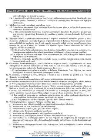 Diário Oficial / TCE-CE - Ano 2 - Nº 54 - Disponibilização: 07/04/2015 - Publicação: 08/04/2015 51
impressão digital em formulário próprio.
8.4 A identificação especial será exigida, também, do candidato cujo documento de identificação gere
dúvidas quanto à fisionomia, à assinatura, à condição de conservação do documento e/ou à própria
identificação.
9. Não haverá segunda chamada ou repetição de prova.
9.1 O candidato não poderá alegar quaisquer desconhecimentos sobre a realização da prova como
justificativa de sua ausência.
9.2 O não comparecimento às provas e às demais convocações das etapas do concurso, qualquer que
seja o motivo, caracterizará desistência do candidato e resultará em sua eliminação do Concurso
Público.
10. Na Prova Objetiva, o candidato deverá assinalar as respostas na Folha de Respostas, que será o único
documento válido para a correção da prova. O preenchimento da Folha de Respostas será de inteira
responsabilidade do candidato, que deverá proceder em conformidade com as instruções específicas
contidas na capa do Caderno de Questões. Em hipótese alguma haverá substituição da Folha de
Respostas por erro do candidato.
10.1 Não deverá ser feita nenhuma marca fora do campo reservado às respostas ou à assinatura, pois
qualquer marca poderá ser lida pelas leitoras óticas, prejudicando o desempenho do candidato.
10.2Os prejuízos advindos de marcações feitas incorretamente na Folha de Respostas serão de inteira
responsabilidade do candidato.
10.3 Não serão computadas questões não assinaladas ou que contenham mais de uma resposta, emenda
ou rasura, ainda que legível.
11. O candidato deverá comparecer ao local de realização das provas munido, obrigatoriamente, de caneta
esferográfica de material transparente de tinta preta ou azul. Não será permitido o uso de lápis,
lapiseira, marca-texto ou borracha durante a realização das provas.
11.1O candidato deverá preencher os alvéolos, na Folha de Respostas da Prova Objetiva, com caneta
esferográfica de material transparente de tinta preta ou azul.
12. O candidato, ao terminar a prova, entregará ao fiscal da sala o caderno de questões e a Folha de
Respostas personalizada.
13. Durante a realização da Prova Objetiva, não será permitido qualquer tipo de consulta.
14. O candidato deverá conferir os seus dados pessoais impressos nas Folhas de Respostas e nos Cadernos
de Prova, em especial seu nome, número de inscrição e número do documento de identidade.
15. Motivarão a eliminação do candidato do Concurso Público, sem prejuízo das sanções penais cabíveis, a
burla ou a tentativa de burla a quaisquer das normas definidas neste Edital ou a outras relativas ao
Concurso, aos comunicados, às Instruções ao Candidato ou às Instruções constantes da prova, bem
como o tratamento indevido e descortês a qualquer pessoa envolvida na aplicação das provas.
15.1 Por medida de segurança, os candidatos deverão deixar as orelhas totalmente descobertas, à
observação dos fiscais de sala, durante a realização das provas.
15.2 Não será permitida a utilização de lápis, lapiseira, marca texto ou borracha.
16. Poderá ser excluído do Concurso Público o candidato que:
a) apresentar-se após o horário estabelecido, inadmitindo-se qualquer tolerância;
b) apresentar-se em local diferente da convocação oficial;
c) não comparecer às provas, seja qual for o motivo alegado;
d) não apresentar documento que bem o identifique;
e) ausentar-se da sala de provas sem o acompanhamento do fiscal;
f) ausentar-se do local de provas antes de decorrida uma hora do início das provas;
g) fizer anotação de informações relativas às suas respostas no comprovante de inscrição ou em
qualquer outro meio, que não o fornecido pela Fundação Carlos Chagas no dia da aplicação das
provas;
h) ausentar-se da sala de provas levando Folha de Respostas, Caderno de Questões ou outros materiais
não permitidos;
 