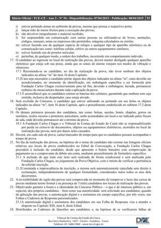 Diário Oficial / TCE-CE - Ano 2 - Nº 54 - Disponibilização: 07/04/2015 - Publicação: 08/04/2015 52
i) estiver portando armas no ambiente de provas, mesmo que possua o respectivo porte;
j) lançar mão de meios ilícitos para a execução das provas;
k) não devolver integralmente o material recebido;
l) for surpreendido em comunicação com outras pessoas ou utilizando-se de livros, anotações,
códigos, manuais, notas ou impressos não permitidos, máquina calculadora ou similar;
m) estiver fazendo uso de qualquer espécie de relógio e qualquer tipo de aparelho eletrônico ou de
comunicação tais como: telefone celular, tablets ou outros equipamentos similares;
n) estiver fazendo uso de protetor auricular;
o) perturbar, de qualquer modo, a ordem dos trabalhos, incorrendo em comportamento indevido.
17. O candidato ao ingressar no local de realização das provas, deverá manter desligado qualquer aparelho
eletrônico que esteja sob sua posse, ainda que os sinais de alarme estejam nos modos de vibração e
silencioso.
17.1 Recomenda-se ao candidato, no dia da realização da prova, não levar nenhum dos objetos
indicados na alínea “m” do item 16 deste Capítulo.
17.2Caso seja necessário o candidato portar algum dos objetos indicados na alínea “m”, estes deverão ser
acondicionados, no momento da identificação, em embalagem específica a ser fornecida pela
Fundação Carlos Chagas exclusivamente para tal fim, devendo a embalagem, lacrada, permanecer
embaixo da mesa/carteira durante toda a aplicação da prova.
17.3 É aconselhável que os candidatos retirem as baterias dos celulares, garantindo que nenhum som seja
emitido, inclusive do despertador, caso esteja ativado.
18. Será excluído do Concurso, o candidato que estiver utilizando ou portando em seu bolso os objetos
indicados na alínea “m”, item 16 deste Capítulo, após o procedimento estabelecido no subitem 17.2 deste
Capítulo.
19. Os demais pertences pessoais dos candidatos, tais como: bolsas, sacolas, bonés, chapéus, gorros ou
similares, óculos escuros e protetores auriculares, serão acomodados em local a ser indicado pelos fiscais
de sala, onde deverão permanecer até o término da prova.
19.1 A Fundação Carlos Chagas e o Tribunal de Contas do Estado do Ceará não se responsabilizarão
por perda ou extravio de documentos, objetos ou equipamentos eletrônicos, ocorridos no local de
realização das provas, nem por danos neles causados.
20. Haverá, em cada sala de prova, cartaz/marcador de tempo para que os candidatos possam acompanhar o
tempo de prova.
21. No dia da realização das provas, na hipótese de o nome do candidato não constar nas listagens oficiais
relativas aos locais de prova estabelecidos no Edital de Convocação, a Fundação Carlos Chagas
procederá à inclusão do candidato, desde que apresente o boleto bancário com comprovação de
pagamento ou o comprovante de débito em conta, mediante preenchimento de formulário específico.
21.1 A inclusão de que trata este item será realizada de forma condicional e será analisada pela
Fundação Carlos Chagas, no julgamento da Prova Objetiva, com o intuito de verificar a pertinência
da referida inscrição.
21.2Constatada a improcedência da inscrição, a mesma será automaticamente cancelada sem direito à
reclamação, independentemente de qualquer formalidade, considerados nulos todos os atos dela
decorrentes.
22. A inviolabilidade do sigilo das provas será comprovada no momento de romper-se o lacre das caixas de
provas mediante termo formal e na presença de 3 (três) candidatos nos locais de realização das provas.
23. Objetivando garantir a lisura e a idoneidade do Concurso Público – o que é de interesse público e, em
especial, dos próprios candidatos – bem como sua autenticidade, será solicitado aos candidatos, quando
da aplicação das provas, a autenticação digital e a assinatura em campo específico, por três vezes, nas
Folhas e Cadernos de Respostas personalizados.
23.1A autenticação digital e assinaturas dos candidatos em sua Folha de Respostas visa a atender o
disposto no Capítulo XIII, item 8, deste Edital.
24. Distribuídos os Cadernos de Questões aos candidatos e, na hipótese de se verificarem falhas de
 
