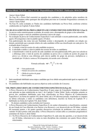 Diário Oficial / TCE-CE - Ano 2 - Nº 54 - Disponibilização: 07/04/2015 - Publicação: 08/04/2015 54
Anexo I deste Edital.
4. Na Fase III, a Prova Oral consistirá na arguição dos candidatos a ela admitidos pelos membros da
Banca Examinadora sobre quaisquer das disciplinas previstas no Conteúdo Programático constante no
Anexo I deste Edital.
5. Na Fase IV, serão avaliados os Títulos dos candidatos habilitados na Prova Oral, conforme critérios
estabelecidos no Capítulo X deste Edital.
VII. DO JULGAMENTO DA PROVA OBJETIVA DE CONHECIMENTOS ESPECÍFICOS I (Fase I)
1. As provas serão estatisticamente avaliadas, de acordo com o desempenho do grupo a elas submetido.
2. Considera-se grupo o total de candidatos presentes à prova do cargo.
3. Na avaliação da prova de Conhecimentos Específicos I será utilizado o escore padronizado, com média
igual a 50 (cinquenta) e desvio padrão igual a 10 (dez).
4. Esta padronização das notas tem por finalidade avaliar o desempenho do candidato em relação aos
demais, permitindo que a posição relativa de cada candidato reflita sua classificação em cada prova. Na
avaliação deste Concurso:
a) é contado o total de acertos de cada candidato na prova;
b) é calculada a média e o desvio padrão dos acertos de todos os candidatos;
c) é transformado o total de acertos de cada candidato em nota padronizada (NP), para isso calcula-se
a diferença entre o total de acertos do candidato na prova (A) e a média de acertos do grupo da
prova (x ), divide-se essa diferença pelo desvio padrão do grupo da prova(s), multiplica-se o
resultado por 10 (dez) e soma-se 50 (cinquenta), de acordo com a fórmula:
Fórmula utilizada:
s
xA
NP
−
= x 10 + 50
NP = Nota padronizada
A = Número de acertos dos candidatos
x = Média de acertos do grupo
s = Desvio padrão
5 Será considerado habilitado nessa etapa o candidato que tiver obtido nota padronizada igual ou superior a 60
(sessenta).
6. Os candidatos não habilitados nas provas objetivas serão excluídos do Concurso.
VIII. PROVA DISCURSIVA DE CONHECIMENTOS ESPECÍFICOS II (Fase II)
1. A Prova Discursiva de Conhecimentos Específicos II para cargo de Conselheiro Substituto (Auditor)
será aplicada na data estabelecida no item 1 do Capítulo V deste Edital. Serão corrigidas somente as
provas dos candidatos habilitados mais bem classificados na Prova Objetiva de Conhecimentos
Específicos I, na forma do capítulo VII, deste Edital, até a 10ª (décima) posição, respeitados os empates
na última colocação, e todos os candidatos com deficiência, inscritos na forma do Capítulo IV e
habilitados na forma do Capítulo VII, deste Edital.
1.1 Os demais candidatos serão excluídos do Concurso.
2. A Prova Discursiva de Conhecimentos Específicos II, de caráter eliminatório e classificatório, constará
de um Estudo de Caso (Decisão e/ou Parecer e/ou Recurso), a ser desenvolvido em 90 linhas, valendo
60 (sessenta) pontos, e de quatro questões discursivas (resolução de problemas e/ou caso prático),
valendo 10 (dez) pontos cada uma delas. A Prova Discursiva versará sobre os conteúdos programáticos
constantes do Anexo I, deste Edital.
2.1. Na Prova Discursiva de Conhecimentos Específicos II, cada uma das questões, a ser desenvolvida
em 20 linhas, relacionar-se-á a uma ou mais disciplinas das constantes nos quatro blocos abaixo
relacionados:
 
