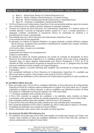 Diário Oficial / TCE-CE - Ano 2 - Nº 54 - Disponibilização: 07/04/2015 - Publicação: 08/04/2015 55
a) Bloco I – Direito Penal, Direito Civil, Direito Processual Civil;
b) Bloco II – Direito Tributário, Direito Financeiro, e Controle Externo;
c) Bloco III – Direito Constitucional, Direito Administrativo e Seguridade Social;
d) Bloco IV – Economia, Contabilidade e Administração Pública.
3. Na Prova Discursiva de Conhecimentos Específicos II não será permitida nenhuma espécie de consulta,
nem a utilização de livros, códigos, manuais, impressos ou quaisquer anotações.
4. Constará da avaliação da Prova Discursiva de Conhecimentos Específicos II o domínio técnico do
conteúdo aplicado, a precisão da linguagem jurídica, quando for o caso, a correção gramatical e a
adequação vocabular, considerados os mecanismos básicos de constituição do vernáculo e os
procedimentos de coesão e argumentação.
5. Será atribuída nota zero à Prova Discursiva de Conhecimentos Específicos II que:
a) for assinada fora do local apropriado;
b) apresentar, no Caderno de Resposta Definitiva, no espaço destinado à redação definitiva, qualquer
tipo de sinal que, de alguma forma, possibilite a identificação do candidato (por exemplo: assinatura,
traços, desenhos, rabiscos etc);
c) for escrita a lápis, em parte ou na totalidade;
d) estiver em branco;
e) apresentar letra ilegível e/ou incompreensível;
f) fugir ao tema proposto.
6. Na aferição do critério de correção gramatical, por ocasião da avaliação do desempenho na Prova
Discursiva de Conhecimentos Específicos II, os candidatos poderão valer-se das normas ortográficas
vigorantes antes ou depois daquelas implementadas pelo Decreto Presidencial nº 6.583, de 29 de
setembro de 2008, em decorrência do período de transição previsto no art. 2º, parágrafo único da citada
norma que estabeleceu acordo ortográfico da Língua Portuguesa.
7. Em hipótese alguma, o rascunho elaborado pelo candidato será considerado na correção pela Banca
Examinadora.
8. Será considerado habilitado na Prova Discursiva de Conhecimentos Específicos II o candidato que
obtiver nota igual ou superior a 60 (sessenta), numa escala de 0 (zero) a 100 (cem).
9. Os candidatos não habilitados na Prova Discursiva de Conhecimentos Específicos II serão excluídos do
concurso.
IX. DA PROVA ORAL (Fase III)
1. Serão convocados para a Prova Oral os candidatos habilitados na Prova Discursiva de Conhecimentos
Específicos II (Fase II), conforme critérios estabelecidos no Capítulo VIII, deste Edital, até a 5ª posição,
respeitados os empates na última colocação, e todos os candidatos com deficiência inscritos na forma
do Capítulo IV e habilitados na forma dos capítulos VII e VIII, deste Edital.
1.1 Os demais candidatos serão excluídos do Concurso.
2. A Prova Oral consistirá na arguição dos candidatos a ela admitidos, pelos membros da Banca
Examinadora, sobre quaisquer matérias do conteúdo programático constantes do Anexo I deste Edital.
3. Cada examinador atribuirá, para cada candidato, nota de 0 (zero) a 50 (cinquenta).
4. A nota da Prova Oral será obtida pela média aritmética das notas atribuídas pelos examinadores.
5. Será considerado habilitado na Prova Oral o candidato que obtiver média igual ou superior a 30 (trinta).
6. O candidato não habilitado será excluído do Concurso Público.
7. Demais informações sobre a prova serão veiculadas em Edital específico.
X. DAAVALIAÇÃO DOS TÍTULOS (Fase IV)
1. Os candidatos convocados para a Prova Oral serão também convocados para entregar seus Títulos, mas
somente serão avaliados os títulos dos candidatos habilitados na Prova Oral (Fase III), conforme os
critérios estabelecidos no Capítulo IX deste Edital.
 
