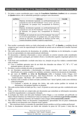 Diário Oficial / TCE-CE - Ano 2 - Nº 54 - Disponibilização: 07/04/2015 - Publicação: 08/04/2015 56
2. Os títulos a serem considerados para o cargo de Conselheiro Substituto (Auditor) são os constantes
do Quadro abaixo, não se admitindo pontuação a qualquer outro documento:
ALÍNEA TÍTULO VALOR
A
Diploma, devidamente registrado, ou certificado/declaração de
conclusão de curso de Pós-Graduação "stricto sensu", em nível
de Doutorado, em qualquer área, acompanhado do Histórico
Escolar.
4,00
B
Diploma, devidamente registrado, ou certificado/declaração de
conclusão de curso de Pós-Graduação "stricto sensu", em nível
de Mestrado, em qualquer área, acompanhado do Histórico
Escolar.
2,00
C
Certificado de conclusão de curso de Pós-Graduação “lato sensu”
em nível de especialização, em qualquer área, com carga horária
mínima de 360 horas, acompanhado de Histórico Escolar onde
constem disciplinas cursadas e respectiva carga horária.
1,00
3. Para receber a pontuação relativa ao título relacionado na alínea “C”, do Quadro, o candidato deverá
comprovar que o curso de especialização foi realizado de acordo com as normas do Conselho Nacional
de Educação.
4. Não serão aceitos protocolos de documentos, de certidões, de diplomas ou de declarações, os quais
devem ser apresentados em cópia autenticada por tabelionato.
5. Os documentos e diplomas relacionados a cursos realizados no exterior somente serão considerados
quando vertidos para o português, por tradutor oficial, e reconhecidos segundo a legislação aplicável no
Brasil.
6 Cada título será considerado e avaliado uma única vez, situação em que fica vedada a cumulatividade
entre os títulos.
6.1 Caso o candidato apresente mais de um título dos elencados nas alíneas “A”, “B” e “C” será
pontuado apenas o de maior valor.
7. Os títulos a serem avaliados deverão ser encaminhados:
a) em fotocópias autenticadas e discriminadas em relação específica, sem rasuras ou emendas,
identificada com o nome completo do candidato, assinatura e número do documento de identidade;
b) por meio de SEDEX ou Aviso de Recebimento (AR) à Fundação Carlos Chagas (A/C
Coordenação de Execução de Projetos – Ref: Títulos/TCE-CE – Av. Prof. Francisco Morato, 1565
– Jardim Guedala – São Paulo – SP – CEP 05513-900).
7.1 Somente serão avaliados os títulos enviados conforme item 7 deste Capítulo, tendo como referência
a data da postagem.
7.1.1 Expirado o período de entrega dos títulos, não serão aceitos pedidos de inclusão de
documentos, sob qualquer hipótese ou alegação.
8. Não serão aceitos títulos enviados por fax, e-mail, via postal ou outro meio que não o estabelecido neste
Edital.
9. Todos os títulos deverão ser comprovados por documentos que contenham as informações necessárias
ao perfeito enquadramento e consequente valoração.
10. A avaliação dos títulos será feita pela Fundação Carlos Chagas e o seu resultado será publicado no
Diário Oficial Eletrônico do Tribunal de Contas do Estado do Ceará (www.tce.ce.gov.br/doe-consulta)
e divulgado no endereço eletrônico da Fundação Carlos Chagas (www.concursosfcc.com.br).
11. Não serão recebidos títulos ou documentos comprobatórios, apresentados fora do prazo estabelecido
neste edital ou em desacordo com o disposto neste Capítulo.
12. Não constituem títulos os atestados de capacidade técnico-jurídica ou de boa conduta profissional.
13. Todos os documentos referentes aos títulos não retirados no prazo de 120 (cento e vinte) dias da
 
