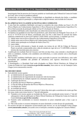 Diário Oficial / TCE-CE - Ano 2 - Nº 54 - Disponibilização: 07/04/2015 - Publicação: 08/04/2015 57
homologação final do processo do Concurso poderão ser inutilizados pelo Tribunal de Contas do Estado
do Ceará, salvo se houver pendência judicial.
14. Comprovada, em qualquer tempo, a irregularidade ou ilegalidade na obtenção dos títulos, o candidato
terá anulada a respectiva pontuação e, comprovada a culpa do mesmo, será excluído do Concurso.
XI. DAAPROVAÇÃO E CLASSIFICAÇÃO FINAL DOS CANDIDATOS
1. A nota final dos candidatos habilitados será igual ao somatório das notas obtidas nas Fases I, II e III
(Prova Objetiva de Conhecimentos Específicos I, Prova Discursiva de Conhecimentos Específicos II e
Prova Oral) acrescido da pontuação obtida na Fase IV (Avaliação de Títulos).
2. Os candidatos habilitados serão classificados em ordem decrescente da nota final.
3. Na hipótese de igualdade de nota final terá preferência, após observância do Parágrafo Único do art. 27
da Lei nº 10.741/03 (Lei do Idoso), considerada, para esse fim, a data limite de correção dos dados
cadastrais estabelecida no item 6 do Capítulo V deste Edital, sucessivamente, o candidato que tiver:
3.1 obtido maior nota na Prova Discursiva de Conhecimentos Específicos II (Fase II);
3.2 obtido maior nota na Prova Objetiva de Conhecimentos Específicos I (Fase I);
3.3 obtido maior pontuação na Avaliação de títulos (Fase IV);
3.4 maior idade;
3.5 tiver exercido efetivamente a função de jurado, nos termos do art. 440 do Código de Processo
Penal, no período compreendido entre a data de entrada em vigor da Lei nº 11.689/2008 e a data de
término das inscrições para este concurso.
4. A publicação do resultado final do Concurso será feita em duas listas, uma contendo a classificação de
todos os candidatos, incluída a dos candidatos com deficiência, e a outra somente com a classificação
destes últimos.
5. Não havendo candidatos habilitados para as vagas reservadas às pessoas com deficiência, estas serão
preenchidas por candidato não portador de deficiência com rigorosa observância da ordem
classificatória.
6. A homologação e o Resultado Final serão divulgados no Diário Oficial Eletrônico do Tribunal de
Contas do Estado do Ceará (www.tce.ce.gov.br/doe-consulta), bem como no site da Fundação Carlos
Chagas (www.concursosfcc.com.br).
XII. DOS RECURSOS
1. Será admitido recurso quanto:
a) ao indeferimento do requerimento de inscrição;
b) ao indeferimento do requerimento de isenção do valor da inscrição;
c) ao indeferimento da condição especial e/ou solicitação especial;
d) à aplicação das Provas;
e) às questões das Provas Objetivas e gabaritos;
f) à vista da Folha de Respostas das Provas Objetiva e Discursivas;
g) à avaliação dos Títulos;
h) ao resultado das provas.
2. Os recursos deverão ser interpostos no prazo de 2 (dois) dias úteis após a ocorrência do evento que lhes
der causa, tendo como termo inicial o 1º dia útil subsequente.
2.1 Tratando-se de recurso quanto ao resultado das Provas, será considerado termo inicial o 1º dia útil
subsequente à data da publicação no Diário Oficial Eletrônico do Tribunal de Contas do Estado do
Ceará (www.tce.ce.gov.br/doe-consulta).
2.2 Somente serão considerados os recursos interpostos no prazo estipulado para a fase a que se
referem.
2.3 Não serão aceitos os recursos interpostos em prazo destinado a evento diverso do questionado.
3. Os recursos deverão ser interpostos exclusivamente pela Internet, no site da Fundação Carlos Chagas
(www.concursosfcc.com.br), de acordo com as instruções constantes na página do Concurso Público.
 