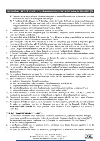 Diário Oficial / TCE-CE - Ano 2 - Nº 54 - Disponibilização: 07/04/2015 - Publicação: 08/04/2015 58
3.1 Somente serão apreciados os recursos interpostos e transmitidos conforme as instruções contidas
neste Edital e no site da Fundação Carlos Chagas.
3.2 A Fundação Carlos Chagas e o Tribunal de Contas do Estado do Ceará não se responsabilizam por
recursos não recebidos por motivo de ordem técnica dos computadores, falha de comunicação,
congestionamento das linhas de comunicação, falta de energia elétrica, bem como outros fatores de
ordem técnica que impossibilitem a transferência de dados.
4. O candidato deverá ser claro, consistente e objetivo em seu pleito.
5. Não serão aceitos recursos interpostos por fac-símile (fax), telegrama, e-mail ou outro meio que não
seja o especificado neste Edital.
6. Será concedida vista da Folha de Respostas da Prova Objetiva a todos os candidatos que realizaram
prova, no período recursal referente ao resultado das Provas.
7. Será concedida Vista da Prova Discursiva a todos os candidatos que tiveram a respectiva prova
corrigida, conforme Capítulo VIII deste Edital, em período a ser informado em Edital específico.
8. A vista da Folha de Respostas das Provas Objetiva e Discursiva será realizada no site da Fundação
Carlos Chagas www.concursosfcc.com.br, em data e horário a serem oportunamente divulgados. As
instruções para a vista de prova estarão disponíveis no site da Fundação Carlos Chagas.
9. A Banca Examinadora constitui última instância para recurso, sendo soberana em suas decisões, razão
pela qual não caberão recursos adicionais.
10. O gabarito divulgado poderá ser alterado, em função dos recursos interpostos, e as provas serão
corrigidas de acordo com o gabarito oficial definitivo.
11 Nas Provas Objetivas, o(s) ponto(s) relativo(s) à(s) questão(ões) eventualmente anulada(s) será(ão)
atribuído(s) a todos os candidatos presentes à prova, independentemente de formulação de recurso.
12. No que se refere à Prova Discursiva, a pontuação e/ou classificação apresentada nos resultados poderão
sofrer alterações em função do julgamento de recursos interpostos, podendo haver exclusão ou inclusão
de candidatos.
13. Na ocorrência do disposto nos itens 10, 11 e 12 e/ou em caso de provimento de recurso, poderá ocorrer
a classificação/desclassificação do candidato que obtiver, ou não, a nota mínima exigida para a prova.
14. Serão indeferidos os recursos:
a) cujo teor desrespeite a Banca Examinadora;
b) que estejam em desacordo com as especificações contidas neste Capítulo;
c) cuja fundamentação não corresponda à questão recorrida;
d) sem fundamentação e/ou com fundamentação inconsistente, incoerente ou os intempestivos;
e) encaminhados por meio da Imprensa e/ou de “redes sociais online”.
15. No espaço reservado às razões do recurso fica VEDADA QUALQUER IDENTIFICAÇÃO (nome do
candidato ou qualquer outro meio que o identifique), sob pena de não conhecimento do recurso.
16. Admitir-se-á um único recurso por candidato para cada evento referido no item 1 deste Capítulo,
devidamente fundamentado, sendo desconsiderado recurso de igual teor.
17. As respostas de todos os recursos, quer procedentes ou improcedentes, serão levadas ao conhecimento
de todos os candidatos inscritos no Concurso por meio do site da Fundação Carlos Chagas
www.concursosfcc.com.br, não tendo qualquer caráter didático e ficarão disponíveis pelo prazo de 7
(sete) dias.
XIII. DO PROVIMENTO DOS CARGOS
1. Os candidatos habilitados serão nomeados a critério da Administração, conforme o número de vagas
existentes e seguindo rigorosamente a ordem de classificação final, respeitando-se o percentual de 5%
das vagas existentes para os candidatos com deficiência, em atendimento ao Decreto Federal nº
3.298/99 e alterações posteriores.
2. O candidato nomeado que, por qualquer motivo, não tomar posse dentro do prazo legal terá o ato de
nomeação tornado sem efeito.
3. No caso de desistência formal da nomeação, prosseguir-se-á a nomeação dos demais candidatos
 