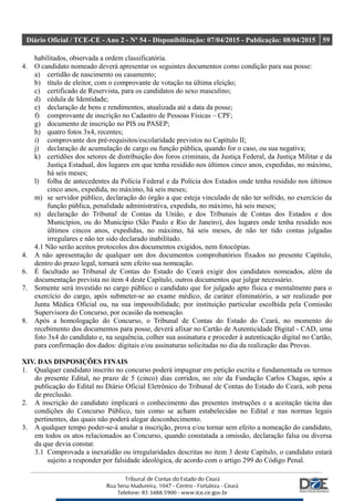 Diário Oficial / TCE-CE - Ano 2 - Nº 54 - Disponibilização: 07/04/2015 - Publicação: 08/04/2015 59
habilitados, observada a ordem classificatória.
4. O candidato nomeado deverá apresentar os seguintes documentos como condição para sua posse:
a) certidão de nascimento ou casamento;
b) título de eleitor, com o comprovante de votação na última eleição;
c) certificado de Reservista, para os candidatos do sexo masculino;
d) cédula de Identidade;
e) declaração de bens e rendimentos, atualizada até a data da posse;
f) comprovante de inscrição no Cadastro de Pessoas Físicas – CPF;
g) documento de inscrição no PIS ou PASEP;
h) quatro fotos 3x4, recentes;
i) comprovante dos pré-requisitos/escolaridade previstos no Capítulo II;
j) declaração de acumulação de cargo ou função pública, quando for o caso, ou sua negativa;
k) certidões dos setores de distribuição dos foros criminais, da Justiça Federal, da Justiça Militar e da
Justiça Estadual, dos lugares em que tenha residido nos últimos cinco anos, expedidas, no máximo,
há seis meses;
l) folha de antecedentes da Polícia Federal e da Polícia dos Estados onde tenha residido nos últimos
cinco anos, expedida, no máximo, há seis meses;
m) se servidor público, declaração do órgão a que esteja vinculado de não ter sofrido, no exercício da
função pública, penalidade administrativa, expedida, no máximo, há seis meses;
n) declaração do Tribunal de Contas da União, e dos Tribunais de Contas dos Estados e dos
Municípios, ou do Município (São Paulo e Rio de Janeiro), dos lugares onde tenha residido nos
últimos cincos anos, expedidas, no máximo, há seis meses, de não ter tido contas julgadas
irregulares e não ter sido declarado inabilitado.
4.1 Não serão aceitos protocolos dos documentos exigidos, nem fotocópias.
4. A não apresentação de qualquer um dos documentos comprobatórios fixados no presente Capítulo,
dentro do prazo legal, tornará sem efeito sua nomeação.
6. É facultado ao Tribunal de Contas do Estado do Ceará exigir dos candidatos nomeados, além da
documentação prevista no item 4 deste Capítulo, outros documentos que julgar necessário.
7. Somente será investido no cargo público o candidato que for julgado apto física e mentalmente para o
exercício do cargo, após submeter-se ao exame médico, de caráter eliminatório, a ser realizado por
Junta Médica Oficial ou, na sua impossibilidade, por instituição particular escolhida pela Comissão
Supervisora do Concurso, por ocasião da nomeação.
8. Após a homologação do Concurso, o Tribunal de Contas do Estado do Ceará, no momento do
recebimento dos documentos para posse, deverá afixar no Cartão de Autenticidade Digital - CAD, uma
foto 3x4 do candidato e, na sequência, colher sua assinatura e proceder à autenticação digital no Cartão,
para confirmação dos dados: digitais e/ou assinaturas solicitadas no dia da realização das Provas.
XIV. DAS DISPOSIÇÕES FINAIS
1. Qualquer candidato inscrito no concurso poderá impugnar em petição escrita e fundamentada os termos
do presente Edital, no prazo de 5 (cinco) dias corridos, no site da Fundação Carlos Chagas, após a
publicação do Edital no Diário Oficial Eletrônico do Tribunal de Contas do Estado do Ceará, sob pena
de preclusão.
2. A inscrição do candidato implicará o conhecimento das presentes instruções e a aceitação tácita das
condições do Concurso Público, tais como se acham estabelecidas no Edital e nas normas legais
pertinentes, das quais não poderá alegar desconhecimento.
3. A qualquer tempo poder-se-á anular a inscrição, prova e/ou tornar sem efeito a nomeação do candidato,
em todos os atos relacionados ao Concurso, quando constatada a omissão, declaração falsa ou diversa
da que devia constar.
3.1 Comprovada a inexatidão ou irregularidades descritas no item 3 deste Capítulo, o candidato estará
sujeito a responder por falsidade ideológica, de acordo com o artigo 299 do Código Penal.
 
