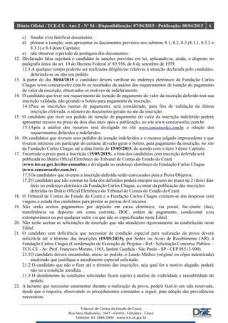 Diário Oficial / TCE-CE - Ano 2 - Nº 54 - Disponibilização: 07/04/2015 - Publicação: 08/04/2015 6
c) fraudar e/ou falsificar documento;
d) pleitear a isenção, sem apresentar os documentos previstos nos subitens 8.1, 8.2, 8.3 (8.3.1, 8.3.2 e
8.3.3) e 8.4 deste Capítulo;
e) não observar o período de postagem dos documentos.
12. Declaração falsa sujeitará o candidato às sanções previstas em lei, aplicando-se, ainda, o disposto no
parágrafo único do art. 10 do Decreto Federal nº 83.936, de 6 de setembro de 1979.
12.1 A qualquer tempo poderão ser realizadas diligências relativas à situação declarada pelo candidato,
deferindo-se ou não seu pedido.
13. A partir do dia 30/04/2015 o candidato deverá verificar no endereço eletrônico da Fundação Carlos
Chagas www.concursosfcc.com.br os resultados da análise dos requerimentos de isenção do pagamento
do valor da inscrição, observados os motivos de indeferimento.
14. O candidato que tiver seu requerimento de isenção de pagamento do valor da inscrição deferido terá sua
inscrição validada, não gerando o boleto para pagamento de inscrição.
14.1Para as inscrições isentas de pagamento, será considerado, para fins de validação da última
inscrição efetivada, o número do documento gerado no ato da inscrição.
15. O candidato que tiver seu pedido de isenção de pagamento do valor da inscrição indeferido poderá
apresentar recurso no prazo de dois dias úteis após a publicação, no site www.concursosfcc.com.br.
15.1Após a análise dos recursos será divulgada no site www.concursosfcc.com.br a relação dos
requerimentos deferidos e indeferidos.
16. Os candidatos que tiverem seus pedidos de isenção indeferidos e o recurso julgado improcedente e que
tiverem interesse em participar do certame deverão gerar o boleto, para pagamento da inscrição, no site
da Fundação Carlos Chagas até a data limite de 15/05/2015, de acordo com o item 3 deste Capítulo.
17. Encerrado o prazo para a Inscrição (15/05/2015), a lista dos candidatos com inscrição deferida será
publicada no Diário Oficial Eletrônico do Tribunal de Contas do Estado do Ceará
(www.tce.ce.gov.br/doe-consulta) e divulgada no endereço eletrônico da Fundação Carlos Chagas
(www.concursosfcc.com.br).
17.1Os candidatos que tiverem a inscrição deferida serão convocados para a Prova Objetiva.
17.2O candidato que não constar na lista dos deferidos poderá interpor recurso no prazo de 2 (dois) dias
úteis no endereço eletrônico da Fundação Carlos Chagas, a contar da publicação das inscrições
deferidas no Diário Oficial Eletrônico do Tribunal de Contas do Estado do Ceará.
18. O Tribunal de Contas do Estado do Ceará e a Fundação Carlos Chagas eximem-se das despesas com
viagens e estada dos candidatos para prestar as provas do Concurso.
19. Não serão aceitos pagamentos por depósito em caixa eletrônico, via postal, fac-símile (fax),
transferência ou depósito em conta corrente, DOC, ordem de pagamento, condicional e/ou
extemporâneos ou por qualquer outra via que não as especificadas neste Edital.
20. Não serão aceitas as solicitações de inscrição que não atenderem rigorosamente ao estabelecido neste
Edital.
21. O candidato sem deficiência que necessitar de condição especial para realização da prova deverá
solicitá-la até o término das inscrições (15/05/2015), por Sedex ou Aviso de Recebimento (AR), à
Fundação Carlos Chagas (Coordenação de Execução de Projetos - Ref.: Solicitação/Concurso Público –
TCE-CE - Av. Prof. Francisco Morato, 1565, Jardim Guedala - São Paulo - SP - CEP 05513-900).
21.1O candidato deverá encaminhar, anexo ao pedido, o Laudo Médico (original ou cópia autenticada)
atualizado que justifique o atendimento especial solicitado.
21.2 O candidato que não o fizer até o término das inscrições, seja qual for o motivo alegado, poderá
não ter a condição atendida.
21.3 O atendimento às condições solicitadas ficará sujeito à análise de viabilidade e razoabilidade do
pedido.
22. A lactante que necessitar amamentar durante a realização da prova, poderá fazê-lo em sala reservada,
desde que o requeira, observando os procedimentos constantes a seguir, para adoção das providências
necessárias.
 