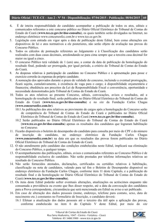 Diário Oficial / TCE-CE - Ano 2 - Nº 54 - Disponibilização: 07/04/2015 - Publicação: 08/04/2015 60
4. É de inteira responsabilidade do candidato acompanhar a publicação de todos os atos, editais e
comunicados referentes a este concurso público no Diário Oficial Eletrônico do Tribunal de Contas do
Estado do Ceará (www.tce.ce.gov.br/doe-consulta), os quais também serão divulgados na Internet, no
endereço eletrônico www.concursosfcc.com.br e www.tce.ce.gov.br.
5. Legislação com entrada em vigor após a data de publicação deste Edital, bem como alterações em
dispositivos de lei e atos normativos a ele posteriores, não serão objeto de avaliação nas provas do
Concurso Público.
6. Todos os cálculos de pontuação referentes ao Julgamento e à Classificação dos candidatos serão
realizados com duas casas decimais, arredondando-se para cima sempre que a terceira casa decimal for
maior ou igual a cinco.
7. O concurso Público terá validade de 1 (um) ano, a contar da data de publicação da homologação do
resultado final, podendo ser prorrogada, por igual período, a critério do Tribunal de Contas do Estado
do Ceará.
8. As despesas relativas à participação do candidato no Concurso Público e à apresentação para posse e
exercício correrão às expensas do próprio candidato.
9. A nomeação dos aprovados durante o prazo de validade do concurso, incluindo a eventual prorrogação,
ficará sujeita, cumulativamente, à existência de vaga para o cargo; à disponibilidade orçamentária e
financeira; obediência aos preceitos da Lei de Responsabilidade Fiscal e conveniência, oportunidade e
necessidade demonstrados pelo Tribunal de Contas do Estado do Ceará.
10. Todos os atos relativos ao presente Concurso, editais, convocações, avisos e resultados, até a
homologação do resultado final, serão publicados no Diário Oficial Eletrônico do Tribunal de Contas do
Estado do Ceará (www.tce.ce.gov.br/doe-consulta) e no site da Fundação Carlos Chagas
(www.concursosfcc.com.br).
10.1 As publicações dos atos relativos ao provimento de cargos após a homologação do Concurso serão
de competência do Tribunal de Contas do Estado do Ceará e publicados no Diário Oficial
Eletrônico do Tribunal de Contas do Estado do Ceará (www.tce.ce.gov.br/doe-consulta).
10.2 Serão publicados no Diário Oficial Eletrônico do Tribunal de Contas do Estado do Ceará
(www.tce.ce.gov.br/doe-consulta) apenas os resultados dos candidatos que lograram habilitação
no Concurso.
11. Ficarão disponíveis o boletim de desempenho do candidato para consulta por meio do CPF e do número
de inscrição do candidato, no endereço eletrônico da Fundação Carlos Chagas
(www.concursosfcc.com.br) na data em que os resultados das provas forem publicados no Diário
Oficial Eletrônico do Tribunal de Contas do Estado do Ceará.
12. O não atendimento pelo candidato das condições estabelecidas neste Edital, implicará sua eliminação
do Concurso Público, a qualquer tempo.
13. O acompanhamento das publicações, editais, avisos e comunicados referentes ao Concurso Público é de
responsabilidade exclusiva do candidato. Não serão prestadas por telefone informações relativas ao
resultado do Concurso Público.
14. Não serão fornecidos atestados, declarações, certificados ou certidões relativos à habilitação,
classificação ou nota de candidatos, valendo para tal fim o Boletim de Desempenho disponível no
endereço eletrônico da Fundação Carlos Chagas, conforme item 11 deste Capítulo, e a publicação do
resultado final e da homologação no Diário Oficial Eletrônico do Tribunal de Contas do Estado do
Ceará (www.tce.ce.gov.br/doe-consulta).
15. Os itens deste Edital poderão sofrer eventuais alterações, atualizações ou acréscimos enquanto não
consumada a providência ou evento que lhes disser respeito, até a data da convocação dos candidatos
para a Prova correspondente, circunstância que será mencionada em Edital ou aviso a ser publicado.
16. Em caso de alteração dos dados pessoais (nome, endereço, telefone para contato, sexo, data de
nascimento etc.) constantes no Formulário de Inscrição, o candidato deverá:
16.1 Efetuar a atualização dos dados pessoais até o terceiro dia útil após a aplicação das provas,
conforme estabelecido no item 6 do Capítulo V deste Edital, por meio do site
 