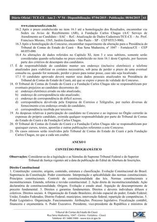 Diário Oficial / TCE-CE - Ano 2 - Nº 54 - Disponibilização: 07/04/2015 - Publicação: 08/04/2015 61
www.concursosfcc.com.br.
16.2 Após o prazo estabelecido no item 16.1 até a homologação dos Resultados, encaminhar via
Sedex ou Aviso de Recebimento (AR), à Fundação Carlos Chagas (A/C Serviço de
Atendimento ao Candidato - SAC – Ref.: Atualização de Dados Cadastrais/TCE-CE – Av. Prof.
Francisco Morato, 1565, Jardim Guedala – São Paulo – SP – CEP 05513-900).
16.3 Após a homologação do Concurso, encaminhar requerimento da alteração para a Presidência do
Tribunal de Contas do Estado do Ceará – Rua Sena Madureira, nº 1047 – Fortaleza/CE – CEP
60.055-080.
16.4 As alterações de dados referidos no Capítulo XI, item 3 e seus subitens, somente serão
consideradas quando solicitadas no prazo estabelecido no item 16.1 deste Capítulo, por fazerem
parte dos critérios de desempate dos candidatos.
17. É de responsabilidade do candidato manter seu endereço (inclusive eletrônico) e telefone
atualizados para viabilizar os contatos necessários, sob pena de perder o prazo de uma eventual
consulta ou, quando for nomeado, perder o prazo para tomar posse, caso não seja localizado.
17.1 O candidato aprovado deverá manter seus dados pessoais atualizados na Presidência do
Tribunal de Contas do Estado do Ceará, até que se expire o prazo de validade do Concurso.
18. O Tribunal de Contas do Estado do Ceará e a Fundação Carlos Chagas não se responsabilizam por
eventuais prejuízos ao candidato decorrentes de:
a) endereço eletrônico errado ou não atualizado;
b) endereço de correspondência não atualizado;
c) endereço de correspondência de difícil acesso;
d) correspondência devolvida pela Empresa de Correios e Telégrafos, por razões diversas de
fornecimento e/ou endereço errado do candidato;
e) correspondência recebida por terceiros.
19. As despesas relativas à participação do candidato no Concurso e ao ingresso no Órgão correrão às
expensas do próprio candidato, eximida qualquer responsabilidade por parte do Tribunal de Contas
do Estado do Ceará e da Fundação Carlos Chagas.
20. O Tribunal de Contas do Estado do Ceará e a Fundação Carlos Chagas não se responsabilizam por
quaisquer cursos, textos, apostilas e outras publicações referentes a este Concurso.
21. Os casos omissos serão resolvidos pelo Tribunal de Contas do Estado do Ceará e pela Fundação
Carlos Chagas, no que a cada um couber.
ANEXO I
CONTEÚDO PROGRAMÁTICO
Observações: Considerar-se-ão a legislação e as Súmulas do Supremo Tribunal Federal e do Superior
Tribunal de Justiça vigentes até a data da publicação do Edital de Abertura de Inscrições.
Direito Constitucional
1. Constituição: conceito, origens, conteúdo, estrutura e classificação. Evolução Constitucional do Brasil.
Supremacia da Constituição. Poder constituinte. Interpretação e aplicabilidade das normas constitucionais.
Princípios constitucionais. Controle da constitucionalidade das leis. Normas constitucionais e
inconstitucionais. Emenda, reforma e revisão constitucional. 2. Ação direta de inconstitucionalidade. Ação
declaratória de constitucionalidade. Origem. Evolução e estado atual. Arguição de descumprimento de
preceito fundamental. 3. Direitos e garantias fundamentais. Direitos e deveres individuais difusos e
coletivos. Direitos sociais. 4. Organização do Estado Brasileiro; divisão espacial do poder; Estado Federal;
União; Estados Federados; Distrito Federal; municípios; intervenção federal; repartição de competências. 5.
Poder Legislativo. Organização. Funcionamento. Atribuições. Processo legislativo. Fiscalização contábil,
financeira e orçamentária. 6. Poder Executivo. Presidente, vice-presidente da República e ministros de
 