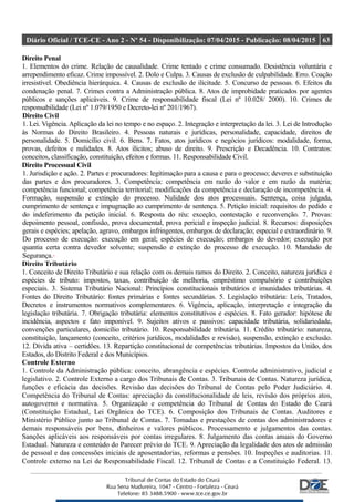 Diário Oficial / TCE-CE - Ano 2 - Nº 54 - Disponibilização: 07/04/2015 - Publicação: 08/04/2015 63
Direito Penal
1. Elementos do crime. Relação de causalidade. Crime tentado e crime consumado. Desistência voluntária e
arrependimento eficaz. Crime impossível. 2. Dolo e Culpa. 3. Causas de exclusão de culpabilidade. Erro. Coação
irresistível. Obediência hierárquica. 4. Causas de exclusão de ilicitude. 5. Concurso de pessoas. 6. Efeitos da
condenação penal. 7. Crimes contra a Administração pública. 8. Atos de improbidade praticados por agentes
públicos e sanções aplicáveis. 9. Crime de responsabilidade fiscal (Lei nº 10.028/ 2000). 10. Crimes de
responsabilidade (Lei nº 1.079/1950 e Decreto-lei nº 201/1967).
Direito Civil
1. Lei. Vigência. Aplicação da lei no tempo e no espaço. 2. Integração e interpretação da lei. 3. Lei de Introdução
às Normas do Direito Brasileiro. 4. Pessoas naturais e jurídicas, personalidade, capacidade, direitos de
personalidade. 5. Domicílio civil. 6. Bens. 7. Fatos, atos jurídicos e negócios jurídicos: modalidade, forma,
provas, defeitos e nulidades. 8. Atos ilícitos; abuso de direito. 9. Prescrição e Decadência. 10. Contratos:
conceitos, classificação, constituição, efeitos e formas. 11. Responsabilidade Civil.
Direito Processual Civil
1. Jurisdição e ação. 2. Partes e procuradores: legitimação para a causa e para o processo; deveres e substituição
das partes e dos procuradores. 3. Competência: competência em razão do valor e em razão da matéria;
competência funcional; competência territorial; modificações da competência e declaração de incompetência. 4.
Formação, suspensão e extinção do processo. Nulidade dos atos processuais. Sentença, coisa julgada,
cumprimento de sentença e impugnação ao cumprimento de sentença. 5. Petição inicial: requisitos do pedido e
do indeferimento da petição inicial. 6. Resposta do réu: exceção, contestação e reconvenção. 7. Provas:
depoimento pessoal, confissão, prova documental, prova pericial e inspeção judicial. 8. Recursos: disposições
gerais e espécies; apelação, agravo, embargos infringentes, embargos de declaração; especial e extraordinário. 9.
Do processo de execução: execução em geral; espécies de execução; embargos do devedor; execução por
quantia certa contra devedor solvente; suspensão e extinção do processo de execução. 10. Mandado de
Segurança.
Direito Tributário
1. Conceito de Direito Tributário e sua relação com os demais ramos do Direito. 2. Conceito, natureza jurídica e
espécies de tributo: impostos, taxas, contribuição de melhoria, empréstimo compulsório e contribuições
especiais. 3. Sistema Tributário Nacional: Princípios constitucionais tributários e imunidades tributárias. 4.
Fontes do Direito Tributário: fontes primárias e fontes secundárias. 5. Legislação tributária: Leis, Tratados,
Decretos e instrumentos normativos complementares. 6. Vigência, aplicação, interpretação e integração da
legislação tributária. 7. Obrigação tributária: elementos constitutivos e espécies. 8. Fato gerador: hipótese de
incidência, aspectos e fato imponível. 9. Sujeitos ativos e passivos: capacidade tributária, solidariedade,
convenções particulares, domicílio tributário. 10. Responsabilidade tributária. 11. Crédito tributário: natureza,
constituição, lançamento (conceito, critérios jurídicos, modalidades e revisão), suspensão, extinção e exclusão.
12. Dívida ativa – certidões. 13. Repartição constitucional de competências tributárias. Impostos da União, dos
Estados, do Distrito Federal e dos Municípios.
Controle Externo
1. Controle da Administração pública: conceito, abrangência e espécies. Controle administrativo, judicial e
legislativo. 2. Controle Externo a cargo dos Tribunais de Contas. 3. Tribunais de Contas. Natureza jurídica,
funções e eficácia das decisões. Revisão das decisões do Tribunal de Contas pelo Poder Judiciário. 4.
Competência do Tribunal de Contas: apreciação da constitucionalidade de leis, revisão dos próprios atos,
autogoverno e normativa. 5. Organização e competência do Tribunal de Contas do Estado do Ceará
(Constituição Estadual, Lei Orgânica do TCE). 6. Composição dos Tribunais de Contas. Auditores e
Ministério Público junto ao Tribunal de Contas. 7. Tomadas e prestações de contas dos administradores e
demais responsáveis por bens, dinheiros e valores públicos. Processamento e julgamentos das contas.
Sanções aplicáveis aos responsáveis por contas irregulares. 8. Julgamento das contas anuais do Governo
Estadual. Natureza e conteúdo do Parecer prévio do TCE. 9. Apreciação da legalidade dos atos de admissão
de pessoal e das concessões iniciais de aposentadorias, reformas e pensões. 10. Inspeções e auditorias. 11.
Controle externo na Lei de Responsabilidade Fiscal. 12. Tribunal de Contas e a Constituição Federal. 13.
 