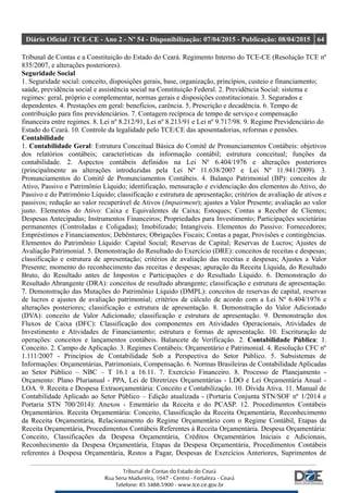Diário Oficial / TCE-CE - Ano 2 - Nº 54 - Disponibilização: 07/04/2015 - Publicação: 08/04/2015 64
Tribunal de Contas e a Constituição do Estado do Ceará. Regimento Interno do TCE-CE (Resolução TCE nº
835/2007, e alterações posteriores).
Seguridade Social
1. Seguridade social: conceito, disposições gerais, base, organização, princípios, custeio e financiamento;
saúde, previdência social e assistência social na Constituição Federal. 2. Previdência Social: sistema e
regimes: geral, próprio e complementar, normas gerais e disposições constitucionais. 3. Segurados e
dependentes. 4. Prestações em geral: benefícios, carência. 5. Prescrição e decadência. 6. Tempo de
contribuição para fins previdenciários. 7. Contagem recíproca de tempo de serviço e compensação
financeira entre regimes. 8. Lei nº 8.212/91, Lei nº 8.213/91 e Lei nº 9.717/98. 9. Regime Previdenciário do
Estado do Ceará. 10. Controle da legalidade pelo TCE/CE das aposentadorias, reformas e pensões.
Contabilidade
1. Contabilidade Geral: Estrutura Conceitual Básica do Comitê de Pronunciamentos Contábeis: objetivos
dos relatórios contábeis; características da informação contábil; estrutura conceitual; funções da
contabilidade. 2. Aspectos contábeis definidos na Lei Nº 6.404/1976 e alterações posteriores
(principalmente as alterações introduzidas pela Lei Nº 11.638/2007 e Lei Nº 11.941/2009). 3.
Pronunciamentos do Comitê de Pronunciamentos Contábeis. 4. Balanço Patrimonial (BP): conceitos de
Ativo, Passivo e Patrimônio Líquido; identificação, mensuração e evidenciação dos elementos do Ativo, do
Passivo e do Patrimônio Líquido; classificação e estrutura de apresentação; critérios de avaliação de ativos e
passivos; redução ao valor recuperável de Ativos (Impairment); ajustes a Valor Presente; avaliação ao valor
justo. Elementos do Ativo: Caixa e Equivalentes de Caixa; Estoques; Contas a Receber de Clientes;
Despesas Antecipadas; Instrumentos Financeiros; Propriedades para Investimento; Participações societárias
permanentes (Controladas e Coligadas); Imobilizado; Intangíveis. Elementos do Passivo: Fornecedores;
Empréstimos e Financiamentos; Debêntures; Obrigações Fiscais; Contas a pagar, Provisões e contingências.
Elementos do Patrimônio Líquido: Capital Social; Reservas de Capital; Reservas de Lucros; Ajustes de
Avaliação Patrimonial. 5. Demonstração do Resultado do Exercício (DRE): conceitos de receitas e despesas;
classificação e estrutura de apresentação; critérios de avaliação das receitas e despesas; Ajustes a Valor
Presente; momento do reconhecimento das receitas e despesas; apuração da Receita Líquida, do Resultado
Bruto, do Resultado antes de Impostos e Participações e do Resultado Líquido. 6. Demonstração do
Resultado Abrangente (DRA): conceitos de resultado abrangente; classificação e estrutura de apresentação.
7. Demonstração das Mutações do Patrimônio Líquido (DMPL): conceitos de reservas de capital, reservas
de lucros e ajustes de avaliação patrimonial; critérios de cálculo de acordo com a Lei Nº 6.404/1976 e
alterações posteriores; classificação e estrutura de apresentação. 8. Demonstração do Valor Adicionado
(DVA): conceito de Valor Adicionado; classificação e estrutura de apresentação. 9. Demonstração dos
Fluxos de Caixa (DFC): Classificação dos componentes em Atividades Operacionais, Atividades de
Investimento e Atividades de Financiamento; estrutura e formas de apresentação. 10. Escrituração de
operações: conceitos e lançamentos contábeis. Balancete de Verificação. 2. Contabilidade Pública: 1.
Conceito. 2. Campo de Aplicação. 3. Regimes Contábeis: Orçamentário e Patrimonial. 4. Resolução CFC nº
1.111/2007 - Princípios de Contabilidade Sob a Perspectiva do Setor Público. 5. Subsistemas de
Informações: Orçamentárias, Patrimoniais, Compensação. 6. Normas Brasileiras de Contabilidade Aplicadas
ao Setor Público – NBC – T 16.1 a 16.11. 7. Exercício Financeiro. 8. Processo de Planejamento -
Orçamento: Plano Plurianual - PPA, Lei de Diretrizes Orçamentárias - LDO e Lei Orçamentária Anual -
LOA. 9. Receita e Despesa Extraorçamentária: Conceito e Contabilização. 10. Dívida Ativa. 11. Manual de
Contabilidade Aplicado ao Setor Público – Edição atualizada - (Portaria Conjunta STN/SOF nº 1/2014 e
Portaria STN 700/2014): Anexos - Ementário da Receita e do PCASP. 12. Procedimentos Contábeis
Orçamentários. Receita Orçamentária: Conceito, Classificação da Receita Orçamentária, Reconhecimento
da Receita Orçamentária, Relacionamento do Regime Orçamentário com o Regime Contábil, Etapas da
Receita Orçamentária, Procedimentos Contábeis Referentes à Receita Orçamentária. Despesa Orçamentária:
Conceito, Classificações da Despesa Orçamentária, Créditos Orçamentários Iniciais e Adicionais,
Reconhecimento da Despesa Orçamentária, Etapas da Despesa Orçamentária, Procedimentos Contábeis
referentes à Despesa Orçamentária, Restos a Pagar, Despesas de Exercícios Anteriores, Suprimentos de
 