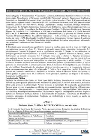 Diário Oficial / TCE-CE - Ano 2 - Nº 54 - Disponibilização: 07/04/2015 - Publicação: 08/04/2015 65
Fundos (Regime de Adiantamento). Procedimentos Contábeis Patrimoniais: Patrimônio Público: Conceito,
Composição, Ativo, Passivo e Patrimônio Líquido/Saldo Patrimonial. Variações Patrimoniais: Qualitativa,
Quantitativa e Resultado Patrimonial. Ativo Imobilizado. Ativo Intangível. Plano de Contas Aplicado ao
Setor Público: Aspectos Gerais e Estrutura do PCASP. Detalhamento das Contas do PCASP. Demonstrações
Contábeis Aplicadas ao Setor Público: Balanço Orçamentário. Balanço Financeiro. Balanço Patrimonial.
Demonstração das Variações Patrimoniais. Demonstração do Fluxo de Caixa. Demonstração das Mutações
no Patrimônio Líquido. Consolidação das Demonstrações Contábeis. 13. Registros Contábeis de Operações
Típicas. 14. Legislação: Lei Complementar nº 101/2000 e atualizações; Lei Federal nº 4.320/64; Portarias
STN e MOG. 3. Auditoria: Normas de Auditoria Governamental (NAG) aplicáveis ao controle externo.
Auditoria Operacional (Manual de Auditoria Operacional – TCU). Normas de Auditoria do Tribunal de
Contas da União - NAT. Fiscalização Contábil, Financeira e Orçamentária. Normas vigentes de auditoria
emanadas pelo Conselho Federal de Contabilidade: Objetivos Gerais do Auditor Independente e a Condução
da Auditoria em Conformidade com Normas de Auditoria.
Economia
1. Introdução geral aos problemas econômicos: escassez e escolha; valor, moeda e preço. 2. Noções de
microeconomia: procura e oferta. 2.1. Regime de mercado: concorrência, oligopólio e monopólio. 2.2.
Microeconomia: impacto de impostos sobre o equilíbrio de mercado. 3. Noções de macroeconomia: as
principais grandezas macroeconômicas – as contas nacionais. 3.1. A política monetária e o Banco Central.
Instrumentos de controle monetário; 3.2. A inflação: visão geral e efeitos. 4. Relações econômicas
internacionais: termos de troca; os regimes cambiais; taxa de câmbio nominal e taxa de câmbio real; as
contas do balanço de pagamentos; desequilíbrio no balanço de pagamentos e política cambial. 5. Contas
Nacionais: as contas nacionais em uma economia aberta com governo; contabilidade nacional; o déficit
público e seu financiamento; as contas nacionais no Brasil. 6. Economia do setor público: a ação econômica
do setor público; financiamento das atividades públicas; impostos regressivos e progressivos; impostos
sobre consumo em cascata e sobre valor adicionado. 7. Políticas fiscal, monetária e cambial. 8. Funções de
governo na Economia: estabilizadora, distributiva e alocativa. Falhas de Mercado. Falhas de Governo. 9.
Déficit público. Regras Fiscais. 10. Federalismo fiscal: princípios, repartição de despesas e de receitas,
federalismo fiscal brasileiro.
Administração Pública
Evolução da Administração Pública no Brasil (após 1930). Reformas Administrativas. Análise crítica aos
modelos de gestão pública: patrimonialista, burocrático e gerencialista. Conceitos de Eficiência, Eficácia e
Efetividade aplicados à Administração Pública: avaliação e mensuração do desempenho governamental.
Parceria entre governo e sociedade, ouvidorias, governanças interna e externa. Controle e Desempenho.
Transparência. Desconcentração e descentralização administrativa. Governabilidade, Governança e
Accountability. Gestão pública empreendedora. Modernização da gestão contemporânea e modelo de gestão
pública por resultados. Políticas públicas e monitoramento de resultados. Mensuração de desempenho:
controles, indicadores de produtividade. Tendências de modernização e novos modelos de gestão da
Administração pública.
ANEXO II
Conforme Ato da Presidência do TCE/CE nº 41/2014, e suas alterações
1. A Comissão Supervisora do Concurso Público para provimento dos cargos de Analista de Controle
Externo e Técnico de Controle Externo é composta dos seguintes membros:
Edilberto Carlos Pontes Lima Conselheiro
Luís Alexandre A. Figueiredo de Paula Pessoa Conselheiro
Paulo César de Souza Conselheiro Substituto (Auditor)
Waldir Xavier de Lima Filho Representante da Ordem dos Advogados do Brasil
Filomeno de Moraes Filho Professor Universitário
 