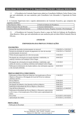 Diário Oficial / TCE-CE - Ano 2 - Nº 54 - Disponibilização: 07/04/2015 - Publicação: 08/04/2015 66
1.1 A Presidência da Comissão Supervisora caberá ao Conselheiro Edilberto Carlos Pontes Lima
que será substituído, em suas ausências, pelo Conselheiro Luís Alexandre A. Figueiredo de Paula
Pessoa.
2. A Comissão Supervisora terá o suporte administrativo da Comissão Executiva, que composta dos
seguintes membros:
Aline Bezerra e Mota Chefe de Gabinete da Presidência
Mirla Fontenele Dias de Oliveira Assessor Administrativo
Francisco Otávio de Miranda Bezerra Diretor de Ensino, Pesquisa, Extensão e Pós-Graduação
2.1 A Presidência da Comissão Executiva ficará a cargo da Chefe de Gabinete da Presidência,
Aline Bezerra e Mota, que será substituída em suas ausências pela servidora Mirla Fontenele Dias de
Oliveira.
ANEXO III
CRONOGRAMA DAS PROVAS E PUBLICAÇÕES
INSCRIÇÕES
Período das Inscrições (exclusivamente via internet) 13/04/2015 a 15/05/2015
Período da solicitação de isenção do pagamento do valor da inscrição
(exclusivamente via internet)
13/04/2015 a 17/04/2015
Último dia para pagamento do valor da inscrição 15/05/2015
Divulgação das solicitações de isenção deferidas e indeferidas, no
endereço eletrônico da Fundação Carlos Chagas
30/04/2015
Divulgação das solicitações de isenção deferidas e indeferidas, após
análise de recursos, no endereço eletrônico da Fundação Carlos Chagas
11/05/2015
Publicação de deferimento dos laudos médicos, das solicitações especiais
e das inscrições deferidas
26/05/2015
PROVAS OBJETIVA E DISCURSIVA
Publicação no Diário Oficial do Edital de Convocação para as Provas
Objetiva e Discursiva e Divulgação do Local de Provas no endereço
eletrônico da FCC.
11/06/2015
Provas Objetiva 27/06/2015
Prova Discursiva 28/06/2015
Divulgação do Gabarito e das Questões da Prova Objetiva 30/06/2015
Publicação do Resultado das Provas Objetiva e Discursiva 19/08/2015
Vista da Prova Discursiva 19/08/2015 a 21/08/2015
Publicação do Resultado das Provas Objetiva e Discursiva, após recurso,
se for o caso, e Convocação para a Prova Oral e para a apresentação dos
títulos
24/09/2015
Prova Oral 03/10/2015 a 04/10/2015
Apresentação dos títulos 07/10/2015 a 14/10/2015
PROVA ORAL
Publicação do Resultado 16/10/2015
 