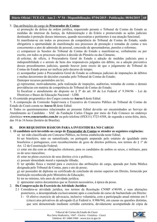 Diário Oficial / TCE-CE - Ano 2 - Nº 54 - Disponibilização: 07/04/2015 - Publicação: 08/04/2015 68
5. Das atribuições do cargo de Procurador de Contas:
a) promoção da defesa da ordem jurídica, requerendo perante o Tribunal de Contas do Estado as
medidas do interesse da Justiça, da Administração e do Erário e promovendo as ações judiciais
destinadas à proteção desses interesses, quando necessárias e pertinentes à sua atuação funcional;
b) manifestar-se em todos os processos da competência do Tribunal de Contas do Estado, sendo
obrigatória a oportunidade de manifestação nos processos de prestação e tomadas de contas e nos
concernentes a atos de admissão de pessoal, concessão de aposentadorias, pensões e reformas;
c) comparecer às Sessões do Tribunal de Contas do Estado e manifestar-se, verbalmente ou por
escrito, em todos os processos sujeitos à decisão do Plenário ou das Câmaras;
d) solicitar, de ofício, à Procuradoria Geral do Estado a adoção de medidas judiciais para a
indisponibilidade e o arresto de bens dos responsáveis julgados em débito, ou a adoção preventiva
desses procedimentos judiciais, quando houver justo receio de que o julgamento do Tribunal de
Contas do Estado possa ser ineficaz pelo decurso de tempo;
e) acompanhar junto à Procuradoria Geral do Estado as cobranças judiciais de imputações de débitos
e multas decorrentes de decisões exaradas pelo Tribunal de Contas do Estado;
f)interpor recursos permitidos em lei;
g) representar, motivadamente, pela realização de inspeções, auditorias, tomadas de contas e demais
providências em matéria de competência do Tribunal de Contas do Estado;
h) fiscalizar o atendimento do disposto no § 5º do art. 69 da Lei Federal nº 9.394/96 – Lei de
Diretrizes e Bases da Educação Nacional – LDB.
6. O conteúdo programático dos Cargos consta no Anexo I deste Edital.
7. A composição da Comissão Supervisora e Executiva do Concurso Público do Tribunal de Contas do
Estado do Ceará consta no Anexo II deste Edital.
8. Todos os questionamentos relacionados ao presente Edital deverão ser encaminhados ao Serviço de
Atendimento ao Candidato – SAC da Fundação Carlos Chagas por meio do Fale Conosco no endereço
eletrônico www.concursosfcc.com.br ou pelo telefone (0XX11) 3723-4388, de segunda a sexta-feira, úteis,
das 10 às 16 horas (horário de Brasília).
II. DOS REQUISITOS BÁSICOS PARAA INVESTIDURA NO CARGO
1. O candidato será investido no cargo de Procurador de Contas se atender as seguintes exigências:
a) ter sido classificado em Concurso Público, na forma estabelecida neste Edital;
b) ser brasileiro, nato ou naturalizado, ou português amparado pelo estatuto de igualdade entre
brasileiros e portugueses, com reconhecimento de gozo de direitos políticos, nos termos do § 1º do
Art. 12 da Constituição Federal;
c) estar em dia com as obrigações eleitorais, para os candidatos de ambos os sexos, e militares, para
os do sexo masculino;
d) estar no pleno exercício de seus direitos civis e políticos;
e) possuir idoneidade moral e reputação ilibada;
f) ter aptidão física e mental para o exercício das atribuições do cargo, apurada por Junta Médica
designada pelo Tribunal de Contas, para o ato de posse;
g) ser possuidor de diploma ou certificado de conclusão de ensino superior em Direito, fornecido por
instituição reconhecida pelo Ministério da Educação;
h) ter no mínimo, três anos de atividade jurídica;
i) apresentar outros documentos que se fizerem necessários, à época da posse.
2. Da Comprovação do Exercício da Atividade Jurídica
2.1 Considera-se atividade jurídica, nos termos da Resolução CNMP nº40/09, e suas alterações
posteriores, a desempenhada exclusivamente após a conclusão do curso de bacharelado em Direito:
I - O efetivo exercício de advocacia, inclusive voluntária, com a participação anual mínima em 5
(cinco) atos privativos de advogado (Lei Federal n. 8.906/94), em causas ou questões distintas,
que será demonstrado mediante certidão cartorária, devidamente acompanhada de cópia da
 