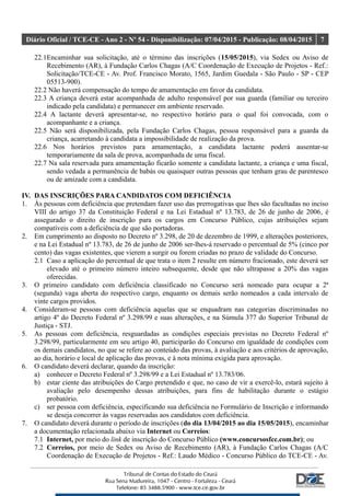 Diário Oficial / TCE-CE - Ano 2 - Nº 54 - Disponibilização: 07/04/2015 - Publicação: 08/04/2015 7
22.1Encaminhar sua solicitação, até o término das inscrições (15/05/2015), via Sedex ou Aviso de
Recebimento (AR), à Fundação Carlos Chagas (A/C Coordenação de Execução de Projetos - Ref.:
Solicitação/TCE-CE - Av. Prof. Francisco Morato, 1565, Jardim Guedala - São Paulo - SP - CEP
05513-900).
22.2 Não haverá compensação do tempo de amamentação em favor da candidata.
22.3 A criança deverá estar acompanhada de adulto responsável por sua guarda (familiar ou terceiro
indicado pela candidata) e permanecer em ambiente reservado.
22.4 A lactante deverá apresentar-se, no respectivo horário para o qual foi convocada, com o
acompanhante e a criança.
22.5 Não será disponibilizada, pela Fundação Carlos Chagas, pessoa responsável para a guarda da
criança, acarretando à candidata a impossibilidade de realização da prova.
22.6 Nos horários previstos para amamentação, a candidata lactante poderá ausentar-se
temporariamente da sala de prova, acompanhada de uma fiscal.
22.7 Na sala reservada para amamentação ficarão somente a candidata lactante, a criança e uma fiscal,
sendo vedada a permanência de babás ou quaisquer outras pessoas que tenham grau de parentesco
ou de amizade com a candidata.
IV. DAS INSCRIÇÕES PARA CANDIDATOS COM DEFICIÊNCIA
1. Às pessoas com deficiência que pretendam fazer uso das prerrogativas que lhes são facultadas no inciso
VIII do artigo 37 da Constituição Federal e na Lei Estadual nº 13.783, de 26 de junho de 2006, é
assegurado o direito de inscrição para os cargos em Concurso Público, cujas atribuições sejam
compatíveis com a deficiência de que são portadoras.
2. Em cumprimento ao disposto no Decreto nº 3.298, de 20 de dezembro de 1999, e alterações posteriores,
e na Lei Estadual nº 13.783, de 26 de junho de 2006 ser-lhes-á reservado o percentual de 5% (cinco por
cento) das vagas existentes, que vierem a surgir ou forem criadas no prazo de validade do Concurso.
2.1 Caso a aplicação do percentual de que trata o item 2 resulte em número fracionado, este deverá ser
elevado até o primeiro número inteiro subsequente, desde que não ultrapasse a 20% das vagas
oferecidas.
3. O primeiro candidato com deficiência classificado no Concurso será nomeado para ocupar a 2ª
(segunda) vaga aberta do respectivo cargo, enquanto os demais serão nomeados a cada intervalo de
vinte cargos providos.
4. Consideram-se pessoas com deficiência aquelas que se enquadram nas categorias discriminadas no
artigo 4º do Decreto Federal nº 3.298/99 e suas alterações, e na Súmula 377 do Superior Tribunal de
Justiça - STJ.
5. As pessoas com deficiência, resguardadas as condições especiais previstas no Decreto Federal nº
3.298/99, particularmente em seu artigo 40, participarão do Concurso em igualdade de condições com
os demais candidatos, no que se refere ao conteúdo das provas, à avaliação e aos critérios de aprovação,
ao dia, horário e local de aplicação das provas, e à nota mínima exigida para aprovação.
6. O candidato deverá declarar, quando da inscrição:
a) conhecer o Decreto Federal nº 3.298/99 e a Lei Estadual nº 13.783/06.
b) estar ciente das atribuições do Cargo pretendido e que, no caso de vir a exercê-lo, estará sujeito à
avaliação pelo desempenho dessas atribuições, para fins de habilitação durante o estágio
probatório.
c) ser pessoa com deficiência, especificando sua deficiência no Formulário de Inscrição e informando
se deseja concorrer às vagas reservadas aos candidatos com deficiência.
7. O candidato deverá durante o período de inscrições (do dia 13/04/2015 ao dia 15/05/2015), encaminhar
a documentação relacionada abaixo via Internet ou Correios:
7.1 Internet, por meio do link de inscrição do Concurso Público (www.concursosfcc.com.br); ou
7.2 Correios, por meio de Sedex ou Aviso de Recebimento (AR), à Fundação Carlos Chagas (A/C
Coordenação de Execução de Projetos - Ref.: Laudo Médico - Concurso Público do TCE-CE - Av.
 