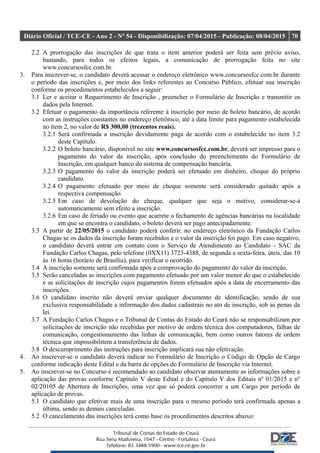 Diário Oficial / TCE-CE - Ano 2 - Nº 54 - Disponibilização: 07/04/2015 - Publicação: 08/04/2015 70
2.2 A prorrogação das inscrições de que trata o item anterior poderá ser feita sem prévio aviso,
bastando, para todos os efeitos legais, a comunicação de prorrogação feita no site
www.concursosfcc.com.br.
3. Para inscrever-se, o candidato deverá acessar o endereço eletrônico www.concursosfcc.com.br durante
o período das inscrições e, por meio dos links referentes ao Concurso Público, efetuar sua inscrição
conforme os procedimentos estabelecidos a seguir:
3.1 Ler e aceitar o Requerimento de Inscrição , preencher o Formulário de Inscrição e transmitir os
dados pela Internet.
3.2 Efetuar o pagamento da importância referente à inscrição por meio de boleto bancário, de acordo
com as instruções constantes no endereço eletrônico, até a data limite para pagamento estabelecida
no item 2, no valor de R$ 300,00 (trezentos reais).
3.2.1 Será confirmada a inscrição devidamente paga de acordo com o estabelecido no item 3.2
deste Capítulo.
3.2.2 O boleto bancário, disponível no site www.concursosfcc.com.br, deverá ser impresso para o
pagamento do valor da inscrição, após conclusão do preenchimento do Formulário de
Inscrição, em qualquer banco do sistema de compensação bancária.
3.2.3 O pagamento do valor da inscrição poderá ser efetuado em dinheiro, cheque do próprio
candidato.
3.2.4 O pagamento efetuado por meio de cheque somente será considerado quitado após a
respectiva compensação.
3.2.5 Em caso de devolução do cheque, qualquer que seja o motivo, considerar-se-á
automaticamente sem efeito a inscrição.
3.2.6 Em caso de feriado ou evento que acarrete o fechamento de agências bancárias na localidade
em que se encontra o candidato, o boleto deverá ser pago antecipadamente.
3.3 A partir de 22/05/2015 o candidato poderá conferir, no endereço eletrônico da Fundação Carlos
Chagas se os dados da inscrição foram recebidos e o valor da inscrição foi pago. Em caso negativo,
o candidato deverá entrar em contato com o Serviço de Atendimento ao Candidato - SAC da
Fundação Carlos Chagas, pelo telefone (0XX11) 3723-4388, de segunda a sexta-feira, úteis, das 10
às 16 horas (horário de Brasília), para verificar o ocorrido.
3.4 A inscrição somente será confirmada após a comprovação do pagamento do valor da inscrição.
3.5 Serão canceladas as inscrições com pagamento efetuado por um valor menor do que o estabelecido
e as solicitações de inscrição cujos pagamentos forem efetuados após a data de encerramento das
inscrições.
3.6 O candidato inscrito não deverá enviar qualquer documento de identificação, sendo de sua
exclusiva responsabilidade a informação dos dados cadastrais no ato de inscrição, sob as penas da
lei.
3.7 A Fundação Carlos Chagas e o Tribunal de Contas do Estado do Ceará não se responsabilizam por
solicitações de inscrição não recebidas por motivo de ordem técnica dos computadores, falhas de
comunicação, congestionamento das linhas de comunicação, bem como outros fatores de ordem
técnica que impossibilitem a transferência de dados.
3.8 O descumprimento das instruções para inscrição implicará sua não efetivação.
4. Ao inscrever-se o candidato deverá indicar no Formulário de Inscrição o Código de Opção de Cargo
conforme indicação deste Edital e da barra de opções do Formulário de Inscrição via Internet.
5. Ao inscrever-se no Concurso é recomendado ao candidato observar atentamente as informações sobre a
aplicação das provas conforme Capítulo V deste Edital e do Capítulo V dos Editais nº 01/2015 e nº
02/20105 de Abertura de Inscrições, uma vez que só poderá concorrer a um Cargo por período de
aplicação de provas.
5.1 O candidato que efetivar mais de uma inscrição para o mesmo período terá confirmada apenas a
última, sendo as demais canceladas.
5.2 O cancelamento das inscrições terá como base os procedimentos descritos abaixo:
 
