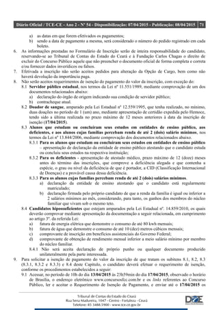 Diário Oficial / TCE-CE - Ano 2 - Nº 54 - Disponibilização: 07/04/2015 - Publicação: 08/04/2015 71
a) as datas em que forem efetivados os pagamentos;
b) sendo a data de pagamento a mesma, será considerado o número do pedido registrado em cada
boleto.
6. As informações prestadas no Formulário de Inscrição serão de inteira responsabilidade do candidato,
reservando-se ao Tribunal de Contas do Estado do Ceará e à Fundação Carlos Chagas o direito de
excluir do Concurso Público aquele que não preencher o documento oficial de forma completa e correta
e/ou fornecer dados inverídicos ou falsos.
7. Efetivada a inscrição não serão aceitos pedidos para alteração da Opção de Cargo, bem como não
haverá devolução da importância paga.
8. Não serão aceitos requerimentos de isenção do pagamento do valor da inscrição, com exceção do:
8.1 Servidor público estadual, nos termos da Lei nº 11.551/1989, mediante comprovação de um dos
documentos relacionados abaixo:
a) declaração do órgão de origem indicando sua condição de servidor público;
b) contracheque atual.
8.2 Doador de sangue, amparado pela Lei Estadual nº 12.559/1995, que tenha realizado, no mínimo,
duas doações no período de 1 (um) ano, mediante apresentação de certidão expedida pelo Hemoce,
tendo sido a última realizada no prazo máximo de 12 meses anteriores à data da inscrição de
isenção (17/04/2015).
8.3 Alunos que estudam ou concluíram seus estudos em entidades de ensino público, aos
deficientes, e aos alunos cujas famílias percebam renda de até 2 (dois) salário mínimos, nos
termos da Lei nº 13.844/2006, mediante comprovação dos documentos relacionados abaixo.
8.3.1 Para os alunos que estudam ou concluíram seus estudos em entidades de ensino público
– apresentação de declaração da entidade de ensino público atestando que o candidato estuda
ou concluiu seus estudos na respectiva instituição;
8.3.2 Para os deficientes - apresentação de atestado médico, prazo máximo de 12 (doze) meses
antes do término das inscrições, que comprove a deficiência alegada e que contenha a
espécie, o grau ou nível da deficiência de que é portador, a CID (Classificação Internacional
de Doenças) e a provável causa dessa deficiência.
8.3.3 Para os alunos cujas famílias percebam renda de até 2 (dois) salários mínimos.
a) declaração da entidade de ensino atestando que o candidato está regularmente
matriculado;
b) declaração firmada pelo próprio candidato de que a renda da família é igual ou inferior a
2 salários mínimos ao mês, considerando, para tanto, os ganhos dos membros do núcleo
familiar que vivam sob o mesmo teto.
8.4 Candidatos hipossuficientes que estejam amparados pela Lei Estadual nº. 14.859/2010, os quais
deverão comprovar mediante apresentação da documentação a seguir relacionada, em cumprimento
ao artigo 3º. da referida Lei:
a) fatura de energia elétrica que demonstre o consumo de até 80 kwh mensais;
b) fatura de água que demonstre o consumo de até 10 (dez) metros cúbicos mensais;
c) comprovante de inscrição em benefícios assistenciais do Governo Federal;
d) comprovante de obtenção de rendimento mensal inferior a meio salário mínimo por membro
do núcleo familiar.
8.4.1 Não será aceita declaração de próprio punho ou qualquer documento produzido
unilateralmente pela parte interessada.
9. Para solicitar a isenção de pagamento do valor da inscrição de que tratam os subitens 8.1, 8.2, 8.3
(8.3.1, 8.3.2 e 8.3.3) e 8.4 deste Capítulo, o candidato deverá efetuar o requerimento de isenção,
conforme os procedimentos estabelecidos a seguir:
9.1 Acessar, no período de 10h do dia 13/04/2015 às 23h59min do dia 17/04/2015, observado o horário
de Brasília, o endereço eletrônico www.concursosfcc.com.br e os links referentes ao Concurso
Público, ler e aceitar o Requerimento de Isenção de Pagamento, e enviar até o 17/04/2015 os
 