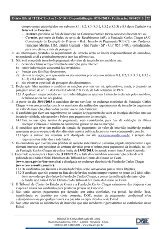 Diário Oficial / TCE-CE - Ano 2 - Nº 54 - Disponibilização: 07/04/2015 - Publicação: 08/04/2015 72
comprovantes estabelecidos nos subitens 8.1, 8.2, 8.3 (8.3.1, 8.3.2 e 8.3.3) e 8.4 deste Capítulo via
Internet ou Correios:
- Internet, por meio do link de inscrição do Concurso Público (www.concursosfcc.com.br); ou
- Correios, por meio de Sedex ou Aviso de Recebimento (AR), à Fundação Carlos Chagas (A/C
Coordenação de Execução de Projetos - Ref.: Isenção de Pagamento/TCE-CE - Av. Professor
Francisco Morato, 1565, Jardim Guedala - São Paulo - SP - CEP 05513-900), considerando,
para este efeito, a data da postagem.
10. As informações prestadas no requerimento de isenção serão de inteira responsabilidade do candidato,
respondendo civil e criminalmente pelo teor das afirmativas.
11. Não será concedida isenção de pagamento do valor de inscrição ao candidato que:
a) deixar de efetuar o requerimento de inscrição pela Internet;
b) omitir informações e/ou torná-las inverídicas;
c) fraudar e/ou falsificar documento;
d) pleitear a isenção, sem apresentar os documentos previstos nos subitens 8.1, 8.2, 8.3 (8.3.1, 8.3.2 e
8.3.3) e 8.4 deste Capítulo;
e) não observar o período de postagem dos documentos.
12. Declaração falsa sujeitará o candidato às sanções previstas em lei, aplicando-se, ainda, o disposto no
parágrafo único do art. 10 do Decreto Federal nº 83.936, de 6 de setembro de 1979.
12.1 A qualquer tempo poderão ser realizadas diligências relativas à situação declarada pelo candidato,
deferindo-se ou não seu pedido.
13. A partir do dia 30/04/2015 o candidato deverá verificar no endereço eletrônico da Fundação Carlos
Chagas www.concursosfcc.com.br os resultados da análise dos requerimentos de isenção do pagamento
do valor da inscrição, observados os motivos de indeferimento.
14. O candidato que tiver seu requerimento de isenção de pagamento do valor da inscrição deferido terá sua
inscrição validada, não gerando o boleto para pagamento de inscrição.
14.1Para as inscrições isentas de pagamento, será considerado, para fins de validação da última
inscrição efetivada, o número do documento gerado no ato da inscrição.
15. O candidato que tiver seu pedido de isenção de pagamento do valor da inscrição indeferido poderá
apresentar recurso no prazo de dois dias úteis após a publicação, no site www.concursosfcc.com.br.
15.1Após a análise dos recursos será divulgada no site www.concursosfcc.com.br a relação dos
requerimentos deferidos e indeferidos.
16. Os candidatos que tiverem seus pedidos de isenção indeferidos e o recurso julgado improcedente e que
tiverem interesse em participar do certame deverão gerar o boleto, para pagamento da inscrição, no site
da Fundação Carlos Chagas até a data limite de 15/05/2015, de acordo com o item 3 deste Capítulo.
17. Encerrado o prazo para a Inscrição (15/05/2015), a lista dos candidatos com inscrição deferida será
publicada no Diário Oficial Eletrônico do Tribunal de Contas do Estado do Ceará
(www.tce.ce.gov.br/doe-consulta) e divulgada no endereço eletrônico da Fundação Carlos Chagas
(www.concursosfcc.com.br).
17.1Os candidatos que tiverem a inscrição deferida serão convocados para a Prova Objetiva.
17.2O candidato que não constar na lista dos deferidos poderá interpor recurso no prazo de 2 (dois) dias
úteis no endereço eletrônico da Fundação Carlos Chagas, a contar da publicação das inscrições
deferidas no Diário Oficial Eletrônico do Tribunal de Contas do Estado do Ceará.
18. O Tribunal de Contas do Estado do Ceará e a Fundação Carlos Chagas eximem-se das despesas com
viagens e estada dos candidatos para prestar as provas do Concurso.
19. Não serão aceitos pagamentos por depósito em caixa eletrônico, via postal, fac-símile (fax),
transferência ou depósito em conta corrente, DOC, ordem de pagamento, condicional e/ou
extemporâneos ou por qualquer outra via que não as especificadas neste Edital.
20. Não serão aceitas as solicitações de inscrição que não atenderem rigorosamente ao estabelecido neste
Edital.
 