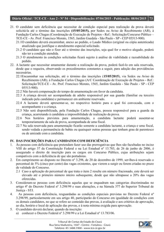Diário Oficial / TCE-CE - Ano 2 - Nº 54 - Disponibilização: 07/04/2015 - Publicação: 08/04/2015 73
21. O candidato sem deficiência que necessitar de condição especial para realização da prova deverá
solicitá-la até o término das inscrições (15/05/2015), por Sedex ou Aviso de Recebimento (AR), à
Fundação Carlos Chagas (Coordenação de Execução de Projetos - Ref.: Solicitação/Concurso Público –
TCE-CE - Av. Prof. Francisco Morato, 1565, Jardim Guedala - São Paulo - SP - CEP 05513-900).
21.1O candidato deverá encaminhar, anexo ao pedido, o Laudo Médico (original ou cópia autenticada)
atualizado que justifique o atendimento especial solicitado.
21.2 O candidato que não o fizer até o término das inscrições, seja qual for o motivo alegado, poderá
não ter a condição atendida.
21.3 O atendimento às condições solicitadas ficará sujeito à análise de viabilidade e razoabilidade do
pedido.
22. A lactante que necessitar amamentar durante a realização da prova, poderá fazê-lo em sala reservada,
desde que o requeira, observando os procedimentos constantes a seguir, para adoção das providências
necessárias.
22.1Encaminhar sua solicitação, até o término das inscrições (15/05/2015), via Sedex ou Aviso de
Recebimento (AR), à Fundação Carlos Chagas (A/C Coordenação de Execução de Projetos - Ref.:
Solicitação/TCE-CE - Av. Prof. Francisco Morato, 1565, Jardim Guedala - São Paulo - SP - CEP
05513-900).
22.2 Não haverá compensação do tempo de amamentação em favor da candidata.
22.3 A criança deverá ser acompanhada de adulto responsável por sua guarda (familiar ou terceiro
indicado pela candidata) e permanecer em ambiente reservado.
22.4 A lactante deverá apresentar-se, no respectivo horário para o qual foi convocada, com o
acompanhante e a criança.
22.5 Não será disponibilizada, pela Fundação Carlos Chagas, pessoa responsável para a guarda da
criança, acarretando à candidata a impossibilidade de realização da prova.
22.6 Nos horários previstos para amamentação, a candidata lactante poderá ausentar-se
temporariamente da sala de prova, acompanhada de uma fiscal.
22.7 Na sala reservada para amamentação ficarão somente a candidata lactante, a criança e uma fiscal,
sendo vedada a permanência de babás ou quaisquer outras pessoas que tenham grau de parentesco
ou de amizade com a candidata.
IV. DAS INSCRIÇÕES PARA CANDIDATOS COM DEFICIÊNCIA
1. Às pessoas com deficiência que pretendam fazer uso das prerrogativas que lhes são facultadas no inciso
VIII do artigo 37 da Constituição Federal e na Lei Estadual nº 13.783, de 26 de junho de 2006, é
assegurado o direito de inscrição para os cargos em Concurso Público, cujas atribuições sejam
compatíveis com a deficiência de que são portadoras.
2. Em cumprimento ao disposto no Decreto nº 3.298, de 20 de dezembro de 1999, ser-lhes-á reservado o
percentual de 5% (cinco por cento) das vagas existentes, que vierem a surgir ou forem criadas no prazo
de validade do Concurso.
2.1 Caso a aplicação do percentual de que trata o item 2 resulte em número fracionado, este deverá ser
elevado até o primeiro número inteiro subsequente, desde que não ultrapasse a 20% das vagas
oferecidas.
3. Consideram-se pessoas com deficiência aquelas que se enquadram nas categorias discriminadas no
artigo 4º do Decreto Federal nº 3.298/99 e suas alterações, e na Súmula 377 do Superior Tribunal de
Justiça - STJ.
4. As pessoas com deficiência, resguardadas as condições especiais previstas no Decreto Federal nº
3.298/99, particularmente em seu artigo 40, participarão do Concurso em igualdade de condições com
os demais candidatos, no que se refere ao conteúdo das provas, à avaliação e aos critérios de aprovação,
ao dia, horário e local de aplicação das provas, e à nota mínima exigida para aprovação.
5. O candidato deverá declarar, quando da inscrição:
a) conhecer o Decreto Federal nº 3.298/99 e a Lei Estadual nº 13.783/06.
 