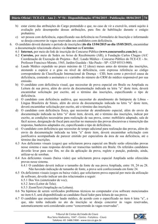 Diário Oficial / TCE-CE - Ano 2 - Nº 54 - Disponibilização: 07/04/2015 - Publicação: 08/04/2015 74
b) estar ciente das atribuições do Cargo pretendido e que, no caso de vir a exercê-lo, estará sujeito à
avaliação pelo desempenho dessas atribuições, para fins de habilitação durante o estágio
probatório.
c) ser pessoa com deficiência, especificando sua deficiência no Formulário de Inscrição e informando
se deseja concorrer às vagas reservadas aos candidatos com deficiência.
6. O candidato deverá durante o período de inscrições (do dia 13/04/2015 ao dia 15/05/2015), encaminhar
a documentação relacionada abaixo via Internet ou Correios:
6.1 Internet, por meio do link de inscrição do Concurso Público (www.concursosfcc.com.br); ou
6.2 Correios, por meio de Sedex ou Aviso de Recebimento (AR), à Fundação Carlos Chagas (A/C
Coordenação de Execução de Projetos - Ref.: Laudo Médico - Concurso Público do TCE-CE - Av.
Professor Francisco Morato, 1565, Jardim Guedala - São Paulo - SP - CEP 05513-900).
a) Laudo Médico expedido no prazo máximo de 12 (doze) meses antes do término das inscrições,
atestando a espécie e o grau ou nível de deficiência, com expressa referência ao código
correspondente da Classificação Internacional de Doença – CID, bem como a provável causa da
deficiência, contendo a assinatura e o carimbo do número do CRM do médico responsável por sua
emissão.
b) O candidato com deficiência visual, que necessitar de prova especial em Braile ou Ampliada ou
Leitura de sua prova, além do envio da documentação indicada na letra “a” deste item, deverá
encaminhar solicitação por escrito, até o término das inscrições, especificando o tipo de
deficiência.
c) O candidato com deficiência auditiva, que necessitar do atendimento do Intérprete de Libras -
Língua Brasileira de Sinais, além do envio da documentação indicada na letra “a” deste item,
deverá encaminhar solicitação por escrito, até o término das inscrições.
d) O candidato com deficiência física, que necessitar de atendimento especial, além do envio da
documentação indicada na letra “a” deste item, deverá, até o término das inscrições, indicar por
escrito, as condições necessárias para realização de sua prova, como: mobiliário adaptado, sala de
fácil acesso, designação de fiscal para auxiliar no manuseio das provas discursivas e transcrição das
respostas, banheiros adaptados etc, especificando o tipo de deficiência.
e) O candidato com deficiência que necessitar de tempo adicional para realização das provas, além do
envio da documentação indicada na letra “a” deste item, deverá encaminhar solicitação com
justificativa acompanhada de parecer emitido por especialista da área de sua deficiência, até o
término das inscrições.
6.3 Aos deficientes visuais (cegos) que solicitarem prova especial em Braile serão oferecidas provas
nesse sistema e suas respostas deverão ser transcritas também em Braile. Os referidos candidatos
deverão levar para esse fim, no dia da aplicação da prova, reglete e punção, podendo, ainda,
utilizar-se de soroban.
6.4 Aos deficientes visuais (baixa visão) que solicitarem prova especial Ampliada serão oferecidas
provas nesse sistema.
6.4.1 O candidato deverá indicar o tamanho da fonte de sua prova Ampliada, entre 18, 24 ou 28.
Não havendo indicação de tamanho de fonte, a prova será confeccionada em fonte 24.
6.5 Os deficientes visuais (cegos ou baixa visão), que solicitarem prova especial por meio da utilização
de software, deverão indicar um dos relacionados a seguir:
6.5.1 Dos Vox (sintetizador de voz);
6.5.2 Jaws (Leitor de Tela);
6.5.3 ZoomText (Ampliação ou Leitura).
6.6 Na hipótese de serem verificados problemas técnicos no computador e/ou software mencionados
no item 6.5, será disponibilizado ao candidato fiscal ledor para leitura de sua prova.
6.7 O candidato que encaminhar laudo médico, de acordo com o especificado no item 6 letra “a”, e
que, não tenha indicado no ato da inscrição se deseja concorrer às vagas reservadas,
automaticamente será considerado como “concorrendo às vagas reservadas”.
 