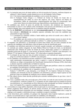 Diário Oficial / TCE-CE - Ano 2 - Nº 54 - Disponibilização: 07/04/2015 - Publicação: 08/04/2015 75
6.8 As instruções para envio do laudo médico no link de inscrição do Concurso, conforme disposto no
subitem 6.1 deste Capitulo, estarão disponíveis no site da Fundação Carlos Chagas.
6.8.1 É de inteira responsabilidade do candidato o envio correto dos arquivos.
6.8.2 A Fundação Carlos Chagas e o Tribunal de Contas do Estado do Ceará não se
responsabilizam por falhas no envio dos arquivos, tais como: arquivos em branco ou
incompletos, falhas de comunicação, congestionamento das linhas de comunicação, bem
como outros fatores de ordem técnica que impossibilitem a transferência de dados.
7. Os candidatos que, dentro do prazo do período das inscrições, não atenderem aos dispositivos
mencionados no item 6 e seus subitens serão considerados como pessoas sem deficiência, seja qual for
o motivo alegado, bem como poderão não ter as condições especiais atendidas.
7.1 No dia 26/05/2015 será publicado no site www.concursosfcc.com.br, da Fundação Carlos Chagas,
lista contendo o deferimento das condições especiais solicitadas, bem como dos candidatos que
concorrerão às vagas reservadas.
7.1.1 Considerar-se-á deferido (válido) o laudo médico que estiver de acordo com a alínea “a”,
item 6 deste Capítulo;
7.1.2 O candidato que não constar na lista de deferidos, poderá interpor recurso no prazo de dois
dias úteis após a publicação indicada no subitem 7.1, vedada a juntada de documentos.
8. O candidato com deficiência, se classificado na forma deste Edital, terá seu nome constante da lista
específica de candidatos com deficiência, além de figurar na lista de classificação geral.
9. O candidato com deficiência aprovado no Concurso, quando nomeado, será submetido à avaliação, a
ser realizada por médico integrante da Junta Médica Oficial do Estado do Ceará, ou devidamente
credenciado pelo Tribunal de Contas do Estado do Ceará, objetivando verificar se a deficiência se
enquadra na previsão do artigo 4º, e seus incisos, do Decreto Federal nº 3.298/99, e suas alterações, e na
Súmula 377, do Superior Tribunal de Justiça - STJ, observadas as seguintes disposições:
9.1 A avaliação de que trata este item, de caráter terminativo, será realizada por equipe prevista pelo
artigo 43, do Decreto Federal nº 3.298/99 e suas alterações.
9.2 Os candidatos com deficiência deverão comparecer à Junta Médica, munidos de laudo (original ou
cópia autenticada) circunstanciado que ateste a espécie e o grau de deficiência, com expressa
referência ao código correspondente da Classificação Internacional de Doenças (CID), observados
os demais requisitos estabelecidos no Edital do concurso.
9.3 Não haverá segunda chamada, seja qual for o motivo alegado para justificar o atraso ou a ausência
do candidato com deficiência à avaliação tratada no item 9.
9.4 Se a deficiência do candidato não se enquadrar na previsão do art. 4º, e seus incisos, do Decreto
Federal nº 3.298/1999, e suas alterações, e na Súmula 377, do Superior Tribunal de Justiça, o
candidato será eliminado da lista de candidatos com deficiência e passará a figurar apenas na lista
geral por Cargo em igualdade de condições com os demais candidatos.
9.5 Não caberá recurso contra decisão proferida pela comissão multidisciplinar de que trata o item 9,
deste Capítulo.
9.6 Caso o candidato tenha sido convocado para a Prova Oral, em razão de estar inscrito como pessoa
com deficiência, conforme Capítulo IV e, na hipótese da não comprovação da condição de pessoa
com deficiência, se a classificação na Prova Discursiva não corresponder aos limites constantes do
item 1 do Capítulo IX, o respectivo candidato será eliminado do certame.
10. A investidura no cargo público dependerá, além da aprovação no concurso público e do atendimento às
demais exigências deste capítulo, de parecer técnico favorável, de caráter conclusivo, emitido por
Equipe Multiprofissional constituída com esta finalidade, atestando a compatibilidade entre o cargo ou
emprego a ser ocupado e a deficiência de que o candidato a ocupa-lo é portador.
11. A não observância, pelo candidato, de qualquer das disposições deste Capítulo implicará a perda do
direito a ser nomeado para as vagas reservadas aos candidatos com deficiência.
12. O laudo médico apresentado terá validade somente para este Concurso Público e não será devolvido.
 
