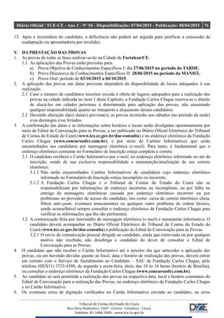 Diário Oficial / TCE-CE - Ano 2 - Nº 54 - Disponibilização: 07/04/2015 - Publicação: 08/04/2015 76
13. Após a investidura do candidato, a deficiência não poderá ser arguida para justificar a concessão de
readaptação ou aposentadoria por invalidez.
V. DA PRESTAÇÃO DAS PROVAS
1. As provas de todas as fases realizar-se-ão na Cidade de Fortaleza/CE.
1.1 As aplicações das Provas estão previstas para:
a) Prova Objetiva de Conhecimentos Específicos I: dia 27/06/2015 no período da TARDE;
b) Prova Discursiva de Conhecimentos Específicos II: 28/06/2015 no período da MANHÃ;
c) Prova Oral: período de 03/10/2015 a 04/10/2015.
2. A aplicação das provas nas datas previstas dependerá da disponibilidade de locais adequados à sua
realização.
2.1 Caso o número de candidatos inscritos exceda à oferta de lugares adequados para a realização das
provas na cidade indicada no item 1 deste Capítulo, a Fundação Carlos Chagas reserva-se o direito
de alocá-los em cidades próximas à determinada para aplicação das provas, não assumindo
qualquer responsabilidade quanto ao transporte e alojamento desses candidatos.
2.2 Havendo alteração da(s) data(s) prevista(s), as provas ocorrerão aos sábados (no período da tarde)
e/ou domingos e/ou feriados.
3. A confirmação das datas e as informações sobre horários e locais serão divulgadas oportunamente por
meio de Edital de Convocação para as Provas, a ser publicado no Diário Oficial Eletrônico do Tribunal
de Contas do Estado do Ceará (www.tce.ce.gov.br/doe-consulta) e no endereço eletrônico da Fundação
Carlos Chagas (www.concursosfcc.com.br), e por meio de Cartões Informativos que serão
encaminhados aos candidatos por mensagem eletrônica (e-mail). Para tanto, é fundamental que o
endereço eletrônico constante no Formulário de Inscrição esteja completo e correto.
3.1 O candidato receberá o Cartão Informativo por e-mail, no endereço eletrônico informado no ato da
inscrição, sendo de sua exclusiva responsabilidade a manutenção/atualização de seu correio
eletrônico.
3.1.1 Não serão encaminhados Cartões Informativos de candidatos cujo endereço eletrônico
informado no Formulário de Inscrição esteja incompleto ou incorreto.
3.1.2 A Fundação Carlos Chagas e o Tribunal de Contas do Estado do Ceará não se
responsabilizam por informações de endereço incorretas ou incompletas, ou por falha na
entrega de mensagens eletrônicas causada por endereço eletrônico incorreto ou por
problemas no provedor de acesso do candidato, tais como: caixa de correio eletrônico cheia,
filtros anti-spam, eventuais truncamentos ou qualquer outro problema de ordem técnica,
sendo aconselhável sempre consultar o endereço eletrônico da Fundação Carlos Chagas para
verificar as informações que lhe são pertinentes.
3.2 A comunicação feita por intermédio de mensagem eletrônica (e-mail) é meramente informativa. O
candidato deverá acompanhar no Diário Oficial Eletrônico do Tribunal de Contas do Estado do
Ceará (www.tce.ce.gov.br/doe-consulta) a publicação do Edital de Convocação para as Provas.
3.2.1 O envio de comunicação pessoal dirigida ao candidato, ainda que extraviada ou por qualquer
motivo não recebida, não desobriga o candidato do dever de consultar o Edital de
Convocação para as Provas.
4. O candidato que não receber o Cartão Informativo até o terceiro dia que anteceder a aplicação das
provas, ou em havendo dúvidas quanto ao local, data e horário de realização das provas, deverá entrar
em contato com o Serviço de Atendimento ao Candidato – SAC da Fundação Carlos Chagas, pelo
telefone (0XX11) 3723-4388, de segunda a sexta-feira, úteis, das 10 às 16 horas (horário de Brasília),
ou consultar o endereço eletrônico da Fundação Carlos Chagas (www.concursosfcc.com.br).
5. Ao candidato só será permitida a realização das provas na respectiva data, local e horário constantes do
Edital de Convocação para a realização das Provas, no endereço eletrônico da Fundação Carlos Chagas
e no Cartão Informativo.
6. Os eventuais erros de digitação verificados no Cartão Informativo enviado ao candidato, ou erros
 