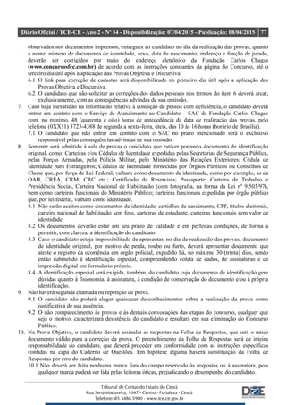 Diário Oficial / TCE-CE - Ano 2 - Nº 54 - Disponibilização: 07/04/2015 - Publicação: 08/04/2015 77
observados nos documentos impressos, entregues ao candidato no dia da realização das provas, quanto
a nome, número de documento de identidade, sexo, data de nascimento, endereço e função de jurado,
deverão ser corrigidos por meio do endereço eletrônico da Fundação Carlos Chagas
(www.concursosfcc.com.br) de acordo com as instruções constantes da página do Concurso, até o
terceiro dia útil após a aplicação das Provas Objetiva e Discursiva.
6.1 O link para correção de cadastro será disponibilizado no primeiro dia útil após a aplicação das
Provas Objetiva e Discursiva.
6.2 O candidato que não solicitar as correções dos dados pessoais nos termos do item 6 deverá arcar,
exclusivamente, com as consequências advindas de sua omissão.
7. Caso haja inexatidão na informação relativa à condição de pessoa com deficiência, o candidato deverá
entrar em contato com o Serviço de Atendimento ao Candidato – SAC da Fundação Carlos Chagas
com, no mínimo, 48 (quarenta e oito) horas de antecedência da data de realização das provas, pelo
telefone (0XX11) 3723-4388 de segunda a sexta-feira, úteis, das 10 às 16 horas (horário de Brasília).
7.1 O candidato que não entrar em contato com o SAC no prazo mencionado será o exclusivo
responsável pelas consequências advindas de sua omissão.
8. Somente será admitido à sala de provas o candidato que estiver portando documento de identificação
original, como: Carteiras e/ou Cédulas de Identidade expedidas pelas Secretarias de Segurança Pública,
pelas Forças Armadas, pela Polícia Militar, pelo Ministério das Relações Exteriores; Cédula de
Identidade para Estrangeiros; Cédulas de Identidade fornecidas por Órgãos Públicos ou Conselhos de
Classe que, por força de Lei Federal, valham como documento de identidade, como por exemplo, as da
OAB, CREA, CRM, CRC etc.; Certificado de Reservista; Passaporte; Carteira de Trabalho e
Previdência Social, Carteira Nacional de Habilitação (com fotografia, na forma da Lei nº 9.503/97),
bem como carteiras funcionais do Ministério Público; carteiras funcionais expedidas por órgão público
que, por lei federal, valham como identidade.
8.1 Não serão aceitos como documentos de identidade: certidões de nascimento, CPF, títulos eleitorais,
carteira nacional de habilitação sem foto, carteiras de estudante, carteiras funcionais sem valor de
identidade.
8.2 Os documentos deverão estar em seu prazo de validade e em perfeitas condições, de forma a
permitir, com clareza, a identificação do candidato.
8.3 Caso o candidato esteja impossibilitado de apresentar, no dia de realização das provas, documento
de identidade original, por motivo de perda, roubo ou furto, deverá apresentar documento que
ateste o registro da ocorrência em órgão policial, expedido há, no máximo 30 (trinta) dias, sendo
então submetido à identificação especial, compreendendo coleta de dados, de assinaturas e de
impressão digital em formulário próprio.
8.4 A identificação especial será exigida, também, do candidato cujo documento de identificação gere
dúvidas quanto à fisionomia, à assinatura, à condição de conservação do documento e/ou à própria
identificação.
9. Não haverá segunda chamada ou repetição de prova.
9.1 O candidato não poderá alegar quaisquer desconhecimentos sobre a realização da prova como
justificativa de sua ausência.
9.2 O não comparecimento às provas e às demais convocações das etapas do concurso, qualquer que
seja o motivo, caracterizará desistência do candidato e resultará em sua eliminação do Concurso
Público.
10. Na Prova Objetiva, o candidato deverá assinalar as respostas na Folha de Respostas, que será o único
documento válido para a correção da prova. O preenchimento da Folha de Respostas será de inteira
responsabilidade do candidato, que deverá proceder em conformidade com as instruções específicas
contidas na capa do Caderno de Questões. Em hipótese alguma haverá substituição da Folha de
Respostas por erro do candidato.
10.1 Não deverá ser feita nenhuma marca fora do campo reservado às respostas ou à assinatura, pois
qualquer marca poderá ser lida pelas leitoras óticas, prejudicando o desempenho do candidato.
 
