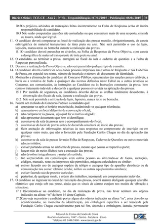 Diário Oficial / TCE-CE - Ano 2 - Nº 54 - Disponibilização: 07/04/2015 - Publicação: 08/04/2015 78
10.2Os prejuízos advindos de marcações feitas incorretamente na Folha de Respostas serão de inteira
responsabilidade do candidato.
10.3 Não serão computadas questões não assinaladas ou que contenham mais de uma resposta, emenda
ou rasura, ainda que legível.
11. O candidato deverá comparecer ao local de realização das provas munido, obrigatoriamente, de caneta
esferográfica de material transparente de tinta preta ou azul. Não será permitido o uso de lápis,
lapiseira, marca-texto ou borracha durante a realização das provas.
11.1O candidato deverá preencher os alvéolos, na Folha de Respostas da Prova Objetiva, com caneta
esferográfica de material transparente de tinta preta ou azul.
12. O candidato, ao terminar a prova, entregará ao fiscal da sala o caderno de questões e a Folha de
Respostas personalizada.
13. Durante a realização da Prova Objetiva, não será permitido qualquer tipo de consulta.
14. O candidato deverá conferir os seus dados pessoais impressos nas Folhas de Respostas e nos Cadernos
de Prova, em especial seu nome, número de inscrição e número do documento de identidade.
15. Motivarão a eliminação do candidato do Concurso Público, sem prejuízo das sanções penais cabíveis, a
burla ou a tentativa de burla a quaisquer das normas definidas neste Edital ou a outras relativas ao
Concurso, aos comunicados, às Instruções ao Candidato ou às Instruções constantes da prova, bem
como o tratamento indevido e descortês a qualquer pessoa envolvida na aplicação das provas.
15.1 Por medida de segurança, os candidatos deverão deixar as orelhas totalmente descobertas, à
observação dos fiscais de sala, durante a realização das provas.
15.2 Não será permitida a utilização de lápis, lapiseira, marca texto ou borracha.
16. Poderá ser excluído do Concurso Público o candidato que:
a) apresentar-se após o horário estabelecido, inadmitindo-se qualquer tolerância;
b) apresentar-se em local diferente da convocação oficial;
c) não comparecer às provas, seja qual for o motivo alegado;
d) não apresentar documento que bem o identifique;
e) ausentar-se da sala de provas sem o acompanhamento do fiscal;
f) ausentar-se do local de provas antes de decorrida uma hora do início das provas;
g) fizer anotação de informações relativas às suas respostas no comprovante de inscrição ou em
qualquer outro meio, que não o fornecido pela Fundação Carlos Chagas no dia da aplicação das
provas;
h) ausentar-se da sala de provas levando Folha de Respostas, Caderno de Questões ou outros materiais
não permitidos;
i) estiver portando armas no ambiente de provas, mesmo que possua o respectivo porte;
j) lançar mão de meios ilícitos para a execução das provas;
k) não devolver integralmente o material recebido;
l) for surpreendido em comunicação com outras pessoas ou utilizando-se de livros, anotações,
códigos, manuais, notas ou impressos não permitidos, máquina calculadora ou similar;
m) estiver fazendo uso de qualquer espécie de relógio e qualquer tipo de aparelho eletrônico ou de
comunicação tais como: telefone celular, tablets ou outros equipamentos similares;
n) estiver fazendo uso de protetor auricular;
o) perturbar, de qualquer modo, a ordem dos trabalhos, incorrendo em comportamento indevido.
17. O candidato ao ingressar no local de realização das provas, deverá manter desligado qualquer aparelho
eletrônico que esteja sob sua posse, ainda que os sinais de alarme estejam nos modos de vibração e
silencioso.
17.1 Recomenda-se ao candidato, no dia da realização da prova, não levar nenhum dos objetos
indicados na alínea “m” do item 16 deste Capítulo.
17.2Caso seja necessário o candidato portar algum dos objetos indicados na alínea “m”, estes deverão ser
acondicionados, no momento da identificação, em embalagem específica a ser fornecida pela
Fundação Carlos Chagas exclusivamente para tal fim, devendo a embalagem, lacrada, permanecer
 