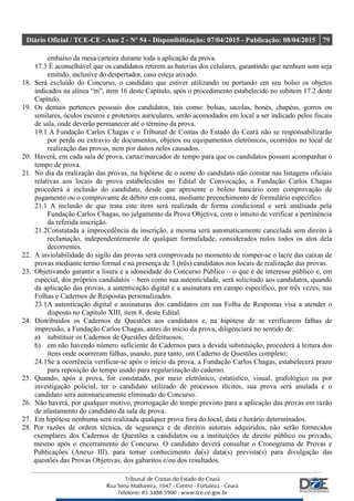 Diário Oficial / TCE-CE - Ano 2 - Nº 54 - Disponibilização: 07/04/2015 - Publicação: 08/04/2015 79
embaixo da mesa/carteira durante toda a aplicação da prova.
17.3 É aconselhável que os candidatos retirem as baterias dos celulares, garantindo que nenhum som seja
emitido, inclusive do despertador, caso esteja ativado.
18. Será excluído do Concurso, o candidato que estiver utilizando ou portando em seu bolso os objetos
indicados na alínea “m”, item 16 deste Capítulo, após o procedimento estabelecido no subitem 17.2 deste
Capítulo.
19. Os demais pertences pessoais dos candidatos, tais como: bolsas, sacolas, bonés, chapéus, gorros ou
similares, óculos escuros e protetores auriculares, serão acomodados em local a ser indicado pelos fiscais
de sala, onde deverão permanecer até o término da prova.
19.1 A Fundação Carlos Chagas e o Tribunal de Contas do Estado do Ceará não se responsabilizarão
por perda ou extravio de documentos, objetos ou equipamentos eletrônicos, ocorridos no local de
realização das provas, nem por danos neles causados.
20. Haverá, em cada sala de prova, cartaz/marcador de tempo para que os candidatos possam acompanhar o
tempo de prova.
21. No dia da realização das provas, na hipótese de o nome do candidato não constar nas listagens oficiais
relativas aos locais de prova estabelecidos no Edital de Convocação, a Fundação Carlos Chagas
procederá à inclusão do candidato, desde que apresente o boleto bancário com comprovação de
pagamento ou o comprovante de débito em conta, mediante preenchimento de formulário específico.
21.1 A inclusão de que trata este item será realizada de forma condicional e será analisada pela
Fundação Carlos Chagas, no julgamento da Prova Objetiva, com o intuito de verificar a pertinência
da referida inscrição.
21.2Constatada a improcedência da inscrição, a mesma será automaticamente cancelada sem direito à
reclamação, independentemente de qualquer formalidade, considerados nulos todos os atos dela
decorrentes.
22. A inviolabilidade do sigilo das provas será comprovada no momento de romper-se o lacre das caixas de
provas mediante termo formal e na presença de 3 (três) candidatos nos locais de realização das provas.
23. Objetivando garantir a lisura e a idoneidade do Concurso Público – o que é de interesse público e, em
especial, dos próprios candidatos – bem como sua autenticidade, será solicitado aos candidatos, quando
da aplicação das provas, a autenticação digital e a assinatura em campo específico, por três vezes, nas
Folhas e Cadernos de Respostas personalizados.
23.1A autenticação digital e assinaturas dos candidatos em sua Folha de Respostas visa a atender o
disposto no Capítulo XIII, item 8, deste Edital.
24. Distribuídos os Cadernos de Questões aos candidatos e, na hipótese de se verificarem falhas de
impressão, a Fundação Carlos Chagas, antes do início da prova, diligenciará no sentido de:
a) substituir os Cadernos de Questões defeituosos;
b) em não havendo número suficiente de Cadernos para a devida substituição, procederá à leitura dos
itens onde ocorreram falhas, usando, para tanto, um Caderno de Questões completo;
24.1Se a ocorrência verificar-se após o início da prova, a Fundação Carlos Chagas, estabelecerá prazo
para reposição do tempo usado para regularização do caderno.
25. Quando, após a prova, for constatado, por meio eletrônico, estatístico, visual, grafológico ou por
investigação policial, ter o candidato utilizado de processos ilícitos, sua prova será anulada e o
candidato será automaticamente eliminado do Concurso.
26. Não haverá, por qualquer motivo, prorrogação do tempo previsto para a aplicação das provas em razão
de afastamento do candidato da sala de prova.
27. Em hipótese nenhuma será realizada qualquer prova fora do local, data e horário determinados.
28. Por razões de ordem técnica, de segurança e de direitos autorais adquiridos, não serão fornecidos
exemplares dos Cadernos de Questões a candidatos ou a instituições de direito público ou privado,
mesmo após o encerramento do Concurso. O candidato deverá consultar o Cronograma de Provas e
Publicações (Anexo III), para tomar conhecimento da(s) data(s) prevista(s) para divulgação das
questões das Provas Objetivas, dos gabaritos e/ou dos resultados.
 