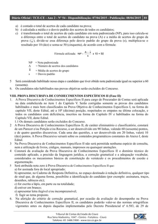 Diário Oficial / TCE-CE - Ano 2 - Nº 54 - Disponibilização: 07/04/2015 - Publicação: 08/04/2015 81
a) é contado o total de acertos de cada candidato na prova;
b) é calculada a média e o desvio padrão dos acertos de todos os candidatos;
c) é transformado o total de acertos de cada candidato em nota padronizada (NP), para isso calcula-se
a diferença entre o total de acertos do candidato na prova (A) e a média de acertos do grupo da
prova ( x ), divide-se essa diferença pelo desvio padrão do grupo da prova (s), multiplica-se o
resultado por 10 (dez) e soma-se 50 (cinquenta), de acordo com a fórmula:
Fórmula utilizada:
s
xA
NP
−
= x 10 + 50
NP = Nota padronizada
A = Número de acertos dos candidatos
x = Média de acertos do grupo
s = Desvio padrão
5 Será considerado habilitado nessa etapa o candidato que tiver obtido nota padronizada igual ou superior a 60
(sessenta).
6. Os candidatos não habilitados nas provas objetivas serão excluídos do Concurso.
VIII. PROVA DISCURSIVA DE CONHECIMENTOS ESPECÍFICOS II (Fase II)
1. A Prova Discursiva de Conhecimentos Específicos II para cargo de Procurador de Contas será aplicada
na data estabelecida no item 1 do Capítulo V. Serão corrigidas somente as provas dos candidatos
habilitados e mais bem classificados na Prova Objetiva de Conhecimentos Específicos I, na forma do
capítulo VII, deste Edital, até a 10ª (décima) posição, respeitados os empates na última colocação, e
todos os candidatos com deficiência, inscritos na forma do Capítulo IV e habilitados na forma do
Capítulo VII, deste Edital.
1.1 Os demais candidatos serão excluídos do Concurso.
2 A Prova Discursiva de Conhecimentos Específicos II, de caráter eliminatório e classificatório, constará
de um Parecer e/ou Petição e/ou Recurso, a ser desenvolvido em 90 linhas, valendo 60 (sessenta) pontos,
e de quatro questões discursivas. Cada uma das questões, a ser desenvolvida em 20 linhas, valerá 10
(dez) pontos. A Prova Discursiva versará sobre os conteúdos programáticos constantes do Anexo I, deste
Edital.
3 Na Prova Discursiva de Conhecimentos Específicos II não será permitida nenhuma espécie de consulta,
nem a utilização de livros, códigos, manuais, impressos ou quaisquer anotações.
4 Constará da avaliação da Prova Discursiva de Conhecimentos Específicos II o domínio técnico do
conteúdo aplicado, a precisão da linguagem jurídica, a correção gramatical e a adequação vocabular,
considerados os mecanismos básicos de constituição do vernáculo e os procedimentos de coesão e
argumentação.
5 Será atribuída nota zero à Prova Discursiva de Conhecimentos Específicos II que:
a) for assinada fora do local apropriado;
b) apresentar, no Caderno de Resposta Definitiva, no espaço destinado à redação definitiva, qualquer tipo
de sinal que, de alguma forma, possibilite a identificação do candidato (por exemplo: assinatura, traços,
desenhos, rabiscos etc);
c) for escrita a lápis, em parte ou na totalidade;
d) estiver em branco;
e) apresentar letra ilegível e/ou incompreensível;
f) fugir ao tema proposto.
6. Na aferição do critério de correção gramatical, por ocasião da avaliação do desempenho na Prova
Discursiva de Conhecimentos Específicos II, os candidatos poderão valer-se das normas ortográficas
vigorantes antes ou depois daquelas implementadas pelo Decreto Presidencial nº 6.583, de 29 de
 
