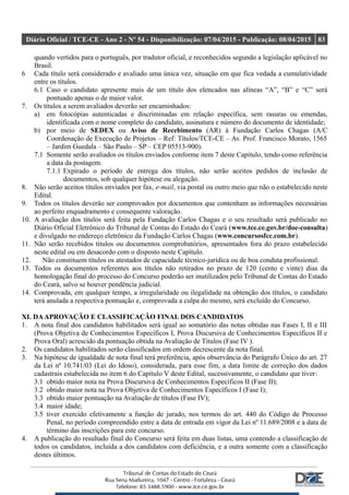 Diário Oficial / TCE-CE - Ano 2 - Nº 54 - Disponibilização: 07/04/2015 - Publicação: 08/04/2015 83
quando vertidos para o português, por tradutor oficial, e reconhecidos segundo a legislação aplicável no
Brasil.
6 Cada título será considerado e avaliado uma única vez, situação em que fica vedada a cumulatividade
entre os títulos.
6.1 Caso o candidato apresente mais de um título dos elencados nas alíneas “A”, “B” e “C” será
pontuado apenas o de maior valor.
7. Os títulos a serem avaliados deverão ser encaminhados:
a) em fotocópias autenticadas e discriminadas em relação específica, sem rasuras ou emendas,
identificada com o nome completo do candidato, assinatura e número do documento de identidade;
b) por meio de SEDEX ou Aviso de Recebimento (AR) à Fundação Carlos Chagas (A/C
Coordenação de Execução de Projetos – Ref: Títulos/TCE-CE – Av. Prof. Francisco Morato, 1565
– Jardim Guedala – São Paulo – SP – CEP 05513-900).
7.1 Somente serão avaliados os títulos enviados conforme item 7 deste Capítulo, tendo como referência
a data da postagem.
7.1.1 Expirado o período de entrega dos títulos, não serão aceitos pedidos de inclusão de
documentos, sob qualquer hipótese ou alegação.
8. Não serão aceitos títulos enviados por fax, e-mail, via postal ou outro meio que não o estabelecido neste
Edital.
9. Todos os títulos deverão ser comprovados por documentos que contenham as informações necessárias
ao perfeito enquadramento e consequente valoração.
10. A avaliação dos títulos será feita pela Fundação Carlos Chagas e o seu resultado será publicado no
Diário Oficial Eletrônico do Tribunal de Contas do Estado do Ceará (www.tce.ce.gov.br/doe-consulta)
e divulgado no endereço eletrônico da Fundação Carlos Chagas (www.concursosfcc.com.br).
11. Não serão recebidos títulos ou documentos comprobatórios, apresentados fora do prazo estabelecido
neste edital ou em desacordo com o disposto neste Capítulo.
12. Não constituem títulos os atestados de capacidade técnico-jurídica ou de boa conduta profissional.
13. Todos os documentos referentes aos títulos não retirados no prazo de 120 (cento e vinte) dias da
homologação final do processo do Concurso poderão ser inutilizados pelo Tribunal de Contas do Estado
do Ceará, salvo se houver pendência judicial.
14. Comprovada, em qualquer tempo, a irregularidade ou ilegalidade na obtenção dos títulos, o candidato
terá anulada a respectiva pontuação e, comprovada a culpa do mesmo, será excluído do Concurso.
XI. DAAPROVAÇÃO E CLASSIFICAÇÃO FINAL DOS CANDIDATOS
1. A nota final dos candidatos habilitados será igual ao somatório das notas obtidas nas Fases I, II e III
(Prova Objetiva de Conhecimentos Específicos I, Prova Discursiva de Conhecimentos Específicos II e
Prova Oral) acrescido da pontuação obtida na Avaliação de Títulos (Fase IV ).
2. Os candidatos habilitados serão classificados em ordem decrescente da nota final.
3. Na hipótese de igualdade de nota final terá preferência, após observância do Parágrafo Único do art. 27
da Lei nº 10.741/03 (Lei do Idoso), considerada, para esse fim, a data limite de correção dos dados
cadastrais estabelecida no item 6 do Capítulo V deste Edital, sucessivamente, o candidato que tiver:
3.1 obtido maior nota na Prova Discursiva de Conhecimentos Específicos II (Fase II);
3.2 obtido maior nota na Prova Objetiva de Conhecimentos Específicos I (Fase I);
3.3 obtido maior pontuação na Avaliação de títulos (Fase IV);
3.4 maior idade;
3.5 tiver exercido efetivamente a função de jurado, nos termos do art. 440 do Código de Processo
Penal, no período compreendido entre a data de entrada em vigor da Lei nº 11.689/2008 e a data de
término das inscrições para este concurso.
4. A publicação do resultado final do Concurso será feita em duas listas, uma contendo a classificação de
todos os candidatos, incluída a dos candidatos com deficiência, e a outra somente com a classificação
destes últimos.
 