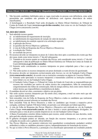 Diário Oficial / TCE-CE - Ano 2 - Nº 54 - Disponibilização: 07/04/2015 - Publicação: 08/04/2015 84
5. Não havendo candidatos habilitados para as vagas reservadas às pessoas com deficiência, estas serão
preenchidas por candidato não portador de deficiência com rigorosa observância da ordem
classificatória.
6. A homologação e o Resultado Final serão divulgados no Diário Oficial Eletrônico do Tribunal de
Contas do Estado do Ceará (www.tce.ce.gov.br/doe-consulta), bem como no site da Fundação Carlos
Chagas (www.concursosfcc.com.br).
XII. DOS RECURSOS
1. Será admitido recurso quanto:
a) ao indeferimento do requerimento de inscrição;
b) ao indeferimento do requerimento de isenção do valor da inscrição;
c) ao indeferimento da condição especial e/ou solicitação especial;
d) à aplicação das Provas;
e) às questões das Provas Objetivas e gabaritos;
f) à vista da Folha de Respostas das Provas Objetiva e Discursivas;
g) à avaliação dos Títulos;
h) ao resultado das provas.
2. Os recursos deverão ser interpostos no prazo de 2 (dois) dias úteis após a ocorrência do evento que lhes
der causa, tendo como termo inicial o 1º dia útil subsequente.
2.1 Tratando-se de recurso quanto ao resultado das Provas, será considerado termo inicial o 1º dia útil
subsequente à data da publicação no Diário Oficial Eletrônico do Tribunal de Contas do Estado do
Ceará (www.tce.ce.gov.br/doe-consulta).
2.2 Somente serão considerados os recursos interpostos no prazo estipulado para a fase a que se
referem.
2.3 Não serão aceitos os recursos interpostos em prazo destinado a evento diverso do questionado.
3. Os recursos deverão ser interpostos exclusivamente pela Internet, no site da Fundação Carlos Chagas
(www.concursosfcc.com.br), de acordo com as instruções constantes na página do Concurso Público.
3.1 Somente serão apreciados os recursos interpostos e transmitidos conforme as instruções contidas
neste Edital e no site da Fundação Carlos Chagas.
3.2 A Fundação Carlos Chagas e o Tribunal de Contas do Estado do Ceará não se responsabilizam por
recursos não recebidos por motivo de ordem técnica dos computadores, falha de comunicação,
congestionamento das linhas de comunicação, falta de energia elétrica, bem como outros fatores de
ordem técnica que impossibilitem a transferência de dados.
4. O candidato deverá ser claro, consistente e objetivo em seu pleito.
5. Não serão aceitos recursos interpostos por fac-símile (fax), telegrama, e-mail ou outro meio que não
seja o especificado neste Edital.
6. Será concedida vista da Folha de Respostas da Prova Objetiva a todos os candidatos que realizaram
prova, no período recursal referente ao resultado das Provas.
7. Será concedida Vista da Prova Discursiva a todos os candidatos que tiveram a respectiva prova
corrigida, conforme Capítulo VIII deste Edital, em período a ser informado em Edital específico.
8. A vista da Folha de Respostas das Provas Objetiva e Discursiva será realizada no site da Fundação
Carlos Chagas www.concursosfcc.com.br, em data e horário a serem oportunamente divulgados. As
instruções para a vista de prova estarão disponíveis no site da Fundação Carlos Chagas.
9. A Banca Examinadora constitui última instância para recurso, sendo soberana em suas decisões, razão
pela qual não caberão recursos adicionais.
10. O gabarito divulgado poderá ser alterado, em função dos recursos interpostos, e as provas serão
corrigidas de acordo com o gabarito oficial definitivo.
11 Nas Provas Objetivas, o(s) ponto(s) relativo(s) à(s) questão(ões) eventualmente anulada(s) será(ão)
atribuído(s) a todos os candidatos presentes à prova, independentemente de formulação de recurso.
12. No que se refere à Prova Discursiva, a pontuação e/ou classificação apresentada nos resultados poderão
 