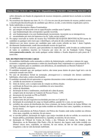 Diário Oficial / TCE-CE - Ano 2 - Nº 54 - Disponibilização: 07/04/2015 - Publicação: 08/04/2015 85
sofrer alterações em função do julgamento de recursos interpostos, podendo haver exclusão ou inclusão
de candidatos.
13. Na ocorrência do disposto nos itens 10, 11 e 12 e/ou em caso de provimento de recurso, poderá ocorrer
a classificação/desclassificação do candidato que obtiver, ou não, a nota mínima exigida para a prova.
14. Serão indeferidos os recursos:
a) cujo teor desrespeite a Banca Examinadora;
b) que estejam em desacordo com as especificações contidas neste Capítulo;
c) cuja fundamentação não corresponda à questão recorrida;
d) sem fundamentação e/ou com fundamentação inconsistente, incoerente ou os intempestivos;
e) encaminhados por meio da Imprensa e/ou de “redes sociais online”.
15. No espaço reservado às razões do recurso fica VEDADA QUALQUER IDENTIFICAÇÃO (nome do
candidato ou qualquer outro meio que o identifique), sob pena de não conhecimento do recurso.
16. Admitir-se-á um único recurso por candidato para cada evento referido no item 1 deste Capítulo,
devidamente fundamentado, sendo desconsiderado recurso de igual teor.
17. As respostas de todos os recursos, quer procedentes ou improcedentes, serão levadas ao conhecimento
de todos os candidatos inscritos no Concurso por meio do site da Fundação Carlos Chagas
www.concursosfcc.com.br, não tendo qualquer caráter didático e ficarão disponíveis pelo prazo de 7
(sete) dias.
XIII. DO PROVIMENTO DO CARGO
1. Os candidatos habilitados serão nomeados a critério da Administração, conforme o número de vagas
existentes e seguindo rigorosamente a ordem de classificação final, respeitando-se o percentual de 5%
das vagas existentes para os candidatos com deficiência, em atendimento ao Decreto Federal nº
3.298/99 e alterações posteriores.
2. O candidato nomeado que, por qualquer motivo, não tomar posse dentro do prazo legal terá o ato de
nomeação tornado sem efeito.
3. No caso de desistência formal da nomeação, prosseguir-se-á a nomeação dos demais candidatos
habilitados, observada a ordem classificatória.
4. O candidato nomeado deverá apresentar os seguintes documentos como condição para sua posse:
a) certidão de nascimento ou casamento;
b) título de eleitor, com o comprovante de votação na última eleição;
c) certificado de Reservista, para os candidatos do sexo masculino;
d) cédula de Identidade;
e) declaração de bens e rendimentos, atualizada até a data da posse;
f) comprovante de inscrição no Cadastro de Pessoas Físicas – CPF;
g) documento de inscrição no PIS ou PASEP;
h) quatro fotos 3x4, recentes;
i) comprovante dos pré-requisitos/escolaridade previstos no Capítulo II;
j) declaração de acumulação de cargo ou função pública, quando for o caso, ou sua negativa;
k) certidões dos setores de distribuição dos foros criminais, da Justiça Federal, da Justiça Militar e da
Justiça Estadual, dos lugares em que tenha residido nos últimos cinco anos, expedidas, no máximo,
há seis meses;
l) folha de antecedentes da Polícia Federal e da Polícia dos Estados onde tenha residido nos últimos
cinco anos, expedida, no máximo, há seis meses;
m) se servidor público, declaração do órgão a que esteja vinculado de não ter sofrido, no exercício da
função pública, penalidade administrativa, expedida, no máximo, há seis meses;
n) declaração do Tribunal de Contas da União, e dos Tribunais de Contas dos Estados e dos
Municípios, ou do Município (São Paulo e Rio de Janeiro), dos lugares onde tenha residido nos
últimos cincos anos, expedidas, no máximo, há seis meses, de não ter tido contas julgadas
irregulares e não ter sido declarado inabilitado.
 