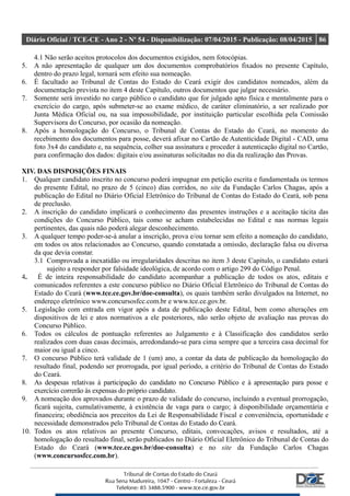 Diário Oficial / TCE-CE - Ano 2 - Nº 54 - Disponibilização: 07/04/2015 - Publicação: 08/04/2015 86
4.1 Não serão aceitos protocolos dos documentos exigidos, nem fotocópias.
5. A não apresentação de qualquer um dos documentos comprobatórios fixados no presente Capítulo,
dentro do prazo legal, tornará sem efeito sua nomeação.
6. É facultado ao Tribunal de Contas do Estado do Ceará exigir dos candidatos nomeados, além da
documentação prevista no item 4 deste Capítulo, outros documentos que julgar necessário.
7. Somente será investido no cargo público o candidato que for julgado apto física e mentalmente para o
exercício do cargo, após submeter-se ao exame médico, de caráter eliminatório, a ser realizado por
Junta Médica Oficial ou, na sua impossibilidade, por instituição particular escolhida pela Comissão
Supervisora do Concurso, por ocasião da nomeação.
8. Após a homologação do Concurso, o Tribunal de Contas do Estado do Ceará, no momento do
recebimento dos documentos para posse, deverá afixar no Cartão de Autenticidade Digital - CAD, uma
foto 3x4 do candidato e, na sequência, colher sua assinatura e proceder à autenticação digital no Cartão,
para confirmação dos dados: digitais e/ou assinaturas solicitadas no dia da realização das Provas.
XIV. DAS DISPOSIÇÕES FINAIS
1. Qualquer candidato inscrito no concurso poderá impugnar em petição escrita e fundamentada os termos
do presente Edital, no prazo de 5 (cinco) dias corridos, no site da Fundação Carlos Chagas, após a
publicação do Edital no Diário Oficial Eletrônico do Tribunal de Contas do Estado do Ceará, sob pena
de preclusão.
2. A inscrição do candidato implicará o conhecimento das presentes instruções e a aceitação tácita das
condições do Concurso Público, tais como se acham estabelecidas no Edital e nas normas legais
pertinentes, das quais não poderá alegar desconhecimento.
3. A qualquer tempo poder-se-á anular a inscrição, prova e/ou tornar sem efeito a nomeação do candidato,
em todos os atos relacionados ao Concurso, quando constatada a omissão, declaração falsa ou diversa
da que devia constar.
3.1 Comprovada a inexatidão ou irregularidades descritas no item 3 deste Capítulo, o candidato estará
sujeito a responder por falsidade ideológica, de acordo com o artigo 299 do Código Penal.
4. É de inteira responsabilidade do candidato acompanhar a publicação de todos os atos, editais e
comunicados referentes a este concurso público no Diário Oficial Eletrônico do Tribunal de Contas do
Estado do Ceará (www.tce.ce.gov.br/doe-consulta), os quais também serão divulgados na Internet, no
endereço eletrônico www.concursosfcc.com.br e www.tce.ce.gov.br.
5. Legislação com entrada em vigor após a data de publicação deste Edital, bem como alterações em
dispositivos de lei e atos normativos a ele posteriores, não serão objeto de avaliação nas provas do
Concurso Público.
6. Todos os cálculos de pontuação referentes ao Julgamento e à Classificação dos candidatos serão
realizados com duas casas decimais, arredondando-se para cima sempre que a terceira casa decimal for
maior ou igual a cinco.
7. O concurso Público terá validade de 1 (um) ano, a contar da data de publicação da homologação do
resultado final, podendo ser prorrogada, por igual período, a critério do Tribunal de Contas do Estado
do Ceará.
8. As despesas relativas à participação do candidato no Concurso Público e à apresentação para posse e
exercício correrão às expensas do próprio candidato.
9. A nomeação dos aprovados durante o prazo de validade do concurso, incluindo a eventual prorrogação,
ficará sujeita, cumulativamente, à existência de vaga para o cargo; à disponibilidade orçamentária e
financeira; obediência aos preceitos da Lei de Responsabilidade Fiscal e conveniência, oportunidade e
necessidade demonstrados pelo Tribunal de Contas do Estado do Ceará.
10. Todos os atos relativos ao presente Concurso, editais, convocações, avisos e resultados, até a
homologação do resultado final, serão publicados no Diário Oficial Eletrônico do Tribunal de Contas do
Estado do Ceará (www.tce.ce.gov.br/doe-consulta) e no site da Fundação Carlos Chagas
(www.concursosfcc.com.br).
 