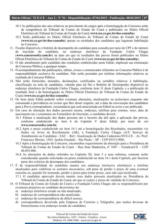 Diário Oficial / TCE-CE - Ano 2 - Nº 54 - Disponibilização: 07/04/2015 - Publicação: 08/04/2015 87
10.1 As publicações dos atos relativos ao provimento de cargos após a homologação do Concurso serão
de competência do Tribunal de Contas do Estado do Ceará e publicados no Diário Oficial
Eletrônico do Tribunal de Contas do Estado do Ceará (www.tce.ce.gov.br/doe-consulta).
10.2 Serão publicados no Diário Oficial Eletrônico do Tribunal de Contas do Estado do Ceará
(www.tce.ce.gov.br/doe-consulta) apenas os resultados dos candidatos que lograram habilitação
no Concurso.
11. Ficarão disponíveis o boletim de desempenho do candidato para consulta por meio do CPF e do número
de inscrição do candidato, no endereço eletrônico da Fundação Carlos Chagas
(www.concursosfcc.com.br) na data em que os resultados das provas forem publicados no Diário
Oficial Eletrônico do Tribunal de Contas do Estado do Ceará (www.tce.ce.gov.br/doe-consulta).
12. O não atendimento pelo candidato das condições estabelecidas neste Edital, implicará sua eliminação
do Concurso Público, a qualquer tempo.
13. O acompanhamento das publicações, editais, avisos e comunicados referentes ao Concurso Público é de
responsabilidade exclusiva do candidato. Não serão prestadas por telefone informações relativas ao
resultado do Concurso Público.
14. Não serão fornecidos atestados, declarações, certificados ou certidões relativos à habilitação,
classificação ou nota de candidatos, valendo para tal fim o Boletim de Desempenho disponível no
endereço eletrônico da Fundação Carlos Chagas, conforme item 11 deste Capítulo, e a publicação do
resultado final e da homologação no Diário Oficial Eletrônico do Tribunal de Contas do Estado do
Ceará (www.tce.ce.gov.br/doe-consulta).
15. Os itens deste Edital poderão sofrer eventuais alterações, atualizações ou acréscimos enquanto não
consumada a providência ou evento que lhes disser respeito, até a data da convocação dos candidatos
para a Prova correspondente, circunstância que será mencionada em Edital ou aviso a ser publicado.
16. Em caso de alteração dos dados pessoais (nome, endereço, telefone para contato, sexo, data de
nascimento etc.) constantes no Formulário de Inscrição, o candidato deverá:
16.1 Efetuar a atualização dos dados pessoais até o terceiro dia útil após a aplicação das provas,
conforme estabelecido no item 6 do Capítulo V deste Edital, por meio do site
www.concursosfcc.com.br.
16.2 Após o prazo estabelecido no item 16.1 até a homologação dos Resultados, encaminhar via
Sedex ou Aviso de Recebimento (AR), à Fundação Carlos Chagas (A/C Serviço de
Atendimento ao Candidato - SAC – Ref.: Atualização de Dados Cadastrais/TCE-CE – Av. Prof.
Francisco Morato, 1565, Jardim Guedala – São Paulo – SP – CEP 05513-900).
16.3 Após a homologação do Concurso, encaminhar requerimento da alteração para a Presidência do
Tribunal de Contas do Estado do Ceará – Rua Sena Madureira, nº 1047 – Fortaleza/CE – CEP
60.055-080.
16.4 As alterações de dados referidos no Capítulo XI, item 3 e seus subitens, somente serão
consideradas quando solicitadas no prazo estabelecido no item 16.1 deste Capítulo, por fazerem
parte dos critérios de desempate dos candidatos.
17. É de responsabilidade do candidato manter seu endereço (inclusive eletrônico) e telefone
atualizados para viabilizar os contatos necessários, sob pena de perder o prazo de uma eventual
consulta ou, quando for nomeado, perder o prazo para tomar posse, caso não seja localizado.
17.1 O candidato aprovado deverá manter seus dados pessoais atualizados na Presidência do
Tribunal de Contas do Estado do Ceará, até que se expire o prazo de validade do Concurso.
18. O Tribunal de Contas do Estado do Ceará e a Fundação Carlos Chagas não se responsabilizam por
eventuais prejuízos ao candidato decorrentes de:
a) endereço eletrônico errado ou não atualizado;
b) endereço de correspondência não atualizado;
c) endereço de correspondência de difícil acesso;
d) correspondência devolvida pela Empresa de Correios e Telégrafos, por razões diversas de
fornecimento e/ou endereço errado do candidato;
 