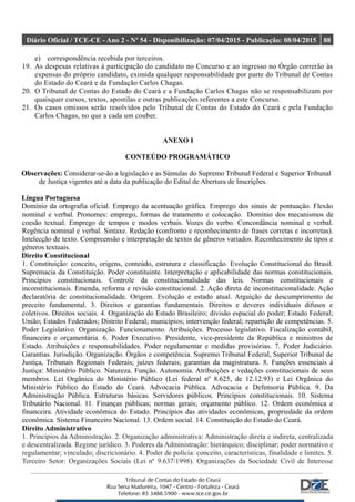 Diário Oficial / TCE-CE - Ano 2 - Nº 54 - Disponibilização: 07/04/2015 - Publicação: 08/04/2015 88
e) correspondência recebida por terceiros.
19. As despesas relativas à participação do candidato no Concurso e ao ingresso no Órgão correrão às
expensas do próprio candidato, eximida qualquer responsabilidade por parte do Tribunal de Contas
do Estado do Ceará e da Fundação Carlos Chagas.
20. O Tribunal de Contas do Estado do Ceará e a Fundação Carlos Chagas não se responsabilizam por
quaisquer cursos, textos, apostilas e outras publicações referentes a este Concurso.
21. Os casos omissos serão resolvidos pelo Tribunal de Contas do Estado do Ceará e pela Fundação
Carlos Chagas, no que a cada um couber.
ANEXO I
CONTEÚDO PROGRAMÁTICO
Observações: Considerar-se-ão a legislação e as Súmulas do Supremo Tribunal Federal e Superior Tribunal
de Justiça vigentes até a data da publicação do Edital de Abertura de Inscrições.
Língua Portuguesa
Domínio da ortografia oficial. Emprego da acentuação gráfica. Emprego dos sinais de pontuação. Flexão
nominal e verbal. Pronomes: emprego, formas de tratamento e colocação. Domínio dos mecanismos de
coesão textual. Emprego de tempos e modos verbais. Vozes do verbo. Concordância nominal e verbal.
Regência nominal e verbal. Sintaxe. Redação (confronto e reconhecimento de frases corretas e incorretas).
Intelecção de texto. Compreensão e interpretação de textos de gêneros variados. Reconhecimento de tipos e
gêneros textuais.
Direito Constitucional
1. Constituição: conceito, origens, conteúdo, estrutura e classificação. Evolução Constitucional do Brasil.
Supremacia da Constituição. Poder constituinte. Interpretação e aplicabilidade das normas constitucionais.
Princípios constitucionais. Controle da constitucionalidade das leis. Normas constitucionais e
inconstitucionais. Emenda, reforma e revisão constitucional. 2. Ação direta de inconstitucionalidade. Ação
declaratória de constitucionalidade. Origem. Evolução e estado atual. Arguição de descumprimento de
preceito fundamental. 3. Direitos e garantias fundamentais. Direitos e deveres individuais difusos e
coletivos. Direitos sociais. 4. Organização do Estado Brasileiro; divisão espacial do poder; Estado Federal;
União; Estados Federados; Distrito Federal; municípios; intervenção federal; repartição de competências. 5.
Poder Legislativo. Organização. Funcionamento. Atribuições. Processo legislativo. Fiscalização contábil,
financeira e orçamentária. 6. Poder Executivo. Presidente, vice-presidente da República e ministros de
Estado. Atribuições e responsabilidades. Poder regulamentar e medidas provisórias. 7. Poder Judiciário.
Garantias. Jurisdição. Organização. Órgãos e competência. Supremo Tribunal Federal, Superior Tribunal de
Justiça, Tribunais Regionais Federais; juízes federais; garantias da magistratura. 8. Funções essenciais à
Justiça: Ministério Público. Natureza. Função. Autonomia. Atribuições e vedações constitucionais de seus
membros. Lei Orgânica do Ministério Público (Lei federal nº 8.625, de 12.12.93) e Lei Orgânica do
Ministério Público do Estado do Ceará. Advocacia Pública. Advocacia e Defensoria Pública. 9. Da
Administração Pública. Estruturas básicas. Servidores públicos. Princípios constitucionais. 10. Sistema
Tributário Nacional. 11. Finanças públicas; normas gerais; orçamento público. 12. Ordem econômica e
financeira. Atividade econômica do Estado. Princípios das atividades econômicas, propriedade da ordem
econômica. Sistema Financeiro Nacional. 13. Ordem social. 14. Constituição do Estado do Ceará.
Direito Administrativo
1. Princípios da Administração. 2. Organização administrativa: Administração direta e indireta, centralizada
e descentralizada. Regime jurídico. 3. Poderes da Administração: hierárquico; disciplinar; poder normativo e
regulamentar; vinculado; discricionário. 4. Poder de polícia: conceito, características, finalidade e limites. 5.
Terceiro Setor: Organizações Sociais (Lei nº 9.637/1998). Organizações da Sociedade Civil de Interesse
 