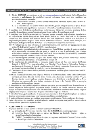 Diário Oficial / TCE-CE - Ano 2 - Nº 54 - Disponibilização: 07/04/2015 - Publicação: 08/04/2015 9
8.1 No dia 25/05/2015 será publicado no site www.concursosfcc.com.br, da Fundação Carlos Chagas, lista
contendo o deferimento das condições especiais solicitadas, bem como dos candidatos que
concorrerão às vagas reservadas.
8.1.1 Considerar-se-á deferido (válido) o laudo médico que estiver de acordo com a alínea “a”,
item 7 deste Capítulo;
8.1.2 O candidato que não constar na lista de deferidos, poderá interpor recurso no prazo de dois
dias úteis após a publicação indicada no subitem 8.1, vedada a juntada de documentos.
9. O candidato com deficiência, se classificado na forma deste Edital, terá seu nome constante da lista
específica de candidatos com deficiência, além de figurar na lista de classificação geral.
10. O candidato com deficiência aprovado no Concurso, quando nomeado, será submetido à avaliação, a
ser realizada por médico integrante da Junta Médica Oficial do Estado do Ceará, ou devidamente
credenciado pelo Tribunal de Contas do Estado do Ceará, objetivando verificar se a deficiência se
enquadra na previsão do artigo 4º, e seus incisos, do Decreto Federal nº 3.298/99, e suas alterações, e na
Súmula 377, do Superior Tribunal de Justiça - STJ, observadas as seguintes disposições:
10.1 A avaliação de que trata este item, de caráter terminativo, será realizada por equipe prevista pelo
artigo 43, do Decreto Federal nº 3.298/99 e suas alterações.
10.2 Os candidatos com deficiência deverão comparecer à Junta Médica, munidos de laudo (original ou
cópia autenticada) circunstanciado que ateste a espécie e o grau de deficiência, com expressa
referência ao código correspondente da Classificação Internacional de Doenças (CID), observados
os demais requisitos estabelecidos no Edital do concurso.
10.3Não haverá segunda chamada, seja qual for o motivo alegado para justificar o atraso ou a ausência
do candidato com deficiência à avaliação tratada no item 10.
10.4Se a deficiência do candidato não se enquadrar na previsão do art. 4º, e seus incisos, do Decreto
Federal nº 3.298/1999, e suas alterações, e na Súmula 377, do Superior Tribunal de Justiça, o
candidato será eliminado da lista de candidatos com deficiência e passará a figurar apenas na lista
geral por Cargo em igualdade de condições com os demais candidatos.
10.5 Não caberá recurso contra decisão proferida pela comissão multidisciplinar de que trata o item 10
deste Capítulo.
10.6Caso o candidato inscrito para cargo de Analista de Controle Externo tenha a Prova Discursiva
corrigida, em razão de estar inscrito como pessoa com deficiência, conforme Capítulo IV e, na
hipótese da não comprovação da condição de pessoa com deficiência, se a classificação na Prova
Objetiva não corresponder aos limites constantes do item 1 do Capítulo VIII, o respectivo
candidato será eliminado do certame.
11. A investidura no cargo público dependerá, além da aprovação no concurso público e do atendimento às
demais exigências deste capítulo, de parecer técnico favorável, de caráter conclusivo, emitido por
Equipe Multiprofissional constituída com esta finalidade, atestando a compatibilidade entre o cargo ou
emprego a ser ocupado e a deficiência de que o candidato a ocupa-lo é portador.
12. A não observância, pelo candidato, de qualquer das disposições deste Capítulo implicará a perda do
direito a ser nomeado para as vagas reservadas aos candidatos com deficiência.
13. O laudo médico apresentado terá validade somente para este Concurso Público e não será devolvido.
14. Após a investidura do candidato, a deficiência não poderá ser arguida para justificar a concessão de
readaptação ou aposentadoria por invalidez.
V. DA PRESTAÇÃO DAS PROVAS
1. As provas de todas as fases realizar-se-ão na Cidade de Fortaleza/CE.
1.1 As aplicações das Provas estão previstas para o dia 28/06/2015, nos seguintes períodos:
a) MANHÃ: Prova Objetiva para os cargos de Técnico de Controle Externo – todas as
Áreas/Especialidades/Orientações;
b) TARDE: Provas Objetiva e Discursiva para os cargos de Analista de Controle Externo – todas
as Áreas/Especialidades/Orientações.
 