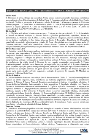 Diário Oficial / TCE-CE - Ano 2 - Nº 54 - Disponibilização: 07/04/2015 - Publicação: 08/04/2015 90
Direito Penal
1. Elementos do crime. Relação de causalidade. Crime tentado e crime consumado. Desistência voluntária e
arrependimento eficaz. Crime impossível. 2. Dolo e Culpa. 3. Causas de exclusão de culpabilidade. Erro. Coação
irresistível. Obediência hierárquica. 4. Causas de exclusão de ilicitude. 5. Concurso de pessoas. 6. Efeitos da
condenação penal. 7. Crimes contra a Administração pública. 8. Atos de improbidade praticados por agentes
públicos e sanções aplicáveis. 9. Crime de responsabilidade fiscal (Lei nº 10.028/ 2000). 10. Crimes de
responsabilidade (Lei nº 1.079/1950 e Decreto-lei nº 201/1967).
Direito Civil
1. Lei. Vigência. Aplicação da lei no tempo e no espaço. 2. Integração e interpretação da lei. 3. Lei de Introdução
às Normas do Direito Brasileiro. 4. Pessoas naturais e jurídicas, personalidade, capacidade, direitos de
personalidade. 5. Domicílio civil. 6. Bens. 7. Fatos, atos jurídicos e negócios jurídicos: modalidade, forma,
provas, defeitos e nulidades. 8. Atos ilícitos; abuso de direito. 9. Prescrição e Decadência. 10. Obrigações:
modalidades, transmissão, adimplemento e extinção. 11. Posse e Propriedade: conceito, aquisição e perda. 12.
Contratos: conceitos, classificação, constituição, efeitos e formas. Contratos em espécie: compra e venda,
locação, comodato, prestação de serviço, doação, empreitada, mandato e fiança. 13. Responsabilidade Civil.
Direito Processual Civil
6. Jurisdição e ação. 2. Partes e procuradores: legitimação para a causa e para o processo; deveres e substituição
das partes e dos procuradores. 3. Competência: competência em razão do valor e em razão da matéria;
competência funcional; competência territorial; modificações da competência e declaração de incompetência. 4.
Formação, suspensão e extinção do processo. Nulidade dos atos processuais. Sentença, coisa julgada,
cumprimento de sentença e impugnação ao cumprimento de sentença. 5. Petição inicial: requisitos do pedido e
do indeferimento da petição inicial. 6. Resposta do réu: exceção, contestação e reconvenção. 7. Provas:
depoimento pessoal, confissão, prova documental, prova pericial e inspeção judicial. 8. Recursos: disposições
gerais e espécies; apelação, agravo, embargos infringentes, embargos de declaração; especial e extraordinário. 9.
Do processo de execução: execução em geral; espécies de execução; embargos do devedor; execução por
quantia certa contra devedor solvente; suspensão e extinção do processo de execução. 10. Mandado de
Segurança. 11. Direitos Reais. Posse.
Direito Tributário
1. Conceito de Direito Tributário e sua relação com os demais ramos do Direito. 2. Conceito, natureza jurídica e
espécies de tributo: impostos, taxas, contribuição de melhoria, empréstimo compulsório e contribuições
especiais. 3. Sistema Tributário Nacional: Princípios constitucionais tributários e imunidades tributárias. 4.
Fontes do Direito Tributário: fontes primárias e fontes secundárias. 5. Legislação tributária: Leis, Tratados,
Decretos e instrumentos normativos complementares. 6. Vigência, aplicação, interpretação e integração da
legislação tributária. 7. Obrigação tributária: elementos constitutivos e espécies. 8. Fato gerador: hipótese de
incidência, aspectos e fato imponível. 9. Sujeitos ativos e passivos: capacidade tributária, solidariedade,
convenções particulares, domicílio tributário. 10. Responsabilidade tributária. 11. Crédito tributário: natureza,
constituição, lançamento (conceito, critérios jurídicos, modalidades e revisão), suspensão, extinção e exclusão.
12. Administração tributária - fiscalização, regulamentação, competência, limites e procedimentos. 13. Dívida
ativa – certidões. 14. Repartição constitucional de competências tributárias. Impostos da União, dos Estados, do
Distrito Federal e dos Municípios. 15. Processo tributário: ações de iniciativa do Fisco e ações de iniciativa do
contribuinte. 16. Legislação tributária do Estado do Ceará.
Controle Externo
1. Controle da Administração pública: conceito, abrangência e espécies. Controle administrativo, judicial e
legislativo. 2. Controle Externo a cargo dos Tribunais de Contas. 3. Tribunais de Contas. Natureza jurídica,
funções e eficácia das decisões. Revisão das decisões do Tribunal de Contas pelo Poder Judiciário. 4.
Competência do Tribunal de Contas: apreciação da constitucionalidade de leis, revisão dos próprios atos,
autogoverno e normativa. 5. Organização e competência do Tribunal de Contas do Estado do Ceará
(Constituição Estadual, Lei Orgânica do TCE). 6. Composição dos Tribunais de Contas. Auditores e
Ministério Público junto ao Tribunal de Contas. 7. Tomadas e prestações de contas dos administradores e
demais responsáveis por bens, dinheiros e valores públicos. Processamento e julgamentos das contas.
 