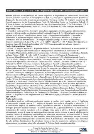 Diário Oficial / TCE-CE - Ano 2 - Nº 54 - Disponibilização: 07/04/2015 - Publicação: 08/04/2015 91
Sanções aplicáveis aos responsáveis por contas irregulares. 8. Julgamento das contas anuais do Governo
Estadual. Natureza e conteúdo do Parecer prévio do TCE. 9. Apreciação da legalidade dos atos de admissão
de pessoal e das concessões iniciais de aposentadorias, reformas e pensões. 10. Inspeções e auditorias. 11.
Controle externo na Lei de Responsabilidade Fiscal. 12. Tribunal de Contas e a Constituição Federal. 13.
Tribunal de Contas e a Constituição do Estado do Ceará. Regimento Interno do TCE-CE (Resolução TCE nº
835/2007, e alterações posteriores). Lei nº 13.720 de 21 de dezembro de 2005 e alterações posteriores.
Seguridade Social
1. Seguridade social: conceito, disposições gerais, base, organização, princípios, custeio e financiamento;
saúde, previdência social e assistência social na Constituição Federal. 2. Previdência Social: sistema e
regimes: geral, próprio e complementar, normas gerais e disposições constitucionais. 3. Segurados e
dependentes. 4. Prestações em geral: benefícios, carência. 5. Prescrição e decadência. 6. Tempo de
contribuição para fins previdenciários. 7. Contagem recíproca de tempo de serviço e compensação
financeira entre regimes. 8. Lei nº 8.212/91, Lei nº 8.213/91 e Lei nº 9.717/98. 9. Regime Previdenciário do
Estado do Ceará. 10. Controle da legalidade pelo TCE/CE das aposentadorias, reformas e pensões.
Noções de Contabilidade Pública
Conceito. 2. Campo de Aplicação. 3. Regimes Contábeis: Orçamentário e Patrimonial. 4. Resolução CFC nº
1.111/2007 - Princípios de Contabilidade Sob a Perspectiva do Setor Público. 5. Subsistemas de
Informações: Orçamentárias, Patrimoniais, Compensação. 6. Normas Brasileiras de Contabilidade Aplicadas
ao Setor Público – NBC – T 16.1 a 16.11. 7. Exercício Financeiro. 8. Processo de Planejamento -
Orçamento: Plano Plurianual - PPA, Lei de Diretrizes Orçamentárias - LDO e Lei Orçamentária Anual -
LOA. 9. Receita e Despesa Extraorçamentária: Conceito e Contabilização. 10. Dívida Ativa. 11. Manual de
Contabilidade Aplicado ao Setor Público – Edição atualizada - (Portaria Conjunta STN/SOF nº 1/2014 e
Portaria STN 700/2014): Anexos - Ementário da Receita e do PCASP. 12. Procedimentos Contábeis
Orçamentários. Receita Orçamentária: Conceito, Classificação da Receita Orçamentária, Reconhecimento
da Receita Orçamentária, Relacionamento do Regime Orçamentário com o Regime Contábil, Etapas da
Receita Orçamentária, Procedimentos Contábeis Referentes à Receita Orçamentária. Despesa Orçamentária:
Conceito, Classificações da Despesa Orçamentária, Créditos Orçamentários Iniciais e Adicionais,
Reconhecimento da Despesa Orçamentária, Etapas da Despesa Orçamentária, Procedimentos Contábeis
referentes à Despesa Orçamentária, Restos a Pagar, Despesas de Exercícios Anteriores, Suprimentos de
Fundos (Regime de Adiantamento). Procedimentos Contábeis Patrimoniais: Patrimônio Público: Conceito,
Composição, Ativo, Passivo e Patrimônio Líquido/Saldo Patrimonial. Variações Patrimoniais: Qualitativa,
Quantitativa e Resultado Patrimonial. Ativo Imobilizado. Ativo Intangível. Plano de Contas Aplicado ao
Setor Público: Aspectos Gerais e Estrutura do PCASP. Detalhamento das Contas do PCASP. Demonstrações
Contábeis Aplicadas ao Setor Público: Balanço Orçamentário. Balanço Financeiro. Balanço Patrimonial.
Demonstração das Variações Patrimoniais. Demonstração do Fluxo de Caixa. Demonstração das Mutações
no Patrimônio Líquido. Consolidação das Demonstrações Contábeis. 13. Registros Contábeis de Operações
Típicas. 14. Legislação: Lei Complementar nº 101/2000 e atualizações; Lei Federal nº 4.320/64; Portarias
STN e MOG.
Noções de Economia
1. Introdução geral aos problemas econômicos: escassez e escolha; valor, moeda e preço. 2. Noções de
microeconomia: procura e oferta. 2.1. Regime de mercado: concorrência, oligopólio e monopólio. 2.2.
Microeconomia: impacto de impostos sobre o equilíbrio de mercado. 3. Noções de macroeconomia: as
principais grandezas macroeconômicas – as contas nacionais. 3.1. A política monetária e o Banco Central.
Instrumentos de controle monetário; 3.2. A inflação: visão geral e efeitos. 4. Relações econômicas
internacionais: termos de troca; os regimes cambiais; taxa de câmbio nominal e taxa de câmbio real; as
contas do balanço de pagamentos; desequilíbrio no balanço de pagamentos e política cambial. 5. Contas
Nacionais: as contas nacionais em uma economia aberta com governo; contabilidade nacional; o déficit
público e seu financiamento; as contas nacionais no Brasil. 6. Economia do setor público: a ação econômica
do setor público; financiamento das atividades públicas; impostos regressivos e progressivos; impostos
sobre consumo em cascata e sobre valor adicionado. 7. Políticas fiscal, monetária e cambial.
 
